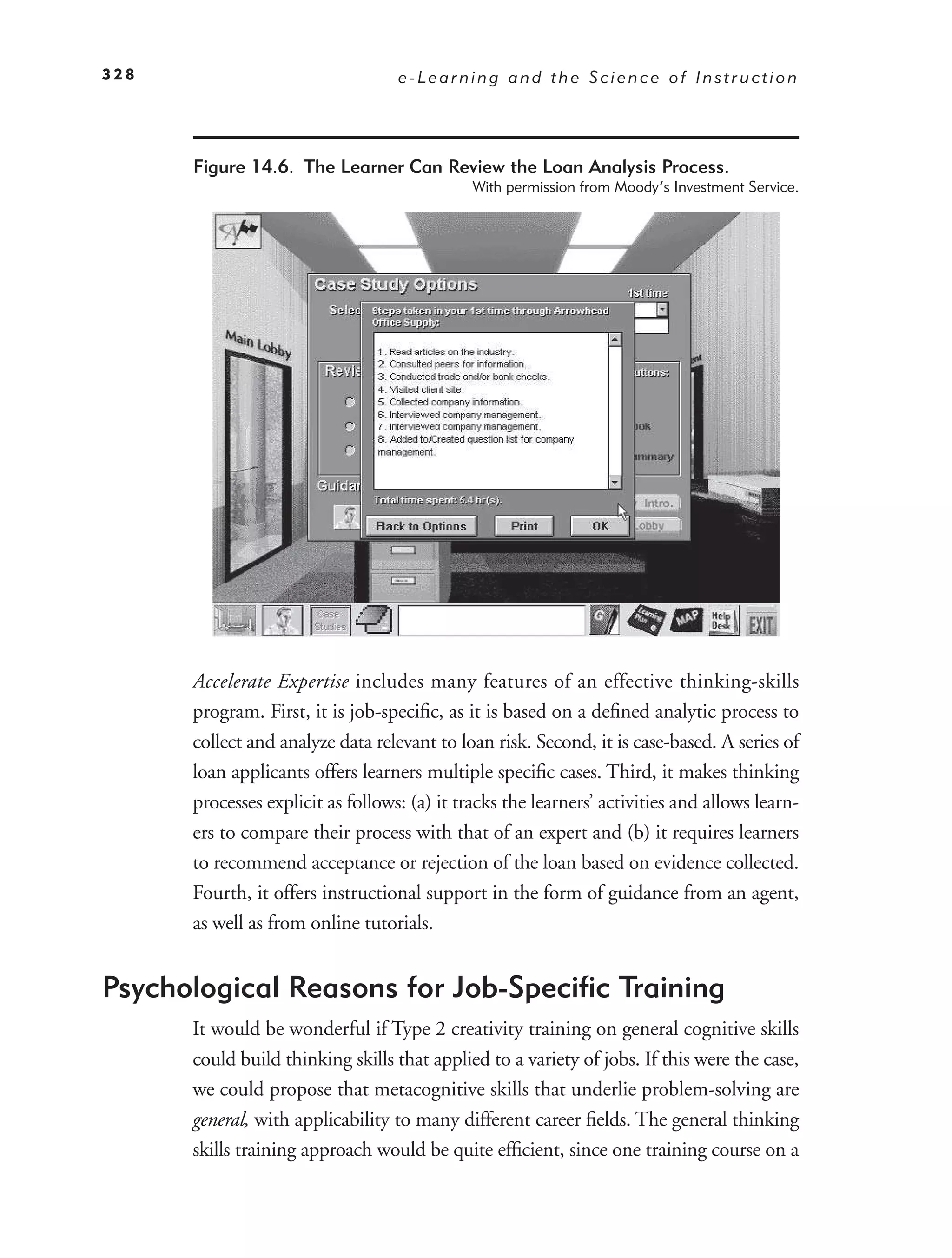 328                                e-Learning and the Science of Instruction




      Figure 14.6. The Learner Can Review the Loan Analysis Process.
                                              With permission from Moody’s Investment Service.




      Accelerate Expertise includes many features of an effective thinking-skills
      program. First, it is job-speciﬁc, as it is based on a deﬁned analytic process to
      collect and analyze data relevant to loan risk. Second, it is case-based. A series of
      loan applicants offers learners multiple speciﬁc cases. Third, it makes thinking
      processes explicit as follows: (a) it tracks the learners’ activities and allows learn-
      ers to compare their process with that of an expert and (b) it requires learners
      to recommend acceptance or rejection of the loan based on evidence collected.
      Fourth, it offers instructional support in the form of guidance from an agent,
      as well as from online tutorials.


Psychological Reasons for Job-Speciﬁc Training
      It would be wonderful if Type 2 creativity training on general cognitive skills
      could build thinking skills that applied to a variety of jobs. If this were the case,
      we could propose that metacognitive skills that underlie problem-solving are
      general, with applicability to many different career ﬁelds. The general thinking
      skills training approach would be quite efﬁcient, since one training course on a
 