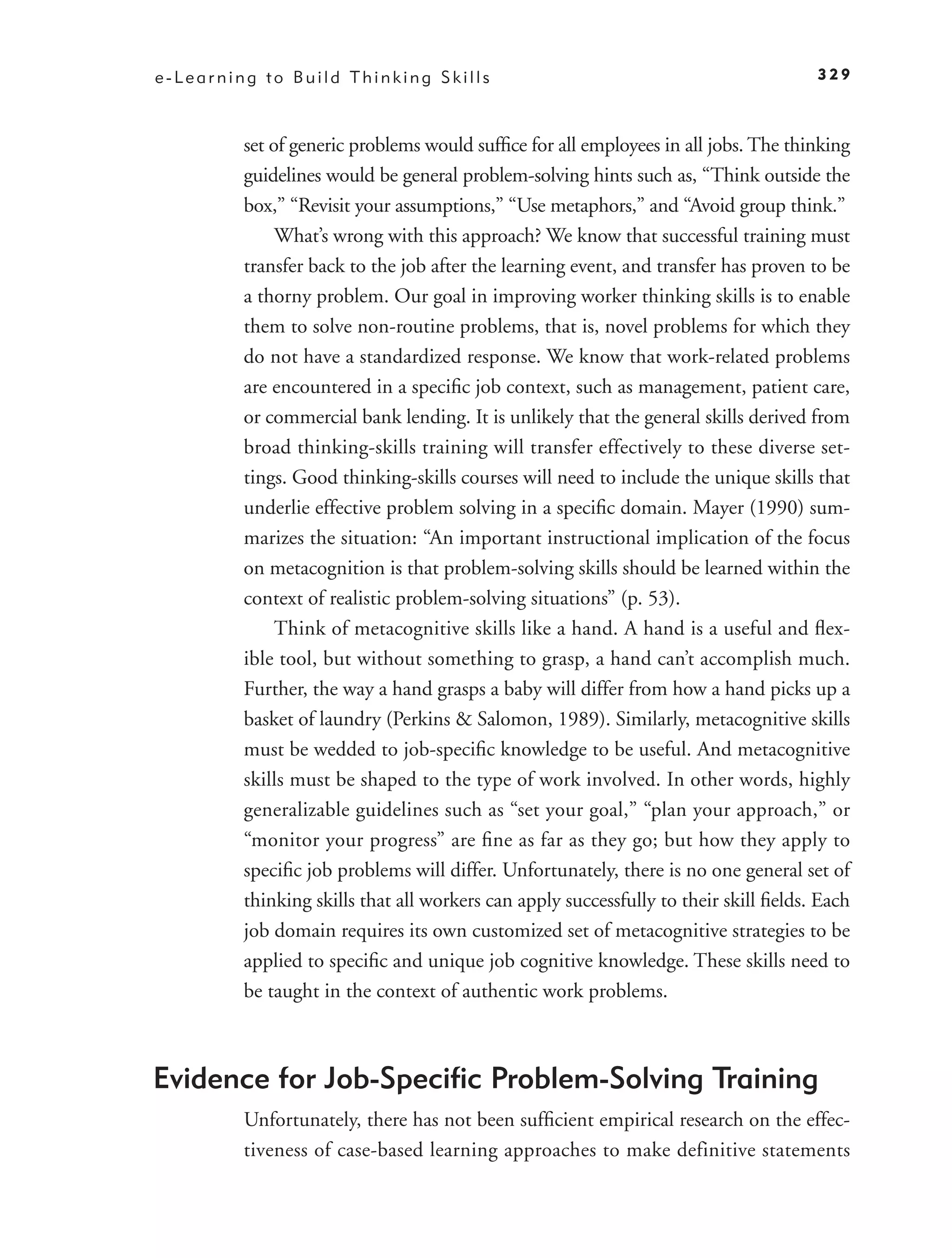 e-Learning to Build Thinking Skills                                                   329



         set of generic problems would sufﬁce for all employees in all jobs. The thinking
         guidelines would be general problem-solving hints such as, “Think outside the
         box,” “Revisit your assumptions,” “Use metaphors,” and “Avoid group think.”
              What’s wrong with this approach? We know that successful training must
         transfer back to the job after the learning event, and transfer has proven to be
         a thorny problem. Our goal in improving worker thinking skills is to enable
         them to solve non-routine problems, that is, novel problems for which they
         do not have a standardized response. We know that work-related problems
         are encountered in a speciﬁc job context, such as management, patient care,
         or commercial bank lending. It is unlikely that the general skills derived from
         broad thinking-skills training will transfer effectively to these diverse set-
         tings. Good thinking-skills courses will need to include the unique skills that
         underlie effective problem solving in a speciﬁc domain. Mayer (1990) sum-
         marizes the situation: “An important instructional implication of the focus
         on metacognition is that problem-solving skills should be learned within the
         context of realistic problem-solving situations” (p. 53).
              Think of metacognitive skills like a hand. A hand is a useful and ﬂex-
         ible tool, but without something to grasp, a hand can’t accomplish much.
         Further, the way a hand grasps a baby will differ from how a hand picks up a
         basket of laundry (Perkins & Salomon, 1989). Similarly, metacognitive skills
         must be wedded to job-speciﬁc knowledge to be useful. And metacognitive
         skills must be shaped to the type of work involved. In other words, highly
         generalizable guidelines such as “set your goal,” “plan your approach,” or
         “monitor your progress” are ﬁne as far as they go; but how they apply to
         speciﬁc job problems will differ. Unfortunately, there is no one general set of
         thinking skills that all workers can apply successfully to their skill ﬁelds. Each
         job domain requires its own customized set of metacognitive strategies to be
         applied to speciﬁc and unique job cognitive knowledge. These skills need to
         be taught in the context of authentic work problems.



Evidence for Job-Speciﬁc Problem-Solving Training
         Unfortunately, there has not been sufﬁcient empirical research on the effec-
         tiveness of case-based learning approaches to make definitive statements
 
