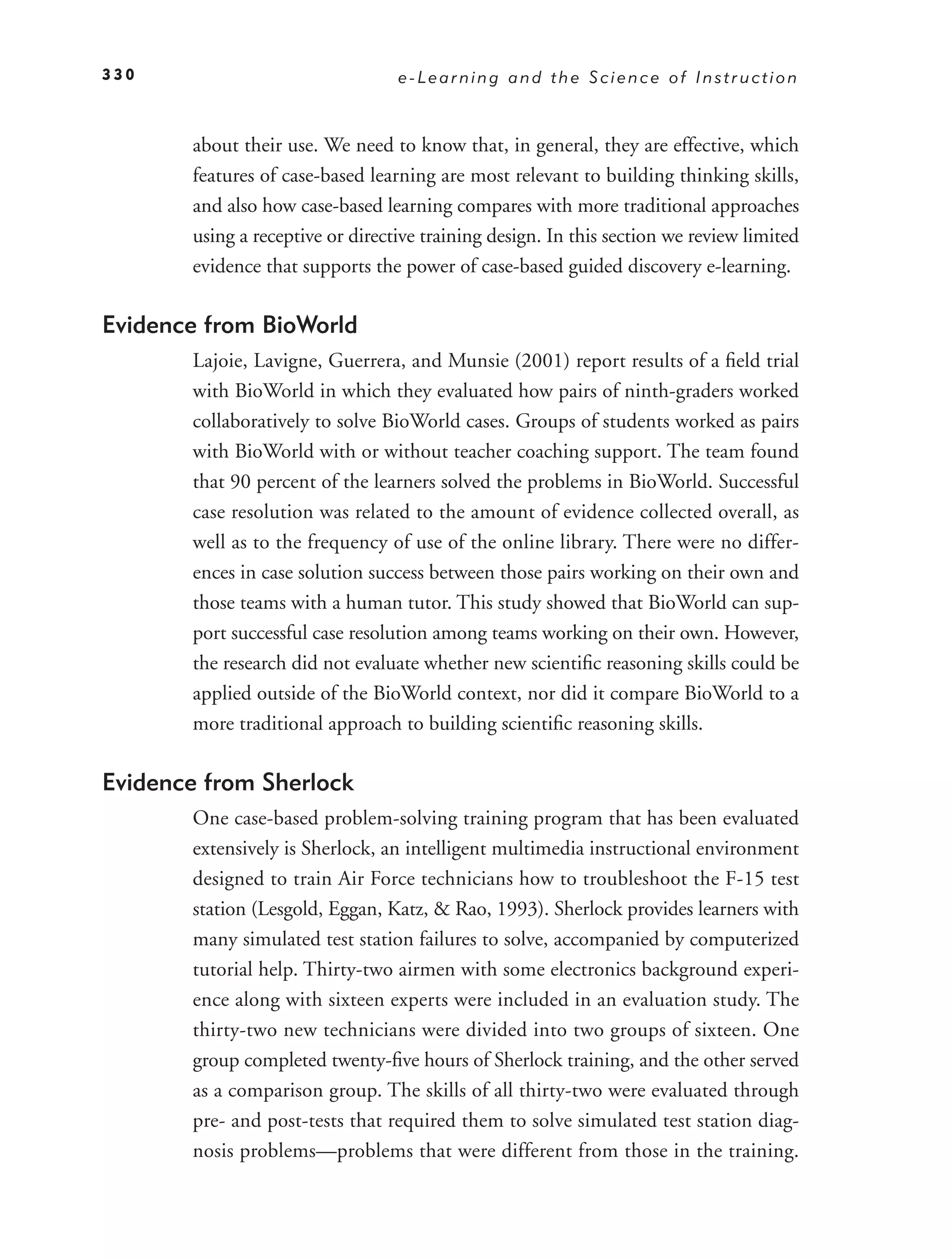 330                               e-Learning and the Science of Instruction



       about their use. We need to know that, in general, they are effective, which
       features of case-based learning are most relevant to building thinking skills,
       and also how case-based learning compares with more traditional approaches
       using a receptive or directive training design. In this section we review limited
       evidence that supports the power of case-based guided discovery e-learning.

Evidence from BioWorld
       Lajoie, Lavigne, Guerrera, and Munsie (2001) report results of a ﬁeld trial
       with BioWorld in which they evaluated how pairs of ninth-graders worked
       collaboratively to solve BioWorld cases. Groups of students worked as pairs
       with BioWorld with or without teacher coaching support. The team found
       that 90 percent of the learners solved the problems in BioWorld. Successful
       case resolution was related to the amount of evidence collected overall, as
       well as to the frequency of use of the online library. There were no differ-
       ences in case solution success between those pairs working on their own and
       those teams with a human tutor. This study showed that BioWorld can sup-
       port successful case resolution among teams working on their own. However,
       the research did not evaluate whether new scientiﬁc reasoning skills could be
       applied outside of the BioWorld context, nor did it compare BioWorld to a
       more traditional approach to building scientiﬁc reasoning skills.

Evidence from Sherlock
       One case-based problem-solving training program that has been evaluated
       extensively is Sherlock, an intelligent multimedia instructional environment
       designed to train Air Force technicians how to troubleshoot the F-15 test
       station (Lesgold, Eggan, Katz, & Rao, 1993). Sherlock provides learners with
       many simulated test station failures to solve, accompanied by computerized
       tutorial help. Thirty-two airmen with some electronics background experi-
       ence along with sixteen experts were included in an evaluation study. The
       thirty-two new technicians were divided into two groups of sixteen. One
       group completed twenty-ﬁve hours of Sherlock training, and the other served
       as a comparison group. The skills of all thirty-two were evaluated through
       pre- and post-tests that required them to solve simulated test station diag-
       nosis problems—problems that were different from those in the training.
 