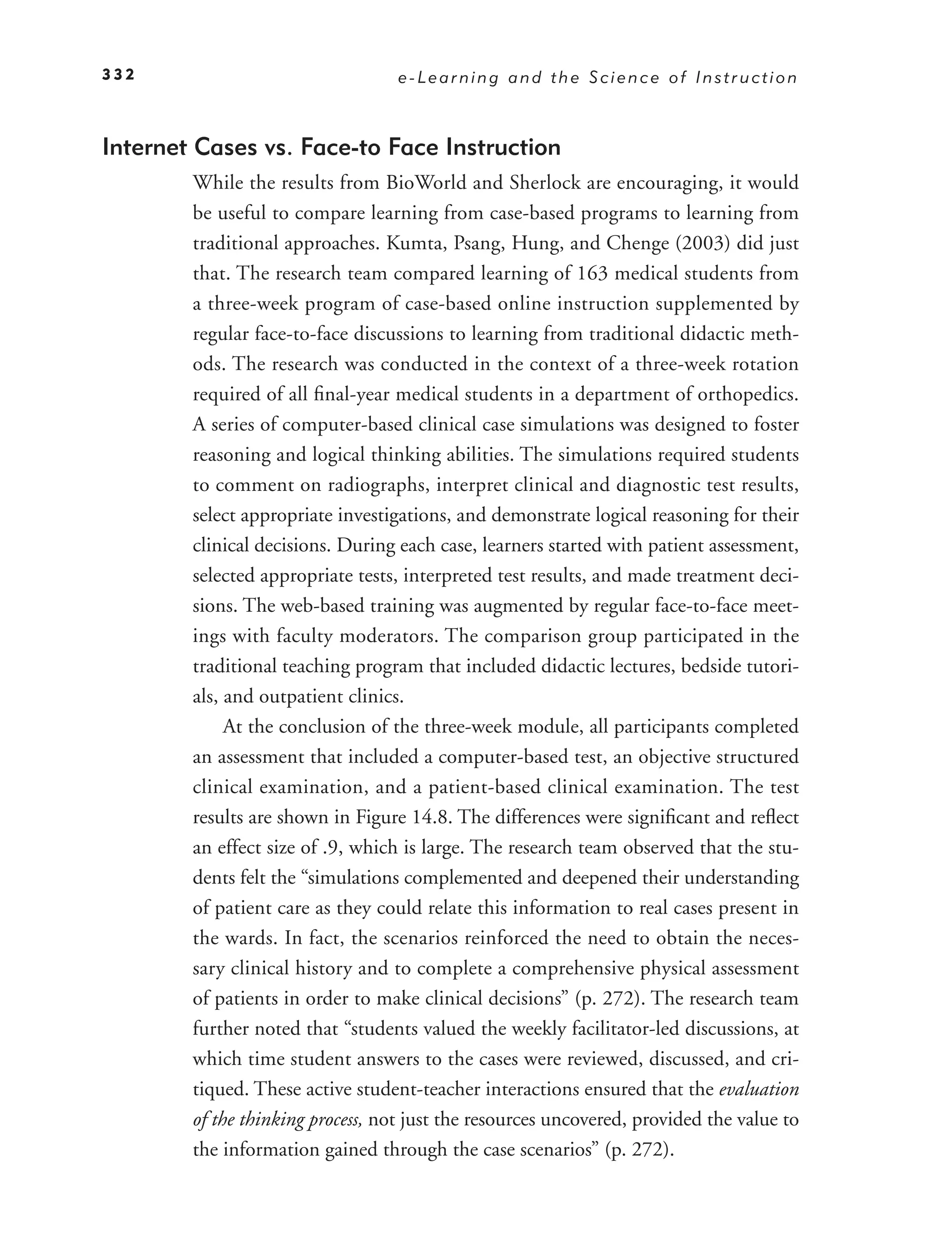 332                                e-Learning and the Science of Instruction



Internet Cases vs. Face-to Face Instruction
        While the results from BioWorld and Sherlock are encouraging, it would
        be useful to compare learning from case-based programs to learning from
        traditional approaches. Kumta, Psang, Hung, and Chenge (2003) did just
        that. The research team compared learning of 163 medical students from
        a three-week program of case-based online instruction supplemented by
        regular face-to-face discussions to learning from traditional didactic meth-
        ods. The research was conducted in the context of a three-week rotation
        required of all ﬁnal-year medical students in a department of orthopedics.
        A series of computer-based clinical case simulations was designed to foster
        reasoning and logical thinking abilities. The simulations required students
        to comment on radiographs, interpret clinical and diagnostic test results,
        select appropriate investigations, and demonstrate logical reasoning for their
        clinical decisions. During each case, learners started with patient assessment,
        selected appropriate tests, interpreted test results, and made treatment deci-
        sions. The web-based training was augmented by regular face-to-face meet-
        ings with faculty moderators. The comparison group participated in the
        traditional teaching program that included didactic lectures, bedside tutori-
        als, and outpatient clinics.
             At the conclusion of the three-week module, all participants completed
        an assessment that included a computer-based test, an objective structured
        clinical examination, and a patient-based clinical examination. The test
        results are shown in Figure 14.8. The differences were signiﬁcant and reﬂect
        an effect size of .9, which is large. The research team observed that the stu-
        dents felt the “simulations complemented and deepened their understanding
        of patient care as they could relate this information to real cases present in
        the wards. In fact, the scenarios reinforced the need to obtain the neces-
        sary clinical history and to complete a comprehensive physical assessment
        of patients in order to make clinical decisions” (p. 272). The research team
        further noted that “students valued the weekly facilitator-led discussions, at
        which time student answers to the cases were reviewed, discussed, and cri-
        tiqued. These active student-teacher interactions ensured that the evaluation
        of the thinking process, not just the resources uncovered, provided the value to
        the information gained through the case scenarios” (p. 272).
 