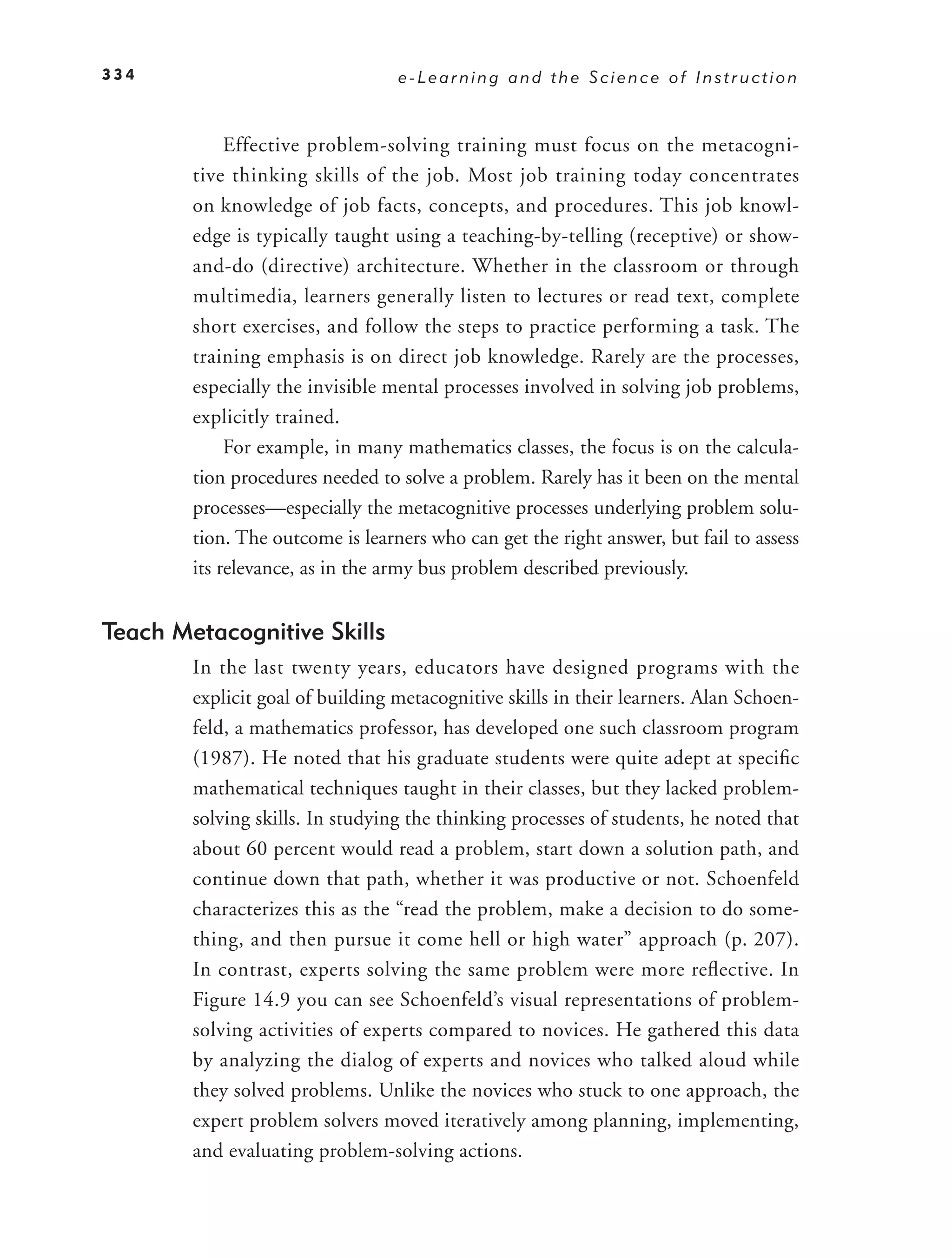 334                               e-Learning and the Science of Instruction



             Effective problem-solving training must focus on the metacogni-
        tive thinking skills of the job. Most job training today concentrates
        on knowledge of job facts, concepts, and procedures. This job knowl-
        edge is typically taught using a teaching-by-telling (receptive) or show-
        and-do (directive) architecture. Whether in the classroom or through
        multimedia, learners generally listen to lectures or read text, complete
        short exercises, and follow the steps to practice performing a task. The
        training emphasis is on direct job knowledge. Rarely are the processes,
        especially the invisible mental processes involved in solving job problems,
        explicitly trained.
             For example, in many mathematics classes, the focus is on the calcula-
        tion procedures needed to solve a problem. Rarely has it been on the mental
        processes—especially the metacognitive processes underlying problem solu-
        tion. The outcome is learners who can get the right answer, but fail to assess
        its relevance, as in the army bus problem described previously.


Teach Metacognitive Skills
        In the last twenty years, educators have designed programs with the
        explicit goal of building metacognitive skills in their learners. Alan Schoen-
        feld, a mathematics professor, has developed one such classroom program
        (1987). He noted that his graduate students were quite adept at speciﬁc
        mathematical techniques taught in their classes, but they lacked problem-
        solving skills. In studying the thinking processes of students, he noted that
        about 60 percent would read a problem, start down a solution path, and
        continue down that path, whether it was productive or not. Schoenfeld
        characterizes this as the “read the problem, make a decision to do some-
        thing, and then pursue it come hell or high water” approach (p. 207).
        In contrast, experts solving the same problem were more reﬂ ective. In
        Figure 14.9 you can see Schoenfeld’s visual representations of problem-
        solving activities of experts compared to novices. He gathered this data
        by analyzing the dialog of experts and novices who talked aloud while
        they solved problems. Unlike the novices who stuck to one approach, the
        expert problem solvers moved iteratively among planning, implementing,
        and evaluating problem-solving actions.
 