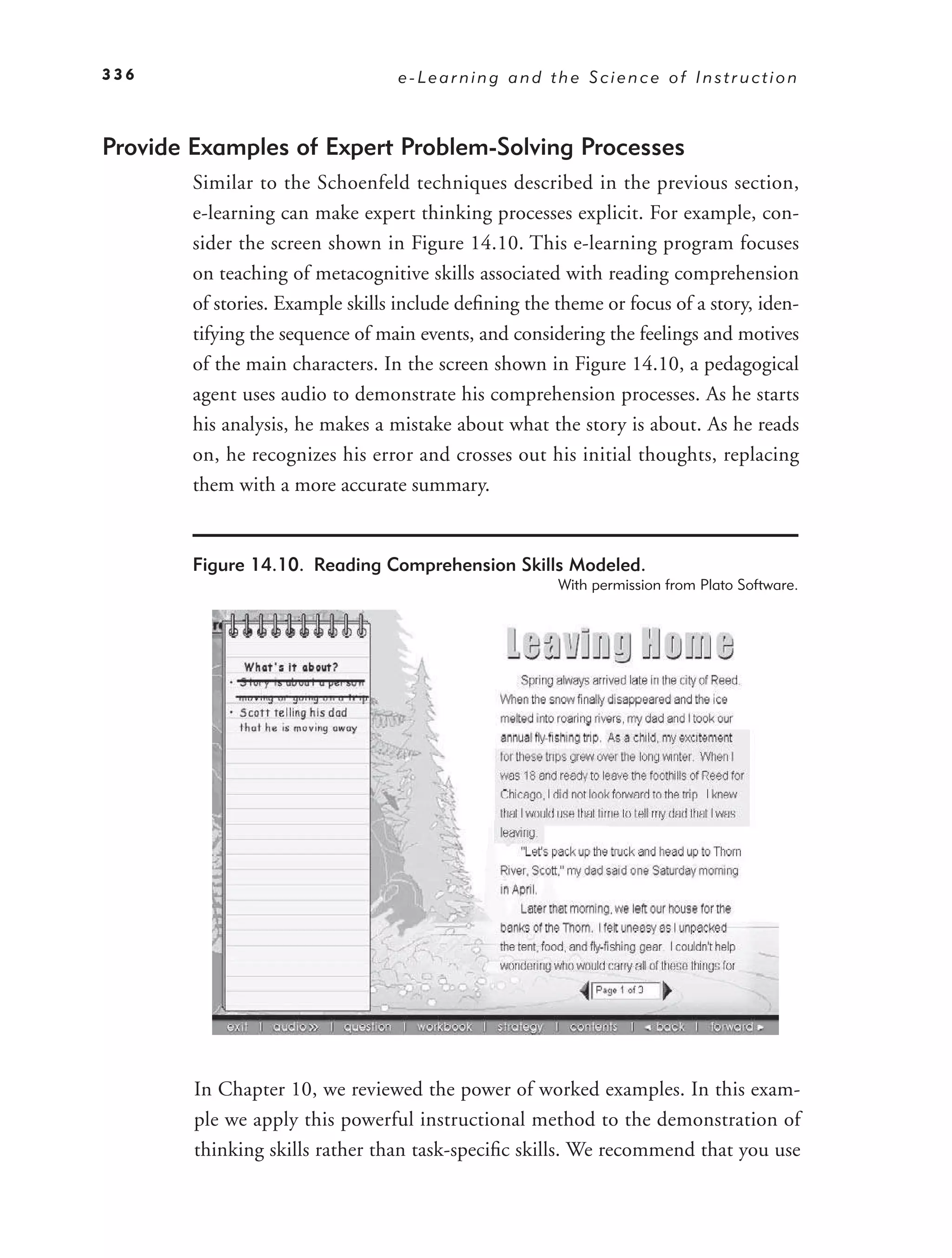 336                               e-Learning and the Science of Instruction



Provide Examples of Expert Problem-Solving Processes
        Similar to the Schoenfeld techniques described in the previous section,
        e-learning can make expert thinking processes explicit. For example, con-
        sider the screen shown in Figure 14.10. This e-learning program focuses
        on teaching of metacognitive skills associated with reading comprehension
        of stories. Example skills include deﬁning the theme or focus of a story, iden-
        tifying the sequence of main events, and considering the feelings and motives
        of the main characters. In the screen shown in Figure 14.10, a pedagogical
        agent uses audio to demonstrate his comprehension processes. As he starts
        his analysis, he makes a mistake about what the story is about. As he reads
        on, he recognizes his error and crosses out his initial thoughts, replacing
        them with a more accurate summary.


        Figure 14.10. Reading Comprehension Skills Modeled.
                                                       With permission from Plato Software.




        In Chapter 10, we reviewed the power of worked examples. In this exam-
        ple we apply this powerful instructional method to the demonstration of
        thinking skills rather than task-speciﬁc skills. We recommend that you use
 
