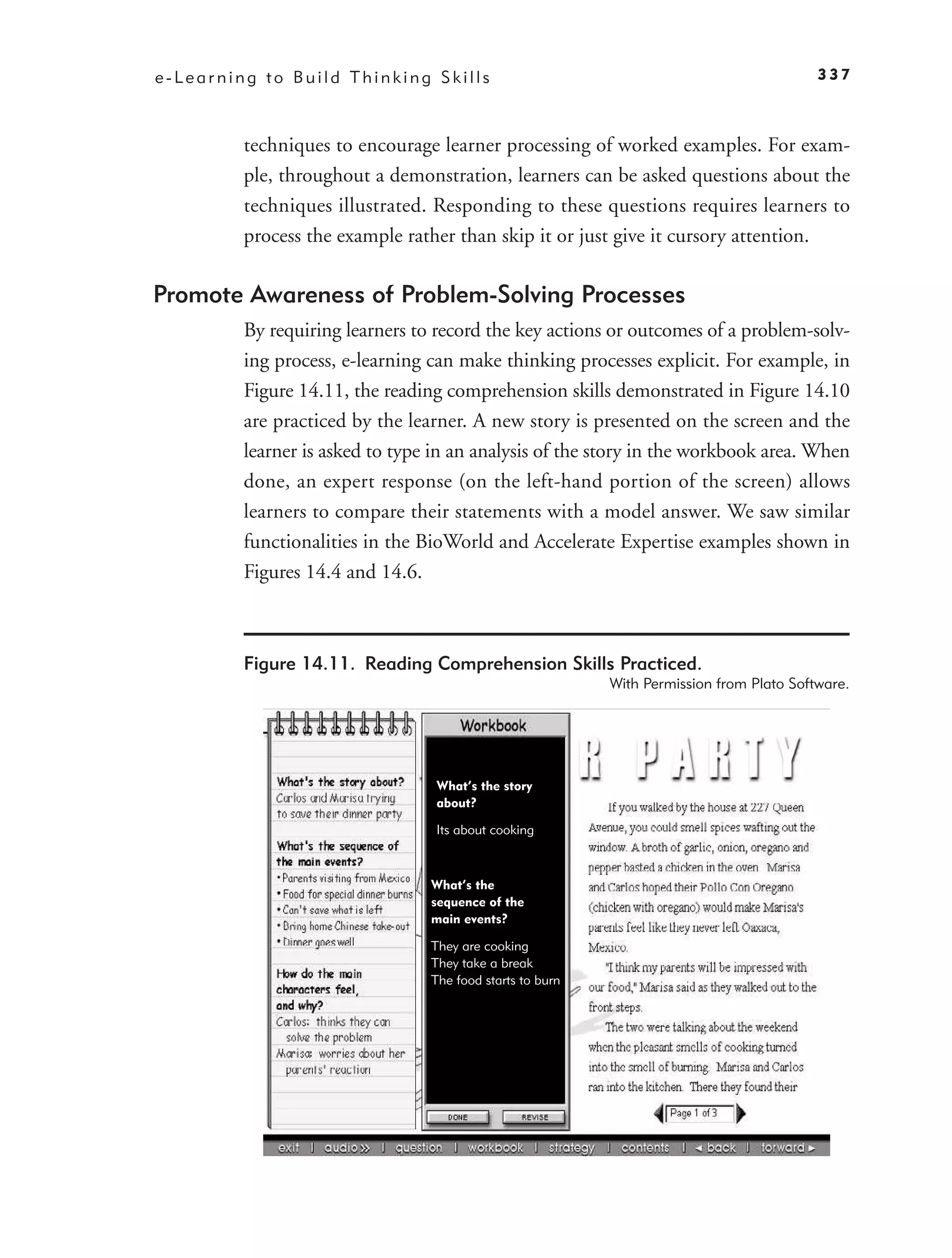 e-Learning to Build Thinking Skills                                                       337



         techniques to encourage learner processing of worked examples. For exam-
         ple, throughout a demonstration, learners can be asked questions about the
         techniques illustrated. Responding to these questions requires learners to
         process the example rather than skip it or just give it cursory attention.

Promote Awareness of Problem-Solving Processes
         By requiring learners to record the key actions or outcomes of a problem-solv-
         ing process, e-learning can make thinking processes explicit. For example, in
         Figure 14.11, the reading comprehension skills demonstrated in Figure 14.10
         are practiced by the learner. A new story is presented on the screen and the
         learner is asked to type in an analysis of the story in the workbook area. When
         done, an expert response (on the left-hand portion of the screen) allows
         learners to compare their statements with a model answer. We saw similar
         functionalities in the BioWorld and Accelerate Expertise examples shown in
         Figures 14.4 and 14.6.



         Figure 14.11. Reading Comprehension Skills Practiced.
                                                           With Permission from Plato Software.




                                  What’s the story
                                  about?

                                  Its about cooking



                                 What’s the
                                 sequence of the
                                 main events?

                                 They are cooking
                                 They take a break
                                 The food starts to burn
 
