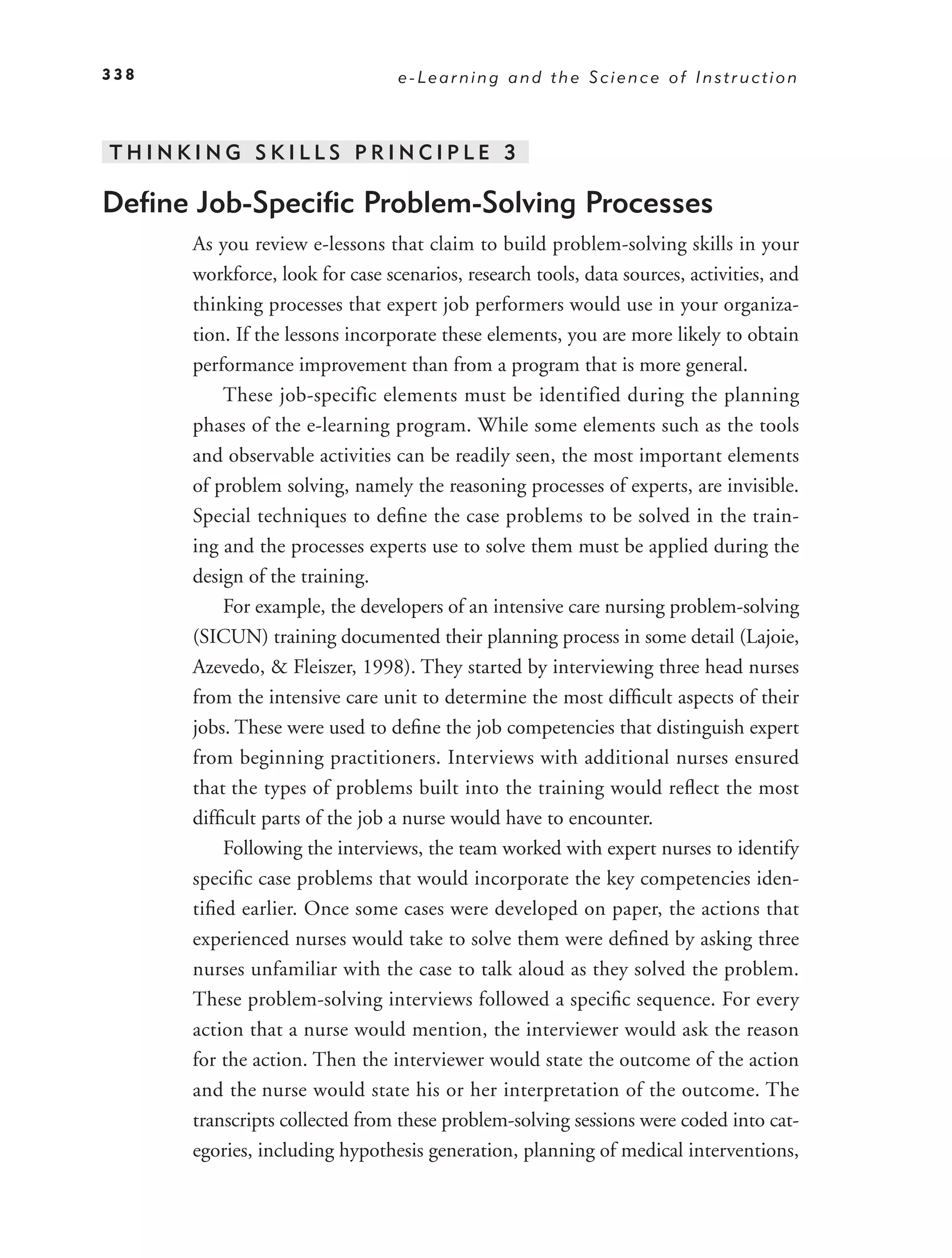 338                              e-Learning and the Science of Instruction



THINKING SKILLS PRINCIPLE 3

Deﬁne Job-Speciﬁc Problem-Solving Processes
      As you review e-lessons that claim to build problem-solving skills in your
      workforce, look for case scenarios, research tools, data sources, activities, and
      thinking processes that expert job performers would use in your organiza-
      tion. If the lessons incorporate these elements, you are more likely to obtain
      performance improvement than from a program that is more general.
          These job-specific elements must be identified during the planning
      phases of the e-learning program. While some elements such as the tools
      and observable activities can be readily seen, the most important elements
      of problem solving, namely the reasoning processes of experts, are invisible.
      Special techniques to deﬁne the case problems to be solved in the train-
      ing and the processes experts use to solve them must be applied during the
      design of the training.
          For example, the developers of an intensive care nursing problem-solving
      (SICUN) training documented their planning process in some detail (Lajoie,
      Azevedo, & Fleiszer, 1998). They started by interviewing three head nurses
      from the intensive care unit to determine the most difﬁcult aspects of their
      jobs. These were used to deﬁne the job competencies that distinguish expert
      from beginning practitioners. Interviews with additional nurses ensured
      that the types of problems built into the training would reﬂect the most
      difﬁcult parts of the job a nurse would have to encounter.
          Following the interviews, the team worked with expert nurses to identify
      speciﬁc case problems that would incorporate the key competencies iden-
      tiﬁed earlier. Once some cases were developed on paper, the actions that
      experienced nurses would take to solve them were deﬁned by asking three
      nurses unfamiliar with the case to talk aloud as they solved the problem.
      These problem-solving interviews followed a speciﬁc sequence. For every
      action that a nurse would mention, the interviewer would ask the reason
      for the action. Then the interviewer would state the outcome of the action
      and the nurse would state his or her interpretation of the outcome. The
      transcripts collected from these problem-solving sessions were coded into cat-
      egories, including hypothesis generation, planning of medical interventions,
 