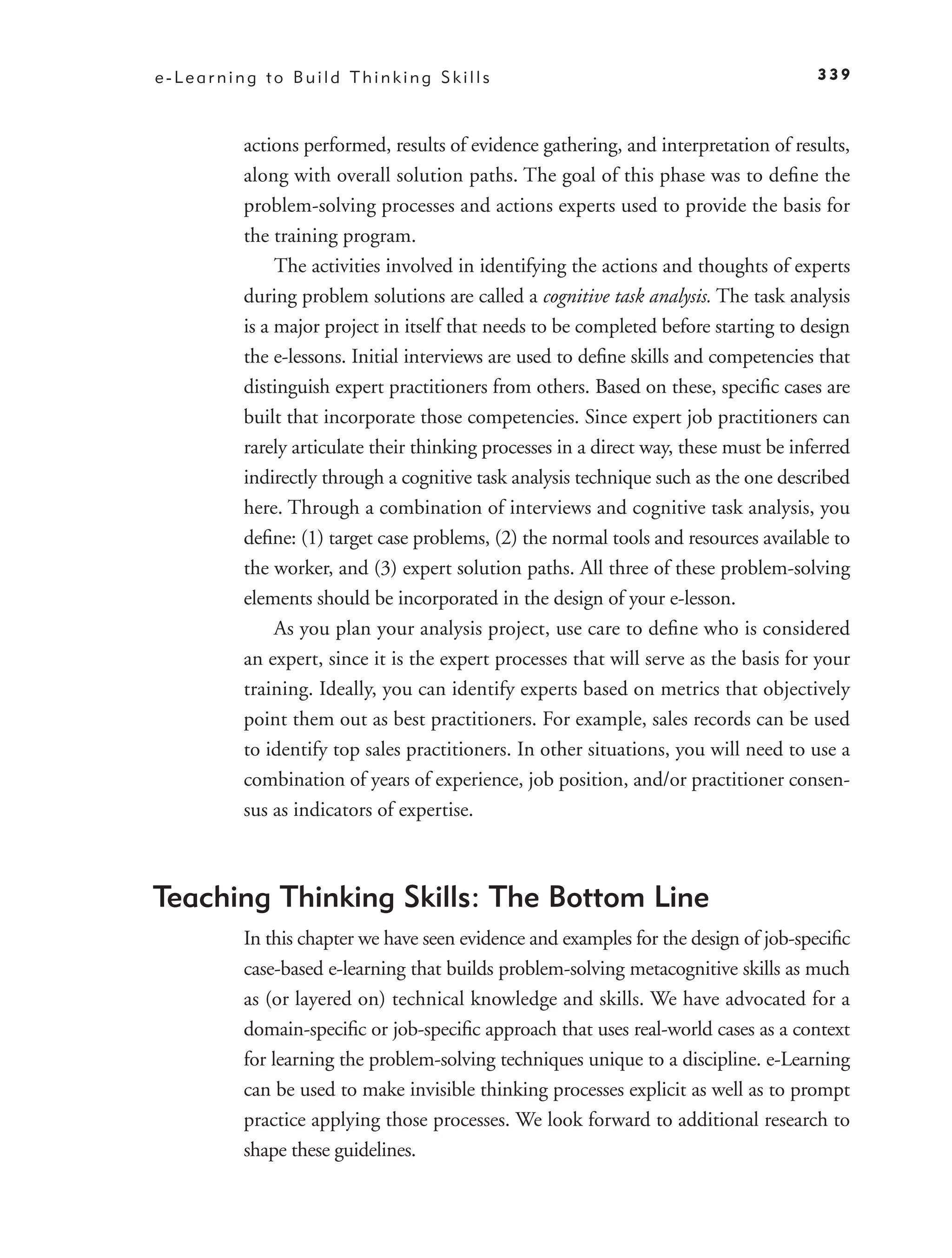 e-Learning to Build Thinking Skills                                                   339



         actions performed, results of evidence gathering, and interpretation of results,
         along with overall solution paths. The goal of this phase was to deﬁne the
         problem-solving processes and actions experts used to provide the basis for
         the training program.
              The activities involved in identifying the actions and thoughts of experts
         during problem solutions are called a cognitive task analysis. The task analysis
         is a major project in itself that needs to be completed before starting to design
         the e-lessons. Initial interviews are used to deﬁne skills and competencies that
         distinguish expert practitioners from others. Based on these, speciﬁc cases are
         built that incorporate those competencies. Since expert job practitioners can
         rarely articulate their thinking processes in a direct way, these must be inferred
         indirectly through a cognitive task analysis technique such as the one described
         here. Through a combination of interviews and cognitive task analysis, you
         deﬁne: (1) target case problems, (2) the normal tools and resources available to
         the worker, and (3) expert solution paths. All three of these problem-solving
         elements should be incorporated in the design of your e-lesson.
              As you plan your analysis project, use care to deﬁne who is considered
         an expert, since it is the expert processes that will serve as the basis for your
         training. Ideally, you can identify experts based on metrics that objectively
         point them out as best practitioners. For example, sales records can be used
         to identify top sales practitioners. In other situations, you will need to use a
         combination of years of experience, job position, and/or practitioner consen-
         sus as indicators of expertise.



Teaching Thinking Skills: The Bottom Line
         In this chapter we have seen evidence and examples for the design of job-speciﬁc
         case-based e-learning that builds problem-solving metacognitive skills as much
         as (or layered on) technical knowledge and skills. We have advocated for a
         domain-speciﬁc or job-speciﬁc approach that uses real-world cases as a context
         for learning the problem-solving techniques unique to a discipline. e-Learning
         can be used to make invisible thinking processes explicit as well as to prompt
         practice applying those processes. We look forward to additional research to
         shape these guidelines.
 