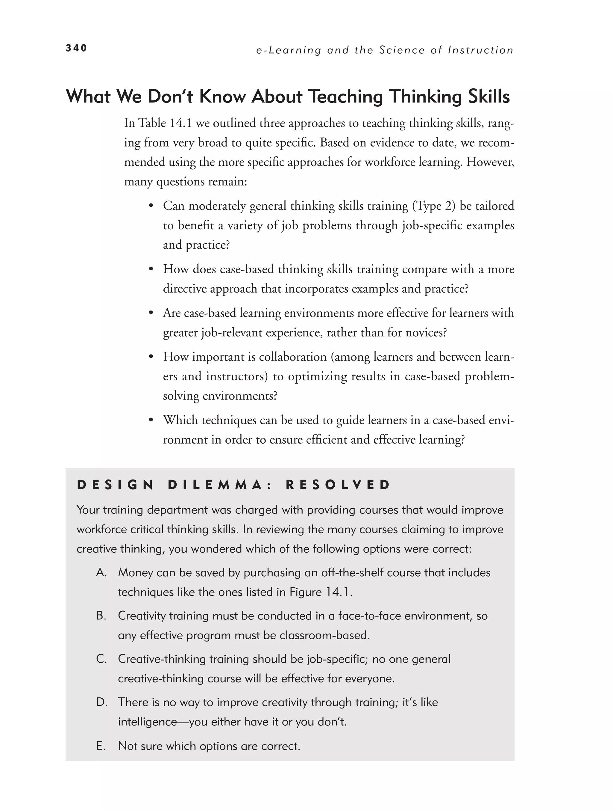 340                                  e-Learning and the Science of Instruction



What We Don’t Know About Teaching Thinking Skills
           In Table 14.1 we outlined three approaches to teaching thinking skills, rang-
           ing from very broad to quite speciﬁc. Based on evidence to date, we recom-
           mended using the more speciﬁc approaches for workforce learning. However,
           many questions remain:
                • Can moderately general thinking skills training (Type 2) be tailored
                  to beneﬁt a variety of job problems through job-speciﬁc examples
                  and practice?
                • How does case-based thinking skills training compare with a more
                  directive approach that incorporates examples and practice?
                • Are case-based learning environments more effective for learners with
                  greater job-relevant experience, rather than for novices?
                • How important is collaboration (among learners and between learn-
                  ers and instructors) to optimizing results in case-based problem-
                  solving environments?
                • Which techniques can be used to guide learners in a case-based envi-
                  ronment in order to ensure efﬁcient and effective learning?


 DE S I GN          D I L E M M A :        RES OLVED
 Your training department was charged with providing courses that would improve
 workforce critical thinking skills. In reviewing the many courses claiming to improve
 creative thinking, you wondered which of the following options were correct:
      A. Money can be saved by purchasing an off-the-shelf course that includes
          techniques like the ones listed in Figure 14.1.
      B. Creativity training must be conducted in a face-to-face environment, so
          any effective program must be classroom-based.
      C. Creative-thinking training should be job-speciﬁc; no one general
          creative-thinking course will be effective for everyone.
      D. There is no way to improve creativity through training; it’s like
          intelligence—you either have it or you don’t.

      E. Not sure which options are correct.
 