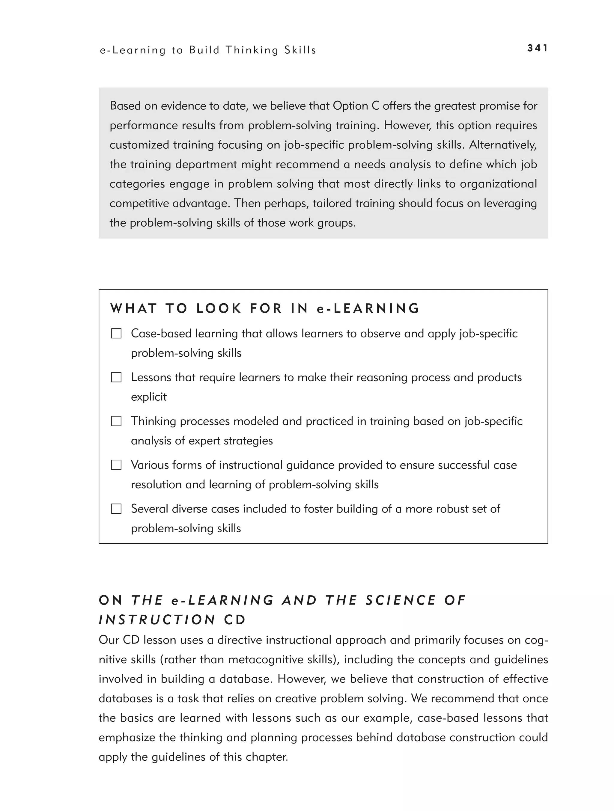 e-Learning to Build Thinking Skills                                                341




  Based on evidence to date, we believe that Option C offers the greatest promise for
  performance results from problem-solving training. However, this option requires
  customized training focusing on job-speciﬁc problem-solving skills. Alternatively,
  the training department might recommend a needs analysis to deﬁne which job
  categories engage in problem solving that most directly links to organizational
  competitive advantage. Then perhaps, tailored training should focus on leveraging
  the problem-solving skills of those work groups.




  W H AT T O LO O K F O R I N e - L E A R N I N G
      Case-based learning that allows learners to observe and apply job-speciﬁc
      problem-solving skills

      Lessons that require learners to make their reasoning process and products
      explicit

      Thinking processes modeled and practiced in training based on job-speciﬁc
      analysis of expert strategies

      Various forms of instructional guidance provided to ensure successful case
      resolution and learning of problem-solving skills

      Several diverse cases included to foster building of a more robust set of
      problem-solving skills




ON THE e-LEARNING AND THE SCIENCE OF
INSTRUCTION CD
Our CD lesson uses a directive instructional approach and primarily focuses on cog-
nitive skills (rather than metacognitive skills), including the concepts and guidelines
involved in building a database. However, we believe that construction of effective
databases is a task that relies on creative problem solving. We recommend that once
the basics are learned with lessons such as our example, case-based lessons that
emphasize the thinking and planning processes behind database construction could
apply the guidelines of this chapter.
 