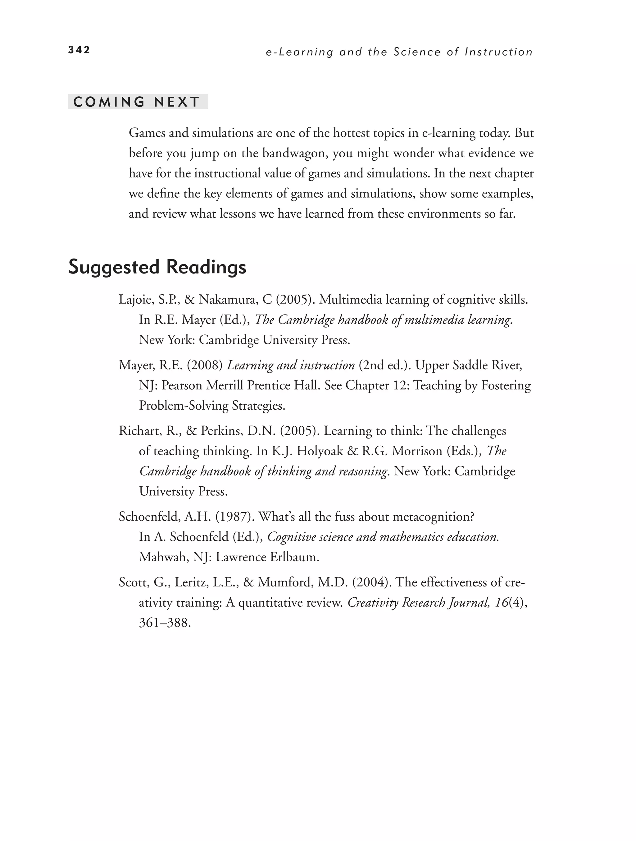 342                               e-Learning and the Science of Instruction



COMING NEXT

       Games and simulations are one of the hottest topics in e-learning today. But
       before you jump on the bandwagon, you might wonder what evidence we
       have for the instructional value of games and simulations. In the next chapter
       we deﬁne the key elements of games and simulations, show some examples,
       and review what lessons we have learned from these environments so far.



Suggested Readings
      Lajoie, S.P., & Nakamura, C (2005). Multimedia learning of cognitive skills.
          In R.E. Mayer (Ed.), The Cambridge handbook of multimedia learning.
          New York: Cambridge University Press.
      Mayer, R.E. (2008) Learning and instruction (2nd ed.). Upper Saddle River,
        NJ: Pearson Merrill Prentice Hall. See Chapter 12: Teaching by Fostering
        Problem-Solving Strategies.
      Richart, R., & Perkins, D.N. (2005). Learning to think: The challenges
         of teaching thinking. In K.J. Holyoak & R.G. Morrison (Eds.), The
         Cambridge handbook of thinking and reasoning. New York: Cambridge
         University Press.
      Schoenfeld, A.H. (1987). What’s all the fuss about metacognition?
         In A. Schoenfeld (Ed.), Cognitive science and mathematics education.
         Mahwah, NJ: Lawrence Erlbaum.
      Scott, G., Leritz, L.E., & Mumford, M.D. (2004). The effectiveness of cre-
         ativity training: A quantitative review. Creativity Research Journal, 16(4),
         361–388.
 