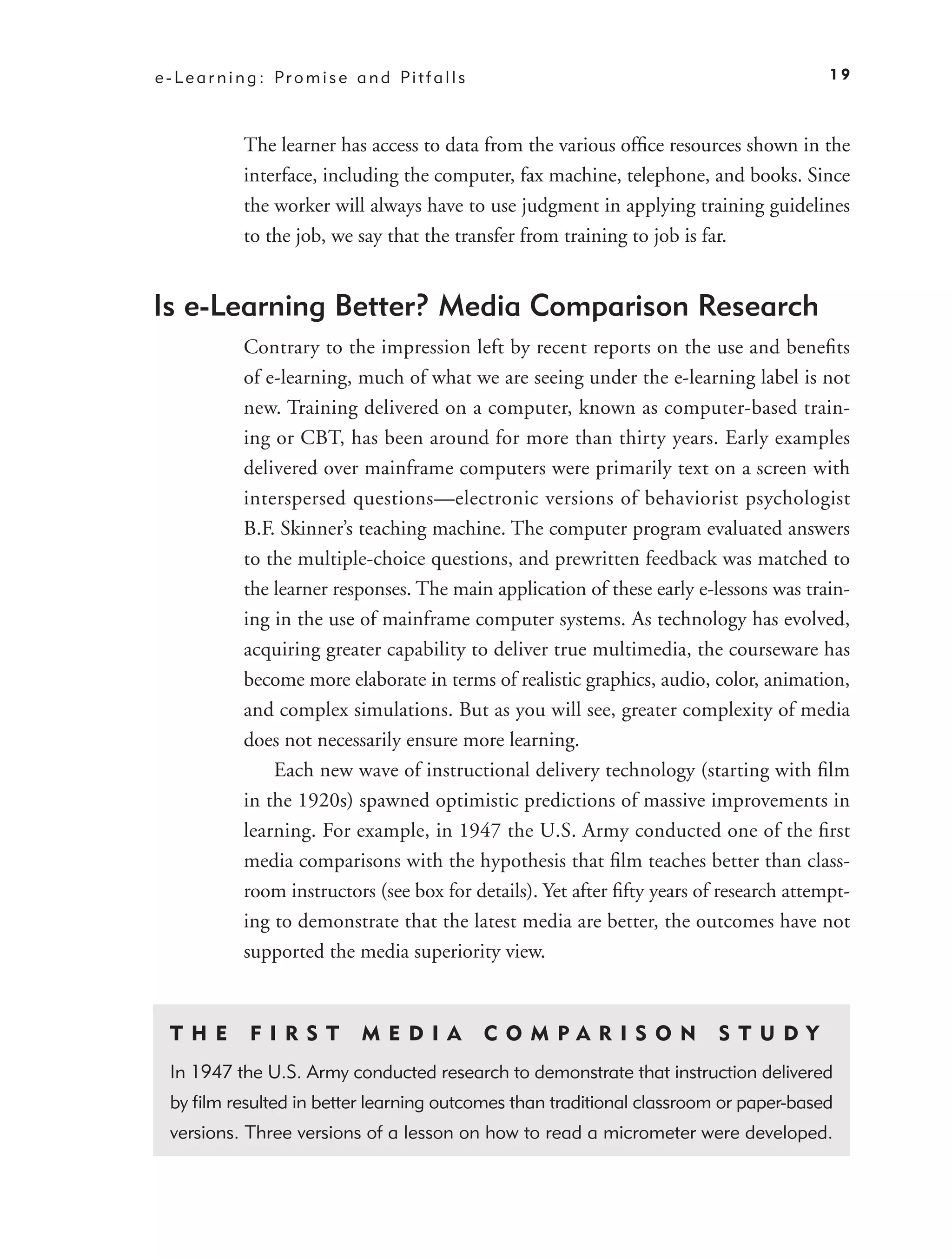 e - L e a r n i n g : Pr o m i s e a n d Pi t f a l l s                                      19



               The learner has access to data from the various ofﬁce resources shown in the
               interface, including the computer, fax machine, telephone, and books. Since
               the worker will always have to use judgment in applying training guidelines
               to the job, we say that the transfer from training to job is far.


Is e-Learning Better? Media Comparison Research
               Contrary to the impression left by recent reports on the use and beneﬁts
               of e-learning, much of what we are seeing under the e-learning label is not
               new. Training delivered on a computer, known as computer-based train-
               ing or CBT, has been around for more than thirty years. Early examples
               delivered over mainframe computers were primarily text on a screen with
               interspersed questions—electronic versions of behaviorist psychologist
               B.F. Skinner’s teaching machine. The computer program evaluated answers
               to the multiple-choice questions, and prewritten feedback was matched to
               the learner responses. The main application of these early e-lessons was train-
               ing in the use of mainframe computer systems. As technology has evolved,
               acquiring greater capability to deliver true multimedia, the courseware has
               become more elaborate in terms of realistic graphics, audio, color, animation,
               and complex simulations. But as you will see, greater complexity of media
               does not necessarily ensure more learning.
                   Each new wave of instructional delivery technology (starting with ﬁlm
               in the 1920s) spawned optimistic predictions of massive improvements in
               learning. For example, in 1947 the U.S. Army conducted one of the ﬁrst
               media comparisons with the hypothesis that ﬁlm teaches better than class-
               room instructors (see box for details). Yet after ﬁfty years of research attempt-
               ing to demonstrate that the latest media are better, the outcomes have not
               supported the media superiority view.


  T H E         F I R S T           M E D I A             C O M PA RIS O N    S TUDY
  In 1947 the U.S. Army conducted research to demonstrate that instruction delivered
  by ﬁlm resulted in better learning outcomes than traditional classroom or paper-based
  versions. Three versions of a lesson on how to read a micrometer were developed.
 