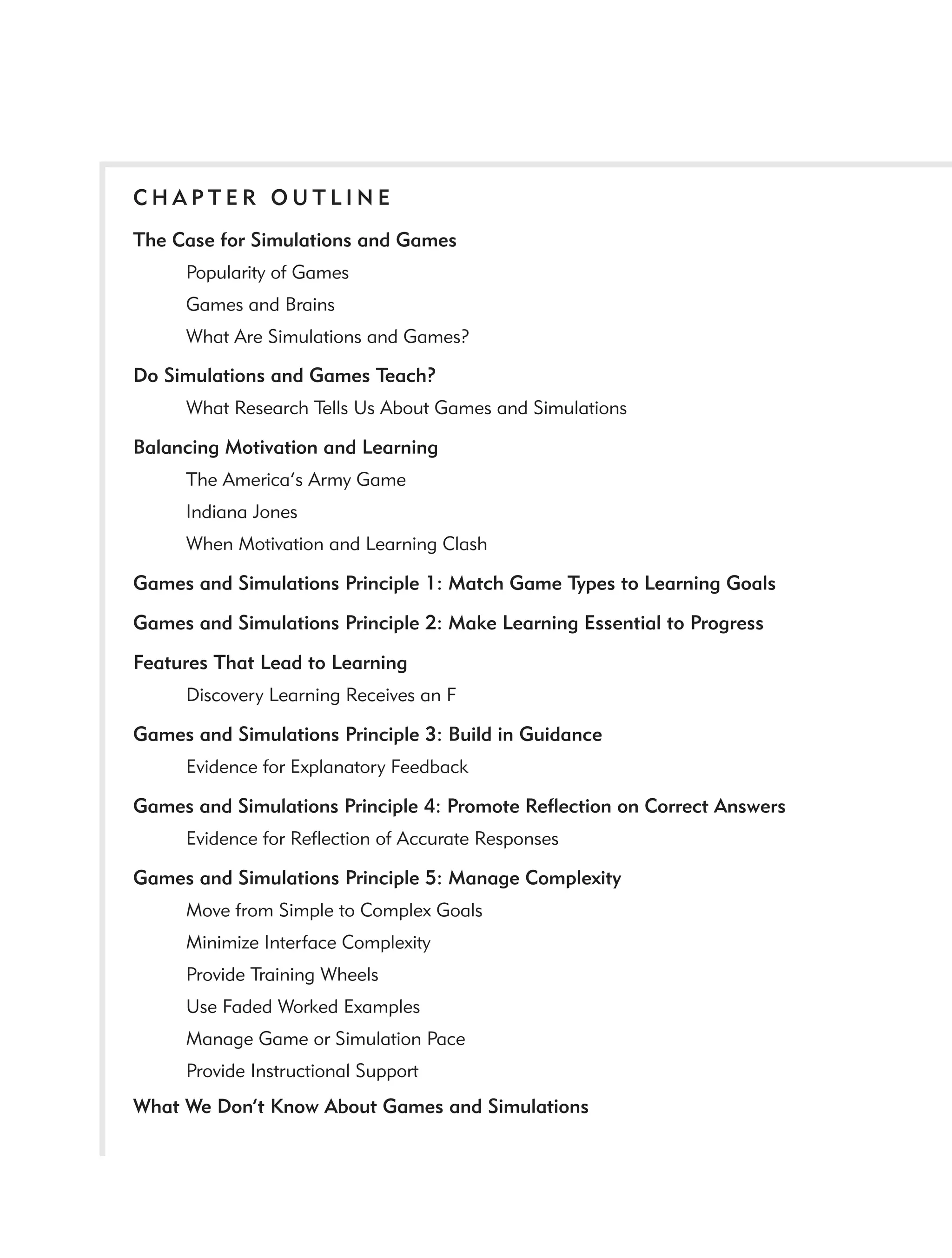 CHAPTER OUTLINE
The Case for Simulations and Games
     Popularity of Games
     Games and Brains
     What Are Simulations and Games?

Do Simulations and Games Teach?
     What Research Tells Us About Games and Simulations

Balancing Motivation and Learning
     The America’s Army Game
     Indiana Jones
     When Motivation and Learning Clash

Games and Simulations Principle 1: Match Game Types to Learning Goals

Games and Simulations Principle 2: Make Learning Essential to Progress

Features That Lead to Learning
     Discovery Learning Receives an F

Games and Simulations Principle 3: Build in Guidance
     Evidence for Explanatory Feedback

Games and Simulations Principle 4: Promote Reﬂection on Correct Answers
     Evidence for Reﬂection of Accurate Responses

Games and Simulations Principle 5: Manage Complexity
     Move from Simple to Complex Goals
     Minimize Interface Complexity
     Provide Training Wheels
     Use Faded Worked Examples
     Manage Game or Simulation Pace
     Provide Instructional Support
What We Don’t Know About Games and Simulations
 