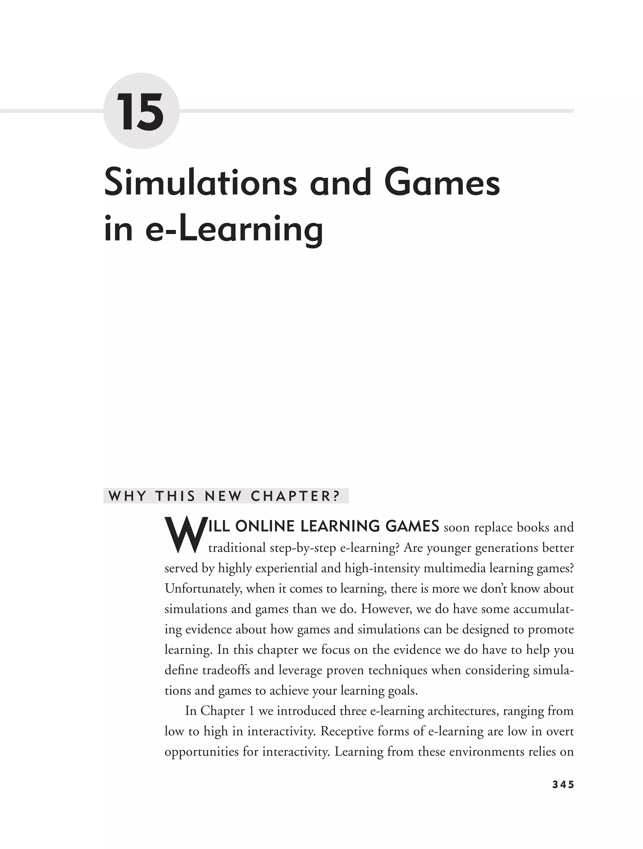 15
Simulations and Games
in e-Learning




WHY THIS NEW CHAPTER?


     W       ILL ONLINE LEARNING GAMES soon replace books and
             traditional step-by-step e-learning? Are younger generations better
     served by highly experiential and high-intensity multimedia learning games?
     Unfortunately, when it comes to learning, there is more we don’t know about
     simulations and games than we do. However, we do have some accumulat-
     ing evidence about how games and simulations can be designed to promote
     learning. In this chapter we focus on the evidence we do have to help you
     deﬁne tradeoffs and leverage proven techniques when considering simula-
     tions and games to achieve your learning goals.
         In Chapter 1 we introduced three e-learning architectures, ranging from
     low to high in interactivity. Receptive forms of e-learning are low in overt
     opportunities for interactivity. Learning from these environments relies on

                                                                            345
 