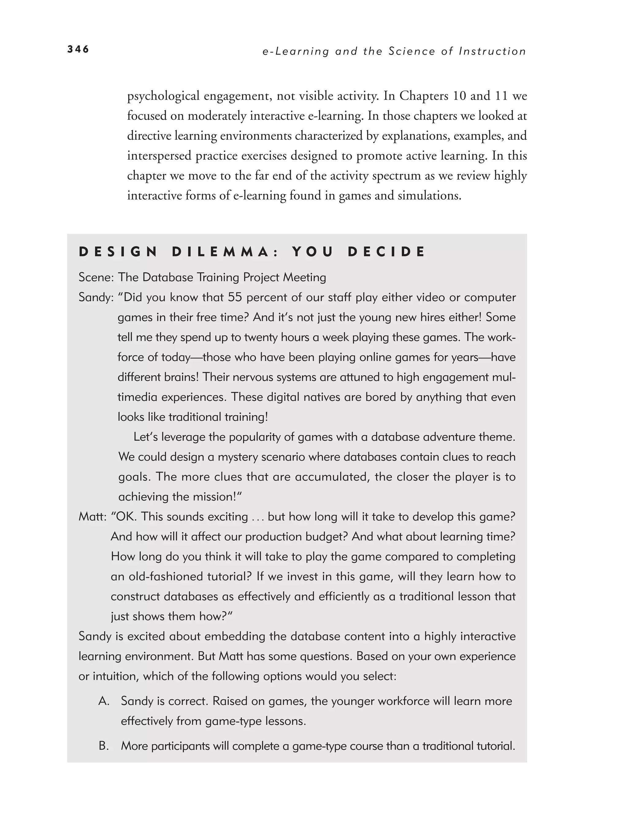 346                                    e-Learning and the Science of Instruction



           psychological engagement, not visible activity. In Chapters 10 and 11 we
           focused on moderately interactive e-learning. In those chapters we looked at
           directive learning environments characterized by explanations, examples, and
           interspersed practice exercises designed to promote active learning. In this
           chapter we move to the far end of the activity spectrum as we review highly
           interactive forms of e-learning found in games and simulations.



 DE S I GN          D I L E M M A :         YO U      DEC IDE
 Scene: The Database Training Project Meeting
 Sandy: “Did you know that 55 percent of our staff play either video or computer
         games in their free time? And it’s not just the young new hires either! Some
         tell me they spend up to twenty hours a week playing these games. The work-
         force of today—those who have been playing online games for years—have
         different brains! Their nervous systems are attuned to high engagement mul-
         timedia experiences. These digital natives are bored by anything that even
         looks like traditional training!
            Let’s leverage the popularity of games with a database adventure theme.
         We could design a mystery scenario where databases contain clues to reach
         goals. The more clues that are accumulated, the closer the player is to
         achieving the mission!”
 Matt: “OK. This sounds exciting . . . but how long will it take to develop this game?
        And how will it affect our production budget? And what about learning time?
        How long do you think it will take to play the game compared to completing
        an old-fashioned tutorial? If we invest in this game, will they learn how to
        construct databases as effectively and efﬁciently as a traditional lesson that
        just shows them how?”
 Sandy is excited about embedding the database content into a highly interactive
 learning environment. But Matt has some questions. Based on your own experience
 or intuition, which of the following options would you select:

      A. Sandy is correct. Raised on games, the younger workforce will learn more
          effectively from game-type lessons.

      B. More participants will complete a game-type course than a traditional tutorial.
 