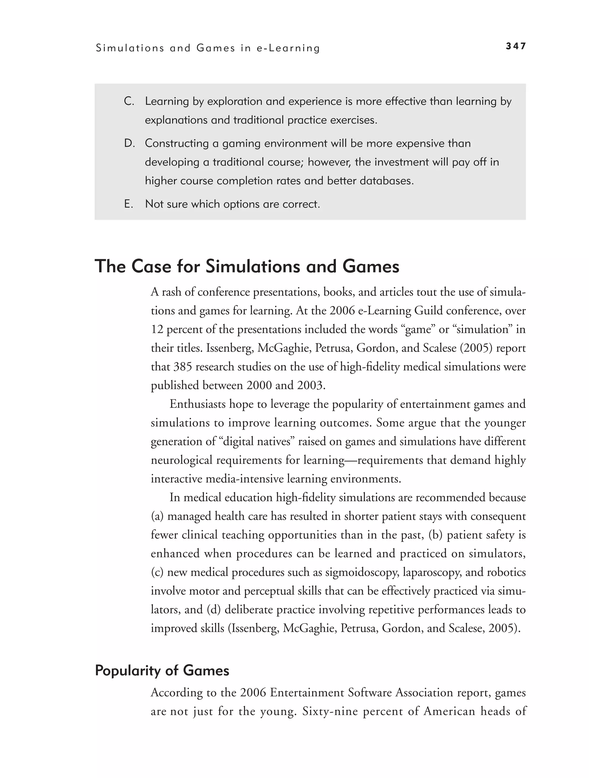 Simulations and Games in e-Learning                                                347




    C. Learning by exploration and experience is more effective than learning by
        explanations and traditional practice exercises.

    D. Constructing a gaming environment will be more expensive than
        developing a traditional course; however, the investment will pay off in
        higher course completion rates and better databases.

    E. Not sure which options are correct.




The Case for Simulations and Games
         A rash of conference presentations, books, and articles tout the use of simula-
         tions and games for learning. At the 2006 e-Learning Guild conference, over
         12 percent of the presentations included the words “game” or “simulation” in
         their titles. Issenberg, McGaghie, Petrusa, Gordon, and Scalese (2005) report
         that 385 research studies on the use of high-ﬁdelity medical simulations were
         published between 2000 and 2003.
             Enthusiasts hope to leverage the popularity of entertainment games and
         simulations to improve learning outcomes. Some argue that the younger
         generation of “digital natives” raised on games and simulations have different
         neurological requirements for learning—requirements that demand highly
         interactive media-intensive learning environments.
             In medical education high-ﬁdelity simulations are recommended because
         (a) managed health care has resulted in shorter patient stays with consequent
         fewer clinical teaching opportunities than in the past, (b) patient safety is
         enhanced when procedures can be learned and practiced on simulators,
         (c) new medical procedures such as sigmoidoscopy, laparoscopy, and robotics
         involve motor and perceptual skills that can be effectively practiced via simu-
         lators, and (d) deliberate practice involving repetitive performances leads to
         improved skills (Issenberg, McGaghie, Petrusa, Gordon, and Scalese, 2005).


Popularity of Games
         According to the 2006 Entertainment Software Association report, games
         are not just for the young. Sixty-nine percent of American heads of
 