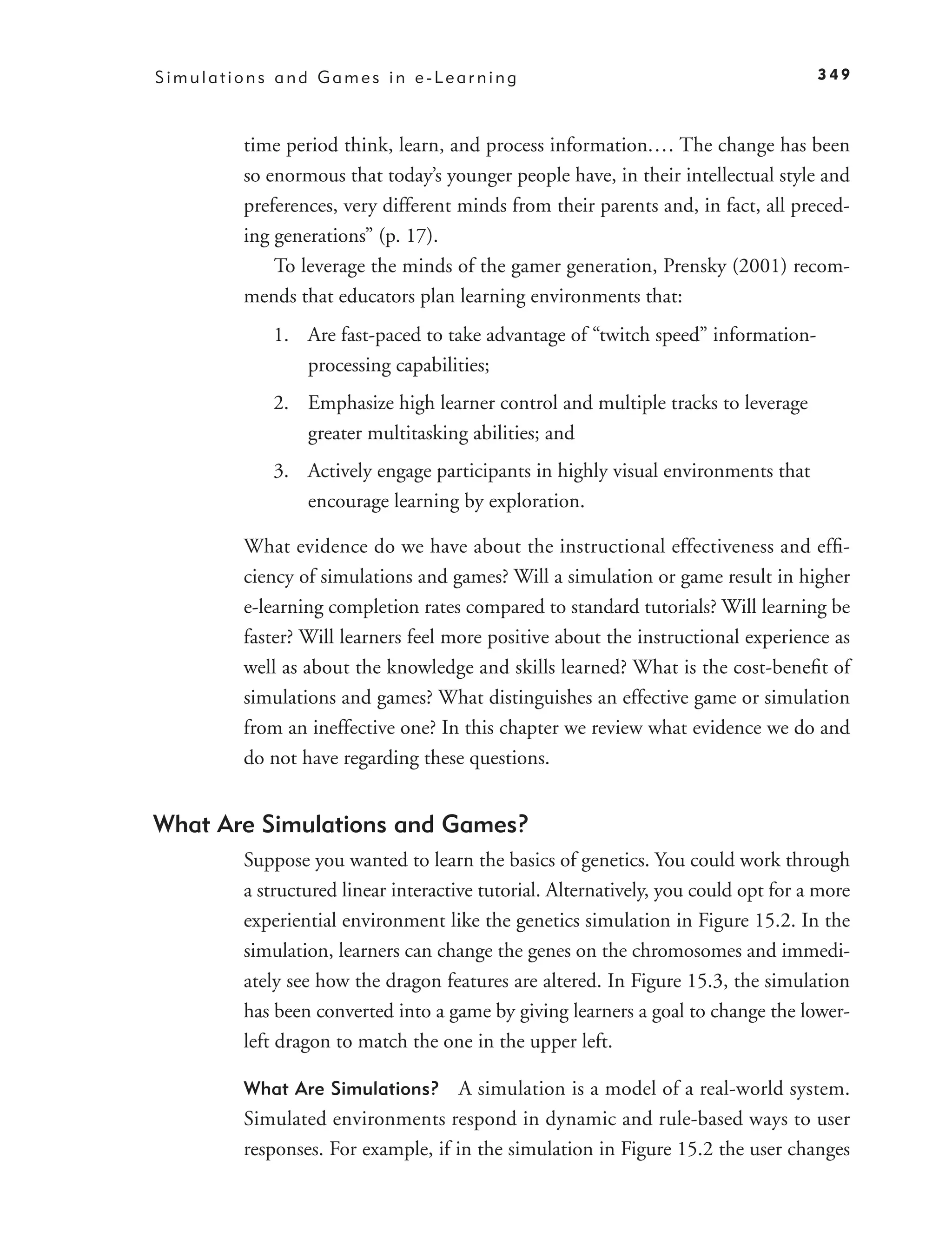 Simulations and Games in e-Learning                                                 349



        time period think, learn, and process information.… The change has been
        so enormous that today’s younger people have, in their intellectual style and
        preferences, very different minds from their parents and, in fact, all preced-
        ing generations” (p. 17).
            To leverage the minds of the gamer generation, Prensky (2001) recom-
        mends that educators plan learning environments that:
           1. Are fast-paced to take advantage of “twitch speed” information-
              processing capabilities;
           2. Emphasize high learner control and multiple tracks to leverage
              greater multitasking abilities; and
           3. Actively engage participants in highly visual environments that
              encourage learning by exploration.

        What evidence do we have about the instructional effectiveness and efﬁ-
        ciency of simulations and games? Will a simulation or game result in higher
        e-learning completion rates compared to standard tutorials? Will learning be
        faster? Will learners feel more positive about the instructional experience as
        well as about the knowledge and skills learned? What is the cost-beneﬁt of
        simulations and games? What distinguishes an effective game or simulation
        from an ineffective one? In this chapter we review what evidence we do and
        do not have regarding these questions.


What Are Simulations and Games?
        Suppose you wanted to learn the basics of genetics. You could work through
        a structured linear interactive tutorial. Alternatively, you could opt for a more
        experiential environment like the genetics simulation in Figure 15.2. In the
        simulation, learners can change the genes on the chromosomes and immedi-
        ately see how the dragon features are altered. In Figure 15.3, the simulation
        has been converted into a game by giving learners a goal to change the lower-
        left dragon to match the one in the upper left.

        What Are Simulations?       A simulation is a model of a real-world system.
        Simulated environments respond in dynamic and rule-based ways to user
        responses. For example, if in the simulation in Figure 15.2 the user changes
 