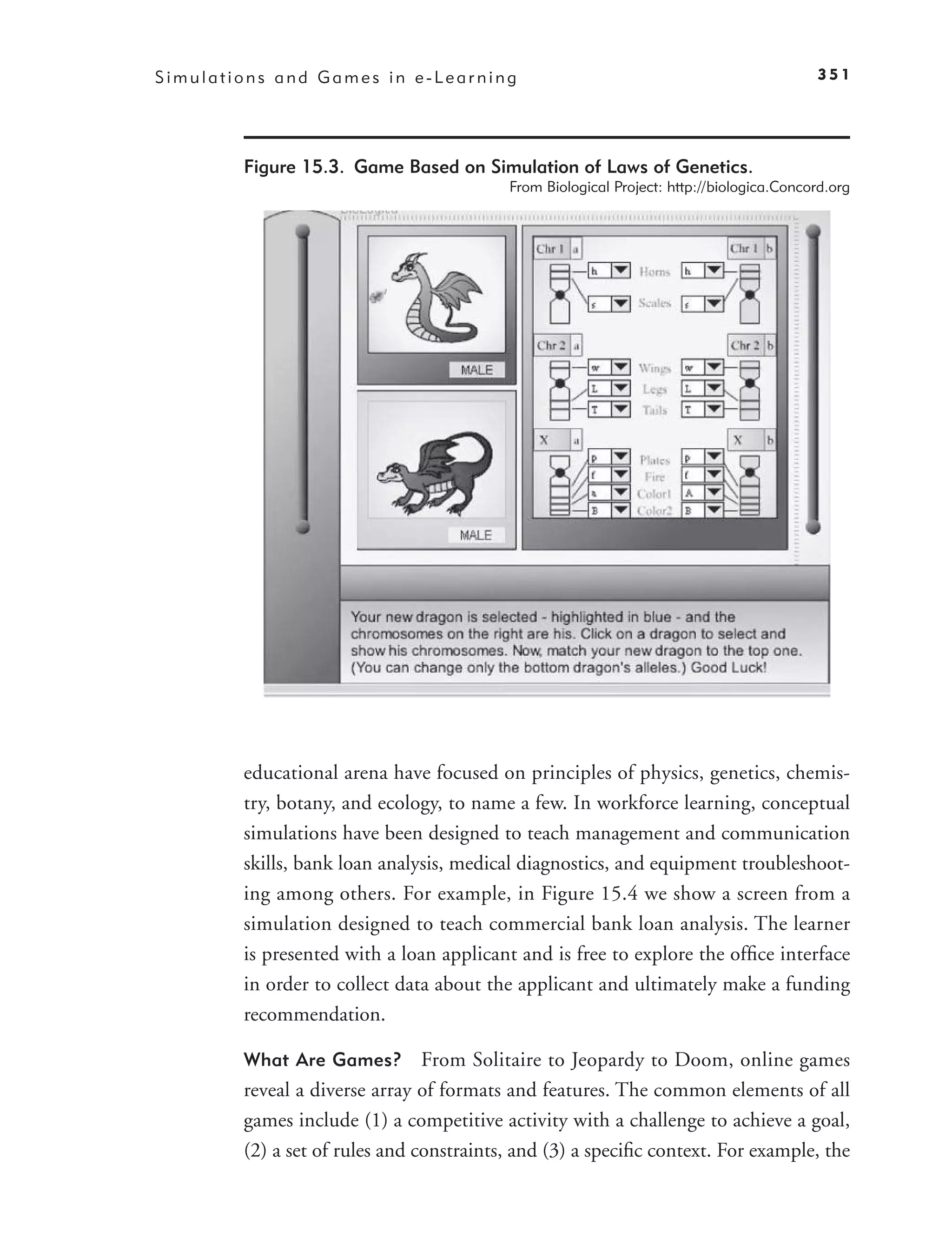 Simulations and Games in e-Learning                                                      351




        Figure 15.3. Game Based on Simulation of Laws of Genetics.
                                          From Biological Project: http://biologica.Concord.org




        educational arena have focused on principles of physics, genetics, chemis-
        try, botany, and ecology, to name a few. In workforce learning, conceptual
        simulations have been designed to teach management and communication
        skills, bank loan analysis, medical diagnostics, and equipment troubleshoot-
        ing among others. For example, in Figure 15.4 we show a screen from a
        simulation designed to teach commercial bank loan analysis. The learner
        is presented with a loan applicant and is free to explore the ofﬁce interface
        in order to collect data about the applicant and ultimately make a funding
        recommendation.

        What Are Games?         From Solitaire to Jeopardy to Doom, online games
        reveal a diverse array of formats and features. The common elements of all
        games include (1) a competitive activity with a challenge to achieve a goal,
        (2) a set of rules and constraints, and (3) a speciﬁc context. For example, the
 