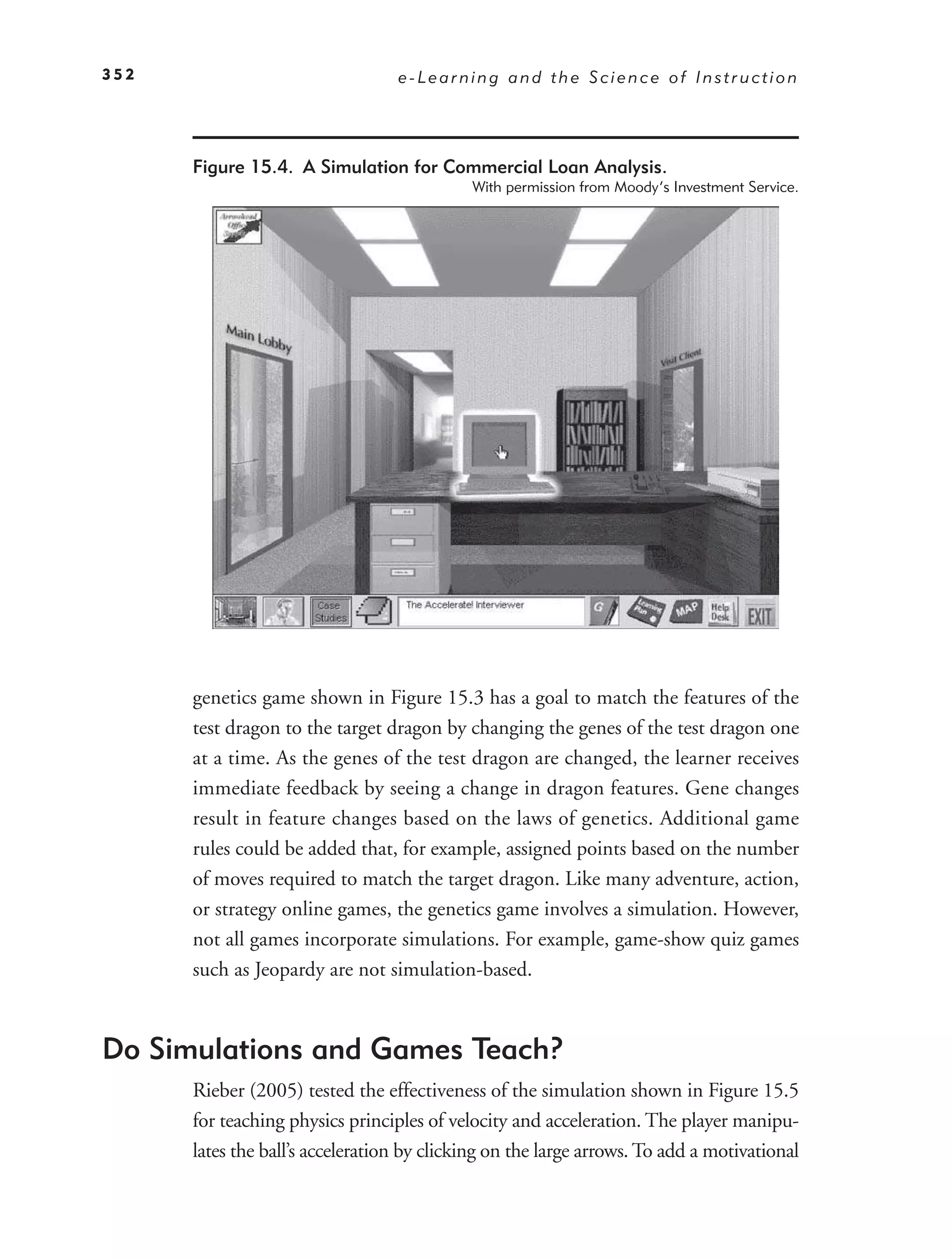 352                               e-Learning and the Science of Instruction




      Figure 15.4. A Simulation for Commercial Loan Analysis.
                                            With permission from Moody’s Investment Service.




      genetics game shown in Figure 15.3 has a goal to match the features of the
      test dragon to the target dragon by changing the genes of the test dragon one
      at a time. As the genes of the test dragon are changed, the learner receives
      immediate feedback by seeing a change in dragon features. Gene changes
      result in feature changes based on the laws of genetics. Additional game
      rules could be added that, for example, assigned points based on the number
      of moves required to match the target dragon. Like many adventure, action,
      or strategy online games, the genetics game involves a simulation. However,
      not all games incorporate simulations. For example, game-show quiz games
      such as Jeopardy are not simulation-based.



Do Simulations and Games Teach?
      Rieber (2005) tested the effectiveness of the simulation shown in Figure 15.5
      for teaching physics principles of velocity and acceleration. The player manipu-
      lates the ball’s acceleration by clicking on the large arrows. To add a motivational
 