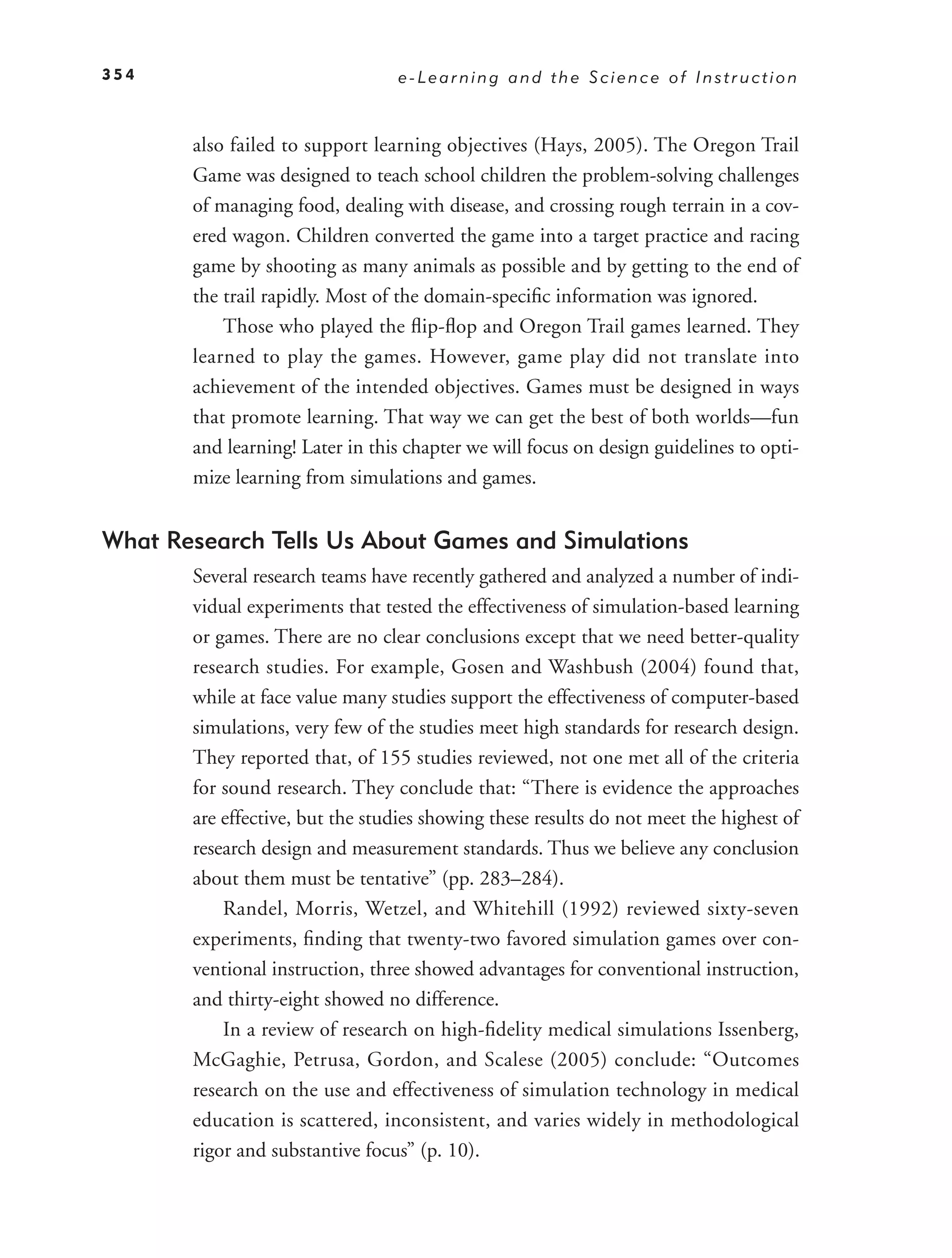 354                              e-Learning and the Science of Instruction



       also failed to support learning objectives (Hays, 2005). The Oregon Trail
       Game was designed to teach school children the problem-solving challenges
       of managing food, dealing with disease, and crossing rough terrain in a cov-
       ered wagon. Children converted the game into a target practice and racing
       game by shooting as many animals as possible and by getting to the end of
       the trail rapidly. Most of the domain-speciﬁc information was ignored.
           Those who played the ﬂip-ﬂop and Oregon Trail games learned. They
       learned to play the games. However, game play did not translate into
       achievement of the intended objectives. Games must be designed in ways
       that promote learning. That way we can get the best of both worlds—fun
       and learning! Later in this chapter we will focus on design guidelines to opti-
       mize learning from simulations and games.


What Research Tells Us About Games and Simulations
       Several research teams have recently gathered and analyzed a number of indi-
       vidual experiments that tested the effectiveness of simulation-based learning
       or games. There are no clear conclusions except that we need better-quality
       research studies. For example, Gosen and Washbush (2004) found that,
       while at face value many studies support the effectiveness of computer-based
       simulations, very few of the studies meet high standards for research design.
       They reported that, of 155 studies reviewed, not one met all of the criteria
       for sound research. They conclude that: “There is evidence the approaches
       are effective, but the studies showing these results do not meet the highest of
       research design and measurement standards. Thus we believe any conclusion
       about them must be tentative” (pp. 283–284).
           Randel, Morris, Wetzel, and Whitehill (1992) reviewed sixty-seven
       experiments, ﬁnding that twenty-two favored simulation games over con-
       ventional instruction, three showed advantages for conventional instruction,
       and thirty-eight showed no difference.
           In a review of research on high-ﬁdelity medical simulations Issenberg,
       McGaghie, Petrusa, Gordon, and Scalese (2005) conclude: “Outcomes
       research on the use and effectiveness of simulation technology in medical
       education is scattered, inconsistent, and varies widely in methodological
       rigor and substantive focus” (p. 10).
 