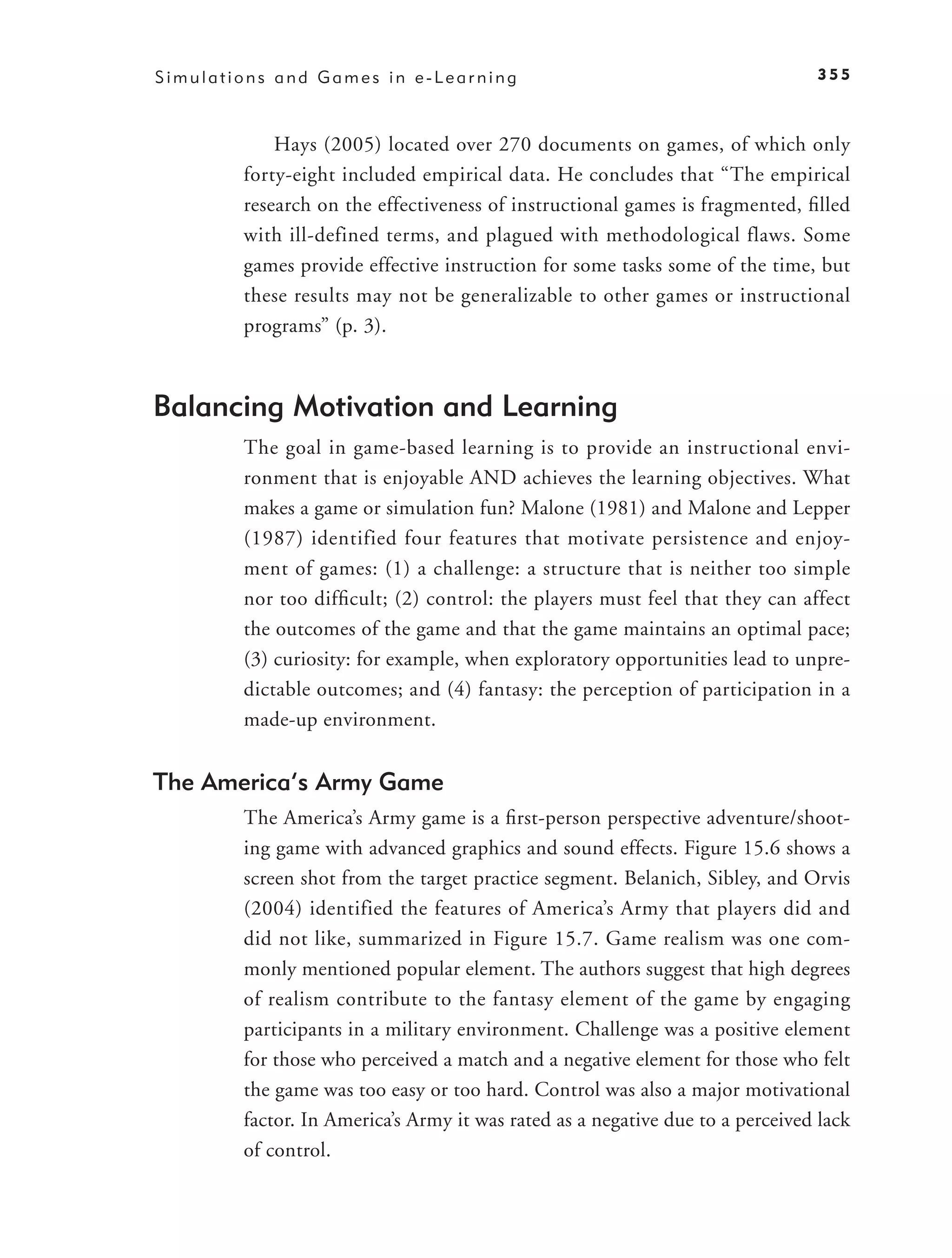 Simulations and Games in e-Learning                                            355



            Hays (2005) located over 270 documents on games, of which only
        forty-eight included empirical data. He concludes that “The empirical
        research on the effectiveness of instructional games is fragmented, ﬁlled
        with ill-defined terms, and plagued with methodological flaws. Some
        games provide effective instruction for some tasks some of the time, but
        these results may not be generalizable to other games or instructional
        programs” (p. 3).



Balancing Motivation and Learning
        The goal in game-based learning is to provide an instructional envi-
        ronment that is enjoyable AND achieves the learning objectives. What
        makes a game or simulation fun? Malone (1981) and Malone and Lepper
        (1987) identified four features that motivate persistence and enjoy-
        ment of games: (1) a challenge: a structure that is neither too simple
        nor too difﬁcult; (2) control: the players must feel that they can affect
        the outcomes of the game and that the game maintains an optimal pace;
        (3) curiosity: for example, when exploratory opportunities lead to unpre-
        dictable outcomes; and (4) fantasy: the perception of participation in a
        made-up environment.


The America’s Army Game
        The America’s Army game is a ﬁrst-person perspective adventure/shoot-
        ing game with advanced graphics and sound effects. Figure 15.6 shows a
        screen shot from the target practice segment. Belanich, Sibley, and Orvis
        (2004) identified the features of America’s Army that players did and
        did not like, summarized in Figure 15.7. Game realism was one com-
        monly mentioned popular element. The authors suggest that high degrees
        of realism contribute to the fantasy element of the game by engaging
        participants in a military environment. Challenge was a positive element
        for those who perceived a match and a negative element for those who felt
        the game was too easy or too hard. Control was also a major motivational
        factor. In America’s Army it was rated as a negative due to a perceived lack
        of control.
 