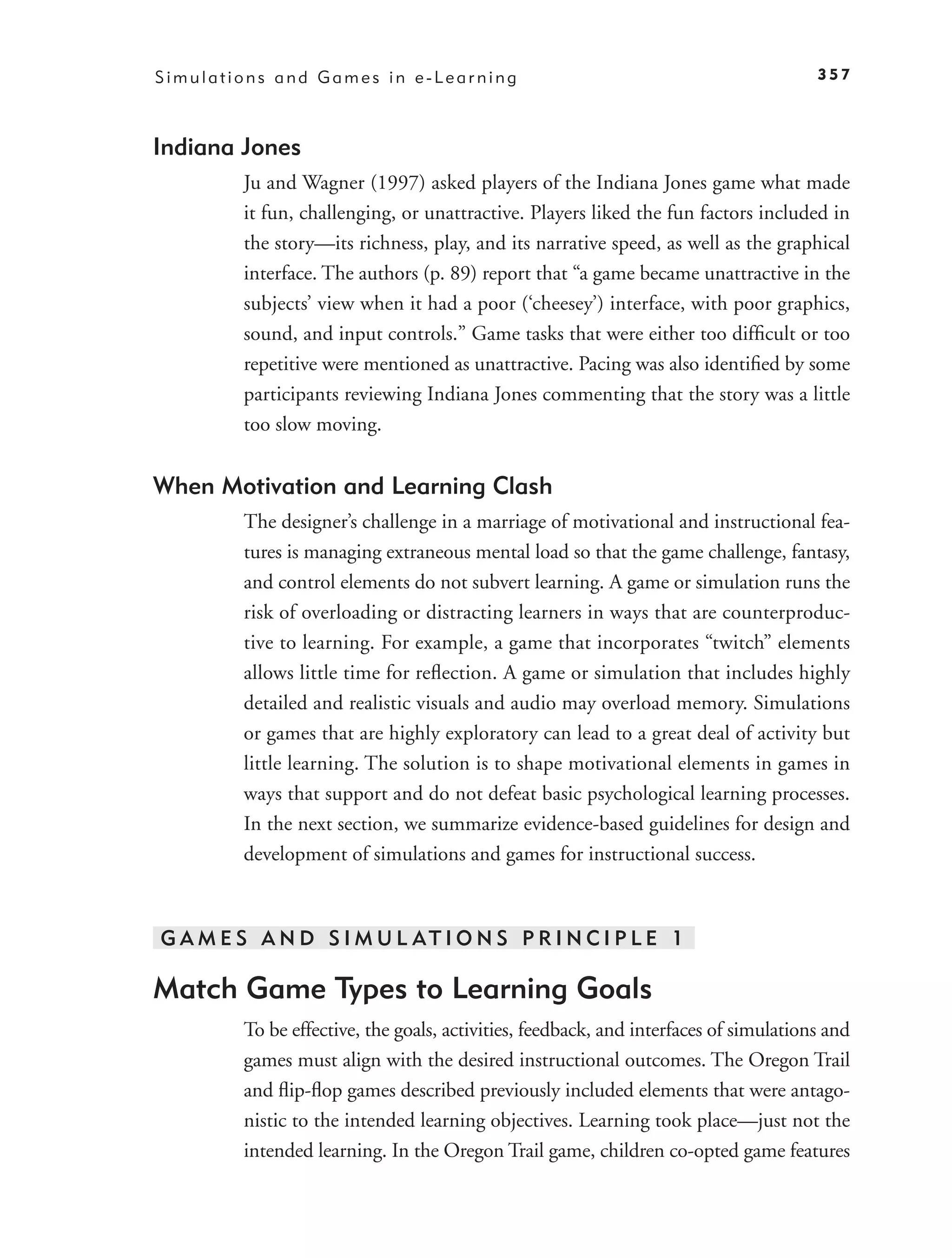 Simulations and Games in e-Learning                                                   357



Indiana Jones
        Ju and Wagner (1997) asked players of the Indiana Jones game what made
        it fun, challenging, or unattractive. Players liked the fun factors included in
        the story—its richness, play, and its narrative speed, as well as the graphical
        interface. The authors (p. 89) report that “a game became unattractive in the
        subjects’ view when it had a poor (‘cheesey’) interface, with poor graphics,
        sound, and input controls.” Game tasks that were either too difﬁcult or too
        repetitive were mentioned as unattractive. Pacing was also identiﬁed by some
        participants reviewing Indiana Jones commenting that the story was a little
        too slow moving.


When Motivation and Learning Clash
        The designer’s challenge in a marriage of motivational and instructional fea-
        tures is managing extraneous mental load so that the game challenge, fantasy,
        and control elements do not subvert learning. A game or simulation runs the
        risk of overloading or distracting learners in ways that are counterproduc-
        tive to learning. For example, a game that incorporates “twitch” elements
        allows little time for reﬂection. A game or simulation that includes highly
        detailed and realistic visuals and audio may overload memory. Simulations
        or games that are highly exploratory can lead to a great deal of activity but
        little learning. The solution is to shape motivational elements in games in
        ways that support and do not defeat basic psychological learning processes.
        In the next section, we summarize evidence-based guidelines for design and
        development of simulations and games for instructional success.



G A M E S A N D S I M U L AT I O N S P R I N C I P L E 1

Match Game Types to Learning Goals
        To be effective, the goals, activities, feedback, and interfaces of simulations and
        games must align with the desired instructional outcomes. The Oregon Trail
        and ﬂip-ﬂop games described previously included elements that were antago-
        nistic to the intended learning objectives. Learning took place—just not the
        intended learning. In the Oregon Trail game, children co-opted game features
 