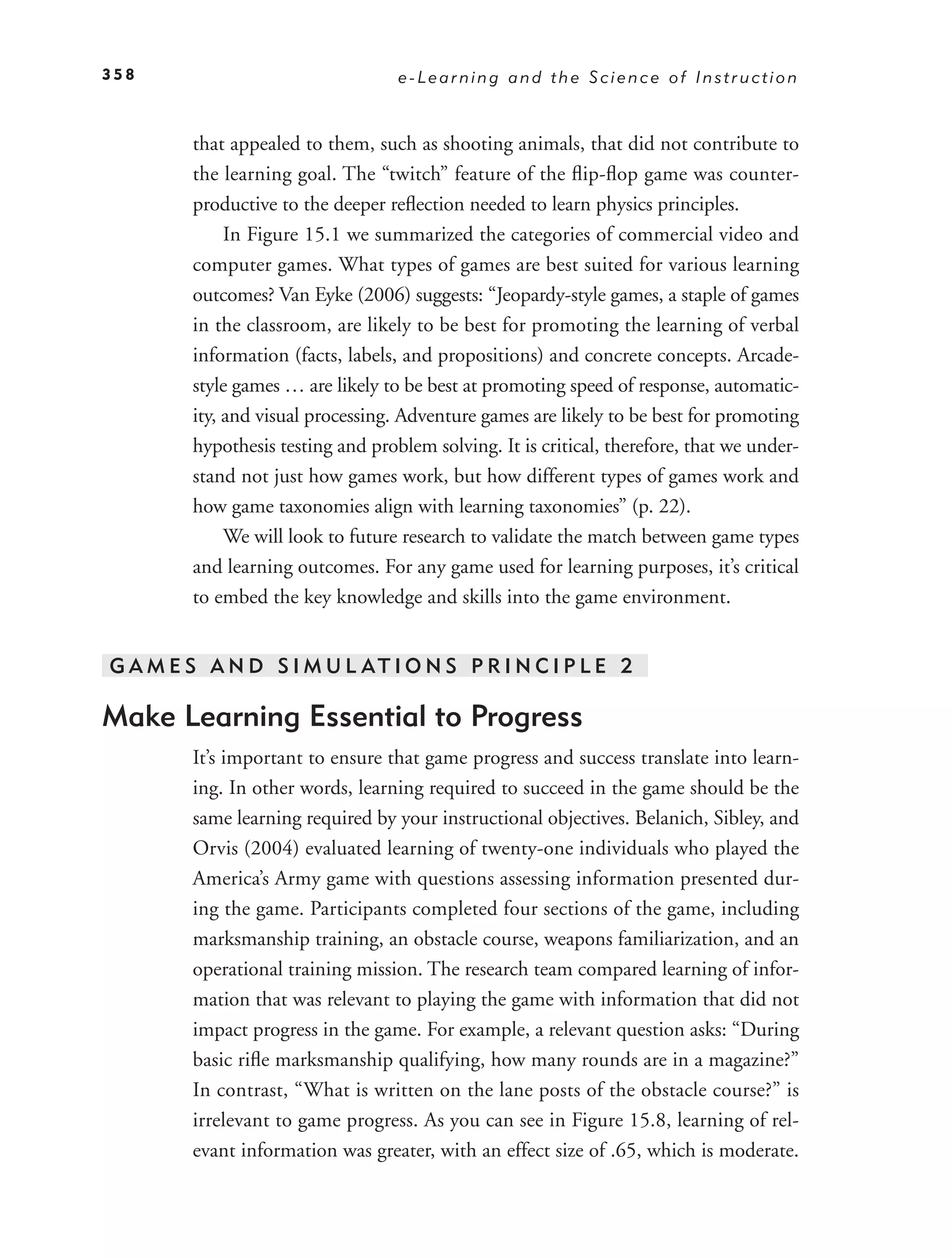 358                                e-Learning and the Science of Instruction


        that appealed to them, such as shooting animals, that did not contribute to
        the learning goal. The “twitch” feature of the ﬂip-ﬂop game was counter-
        productive to the deeper reﬂection needed to learn physics principles.
             In Figure 15.1 we summarized the categories of commercial video and
        computer games. What types of games are best suited for various learning
        outcomes? Van Eyke (2006) suggests: “Jeopardy-style games, a staple of games
        in the classroom, are likely to be best for promoting the learning of verbal
        information (facts, labels, and propositions) and concrete concepts. Arcade-
        style games … are likely to be best at promoting speed of response, automatic-
        ity, and visual processing. Adventure games are likely to be best for promoting
        hypothesis testing and problem solving. It is critical, therefore, that we under-
        stand not just how games work, but how different types of games work and
        how game taxonomies align with learning taxonomies” (p. 22).
             We will look to future research to validate the match between game types
        and learning outcomes. For any game used for learning purposes, it’s critical
        to embed the key knowledge and skills into the game environment.


G A M E S A N D S I M U L AT I O N S P R I N C I P L E 2

Make Learning Essential to Progress
        It’s important to ensure that game progress and success translate into learn-
        ing. In other words, learning required to succeed in the game should be the
        same learning required by your instructional objectives. Belanich, Sibley, and
        Orvis (2004) evaluated learning of twenty-one individuals who played the
        America’s Army game with questions assessing information presented dur-
        ing the game. Participants completed four sections of the game, including
        marksmanship training, an obstacle course, weapons familiarization, and an
        operational training mission. The research team compared learning of infor-
        mation that was relevant to playing the game with information that did not
        impact progress in the game. For example, a relevant question asks: “During
        basic riﬂe marksmanship qualifying, how many rounds are in a magazine?”
        In contrast, “What is written on the lane posts of the obstacle course?” is
        irrelevant to game progress. As you can see in Figure 15.8, learning of rel-
        evant information was greater, with an effect size of .65, which is moderate.
 