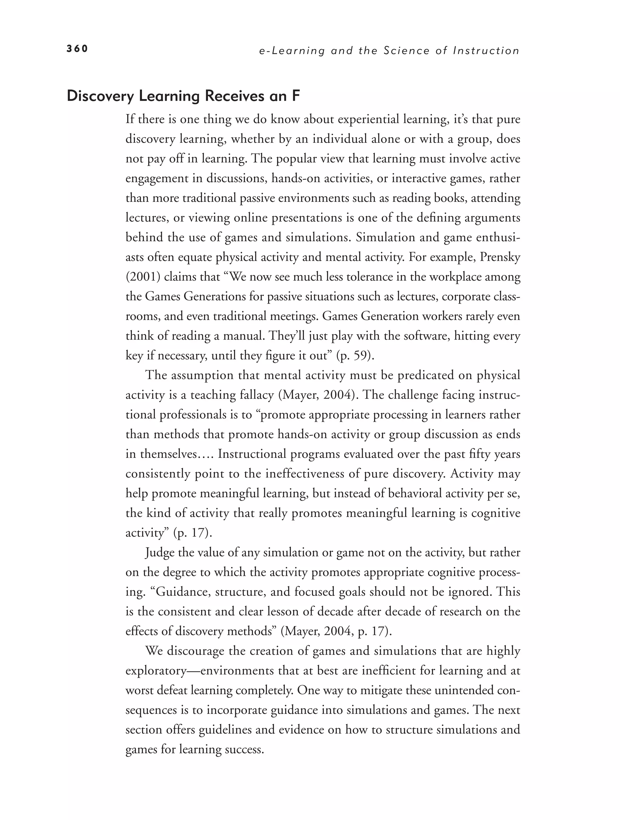 360                               e-Learning and the Science of Instruction



Discovery Learning Receives an F
        If there is one thing we do know about experiential learning, it’s that pure
        discovery learning, whether by an individual alone or with a group, does
        not pay off in learning. The popular view that learning must involve active
        engagement in discussions, hands-on activities, or interactive games, rather
        than more traditional passive environments such as reading books, attending
        lectures, or viewing online presentations is one of the deﬁning arguments
        behind the use of games and simulations. Simulation and game enthusi-
        asts often equate physical activity and mental activity. For example, Prensky
        (2001) claims that “We now see much less tolerance in the workplace among
        the Games Generations for passive situations such as lectures, corporate class-
        rooms, and even traditional meetings. Games Generation workers rarely even
        think of reading a manual. They’ll just play with the software, hitting every
        key if necessary, until they ﬁgure it out” (p. 59).
            The assumption that mental activity must be predicated on physical
        activity is a teaching fallacy (Mayer, 2004). The challenge facing instruc-
        tional professionals is to “promote appropriate processing in learners rather
        than methods that promote hands-on activity or group discussion as ends
        in themselves…. Instructional programs evaluated over the past ﬁfty years
        consistently point to the ineffectiveness of pure discovery. Activity may
        help promote meaningful learning, but instead of behavioral activity per se,
        the kind of activity that really promotes meaningful learning is cognitive
        activity” (p. 17).
            Judge the value of any simulation or game not on the activity, but rather
        on the degree to which the activity promotes appropriate cognitive process-
        ing. “Guidance, structure, and focused goals should not be ignored. This
        is the consistent and clear lesson of decade after decade of research on the
        effects of discovery methods” (Mayer, 2004, p. 17).
            We discourage the creation of games and simulations that are highly
        exploratory—environments that at best are inefﬁcient for learning and at
        worst defeat learning completely. One way to mitigate these unintended con-
        sequences is to incorporate guidance into simulations and games. The next
        section offers guidelines and evidence on how to structure simulations and
        games for learning success.
 