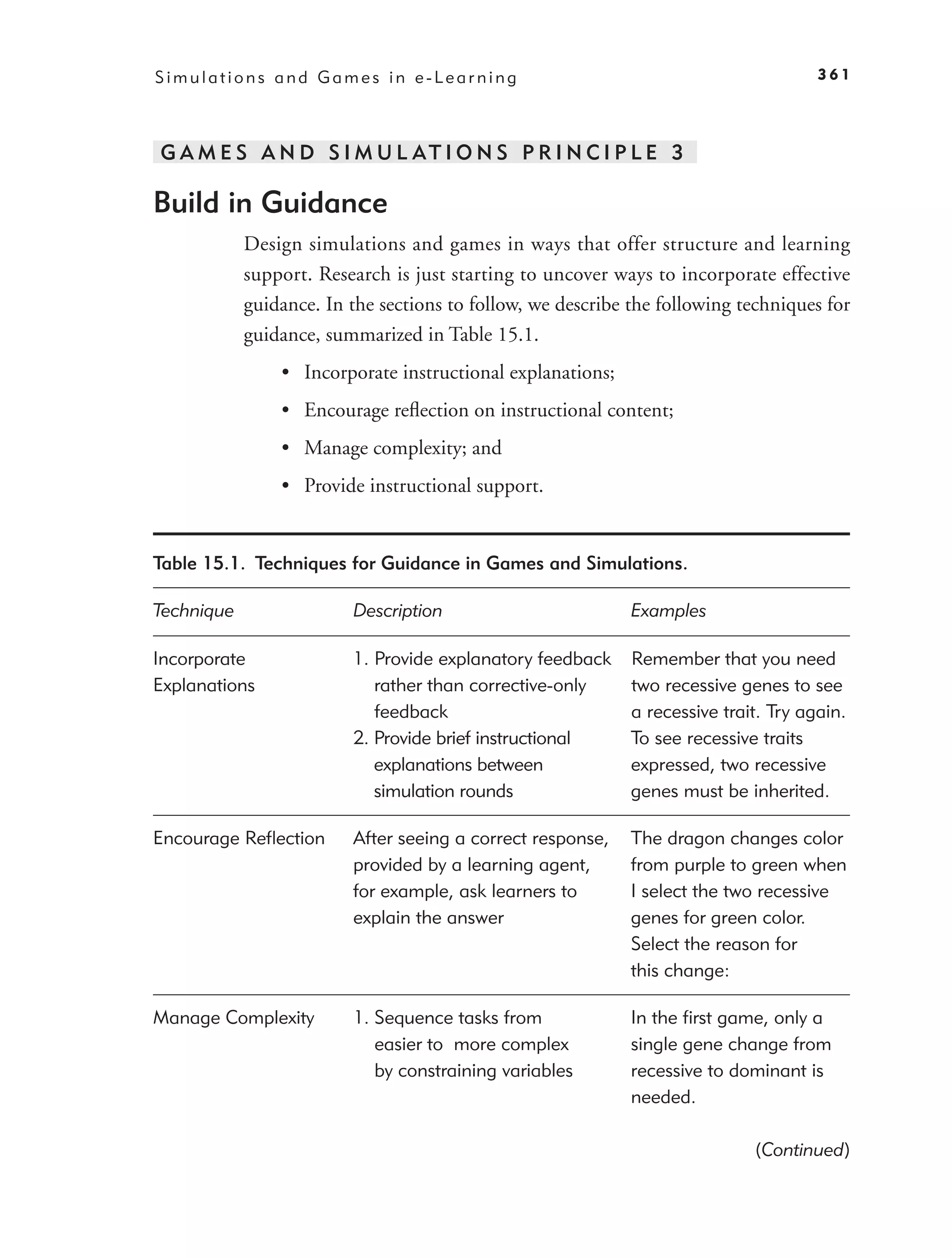 Simulations and Games in e-Learning                                                   361




G A M E S A N D S I M U L AT I O N S P R I N C I P L E 3

Build in Guidance
            Design simulations and games in ways that offer structure and learning
            support. Research is just starting to uncover ways to incorporate effective
            guidance. In the sections to follow, we describe the following techniques for
            guidance, summarized in Table 15.1.
                • Incorporate instructional explanations;
                • Encourage reﬂection on instructional content;
                • Manage complexity; and
                • Provide instructional support.


Table 15.1. Techniques for Guidance in Games and Simulations.

Technique                Description                         Examples

Incorporate              1. Provide explanatory feedback     Remember that you need
Explanations                rather than corrective-only      two recessive genes to see
                            feedback                         a recessive trait. Try again.
                         2. Provide brief instructional      To see recessive traits
                            explanations between             expressed, two recessive
                            simulation rounds                genes must be inherited.

Encourage Reﬂection      After seeing a correct response,    The dragon changes color
                         provided by a learning agent,       from purple to green when
                         for example, ask learners to        I select the two recessive
                         explain the answer                  genes for green color.
                                                             Select the reason for
                                                             this change:

Manage Complexity        1. Sequence tasks from              In the ﬁrst game, only a
                            easier to more complex           single gene change from
                            by constraining variables        recessive to dominant is
                                                             needed.

                                                                             (Continued)
 
