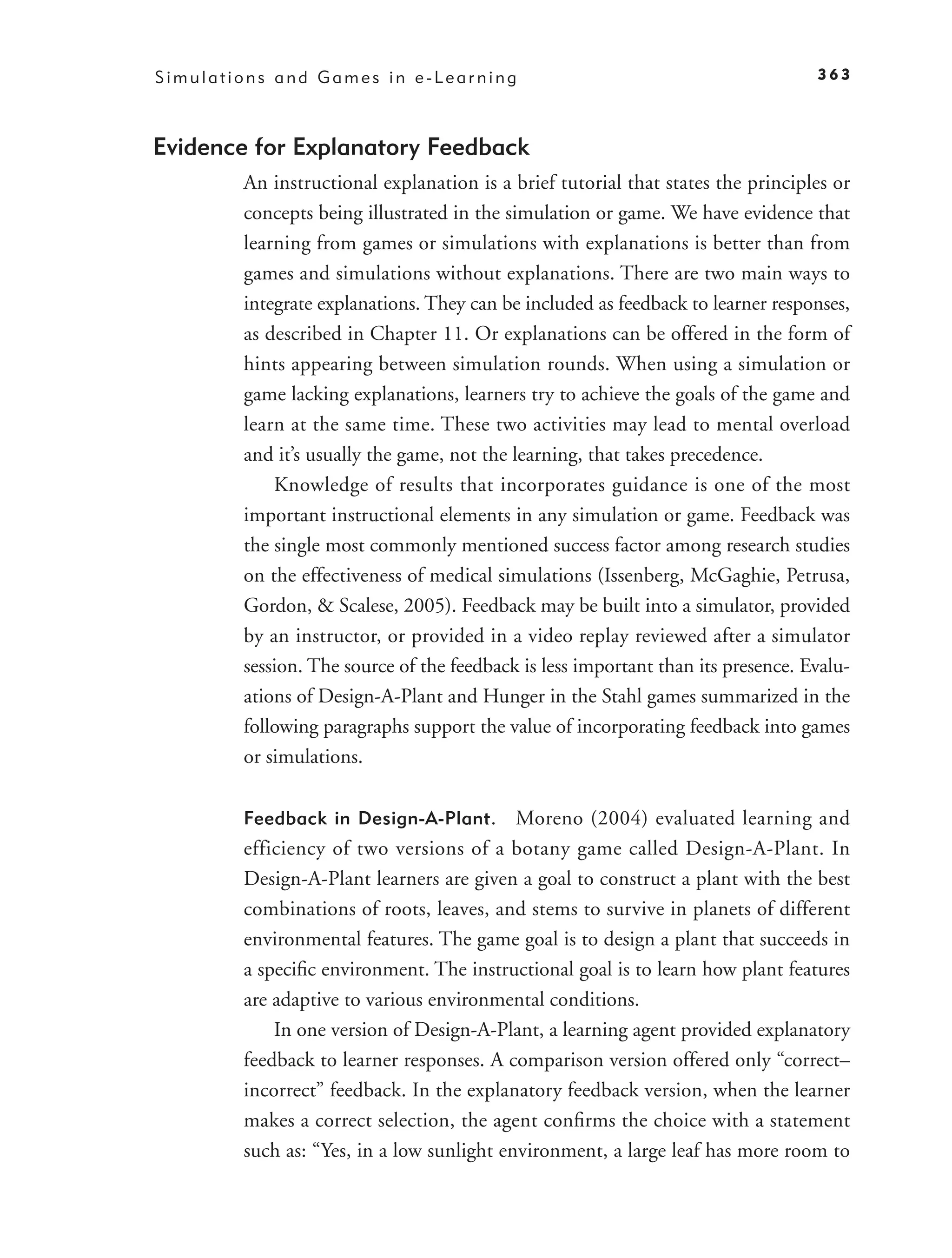 Simulations and Games in e-Learning                                               363



Evidence for Explanatory Feedback
        An instructional explanation is a brief tutorial that states the principles or
        concepts being illustrated in the simulation or game. We have evidence that
        learning from games or simulations with explanations is better than from
        games and simulations without explanations. There are two main ways to
        integrate explanations. They can be included as feedback to learner responses,
        as described in Chapter 11. Or explanations can be offered in the form of
        hints appearing between simulation rounds. When using a simulation or
        game lacking explanations, learners try to achieve the goals of the game and
        learn at the same time. These two activities may lead to mental overload
        and it’s usually the game, not the learning, that takes precedence.
            Knowledge of results that incorporates guidance is one of the most
        important instructional elements in any simulation or game. Feedback was
        the single most commonly mentioned success factor among research studies
        on the effectiveness of medical simulations (Issenberg, McGaghie, Petrusa,
        Gordon, & Scalese, 2005). Feedback may be built into a simulator, provided
        by an instructor, or provided in a video replay reviewed after a simulator
        session. The source of the feedback is less important than its presence. Evalu-
        ations of Design-A-Plant and Hunger in the Stahl games summarized in the
        following paragraphs support the value of incorporating feedback into games
        or simulations.

        Feedback in Design-A-Plant.        Moreno (2004) evaluated learning and
        efficiency of two versions of a botany game called Design-A-Plant. In
        Design-A-Plant learners are given a goal to construct a plant with the best
        combinations of roots, leaves, and stems to survive in planets of different
        environmental features. The game goal is to design a plant that succeeds in
        a speciﬁc environment. The instructional goal is to learn how plant features
        are adaptive to various environmental conditions.
            In one version of Design-A-Plant, a learning agent provided explanatory
        feedback to learner responses. A comparison version offered only “correct–
        incorrect” feedback. In the explanatory feedback version, when the learner
        makes a correct selection, the agent conﬁrms the choice with a statement
        such as: “Yes, in a low sunlight environment, a large leaf has more room to
 
