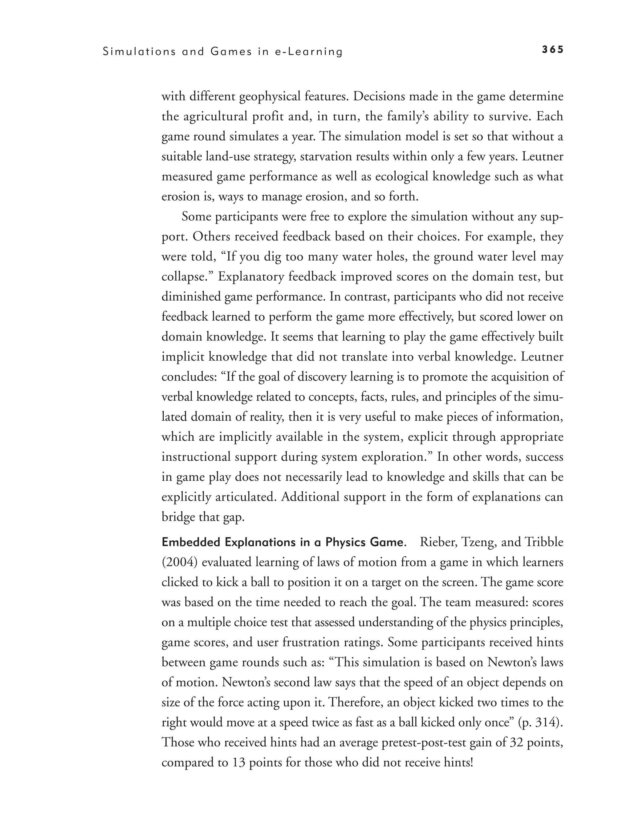 Simulations and Games in e-Learning                                                365



        with different geophysical features. Decisions made in the game determine
        the agricultural profit and, in turn, the family’s ability to survive. Each
        game round simulates a year. The simulation model is set so that without a
        suitable land-use strategy, starvation results within only a few years. Leutner
        measured game performance as well as ecological knowledge such as what
        erosion is, ways to manage erosion, and so forth.
            Some participants were free to explore the simulation without any sup-
        port. Others received feedback based on their choices. For example, they
        were told, “If you dig too many water holes, the ground water level may
        collapse.” Explanatory feedback improved scores on the domain test, but
        diminished game performance. In contrast, participants who did not receive
        feedback learned to perform the game more effectively, but scored lower on
        domain knowledge. It seems that learning to play the game effectively built
        implicit knowledge that did not translate into verbal knowledge. Leutner
        concludes: “If the goal of discovery learning is to promote the acquisition of
        verbal knowledge related to concepts, facts, rules, and principles of the simu-
        lated domain of reality, then it is very useful to make pieces of information,
        which are implicitly available in the system, explicit through appropriate
        instructional support during system exploration.” In other words, success
        in game play does not necessarily lead to knowledge and skills that can be
        explicitly articulated. Additional support in the form of explanations can
        bridge that gap.
        Embedded Explanations in a Physics Game.            Rieber, Tzeng, and Tribble
        (2004) evaluated learning of laws of motion from a game in which learners
        clicked to kick a ball to position it on a target on the screen. The game score
        was based on the time needed to reach the goal. The team measured: scores
        on a multiple choice test that assessed understanding of the physics principles,
        game scores, and user frustration ratings. Some participants received hints
        between game rounds such as: “This simulation is based on Newton’s laws
        of motion. Newton’s second law says that the speed of an object depends on
        size of the force acting upon it. Therefore, an object kicked two times to the
        right would move at a speed twice as fast as a ball kicked only once” (p. 314).
        Those who received hints had an average pretest-post-test gain of 32 points,
        compared to 13 points for those who did not receive hints!
 