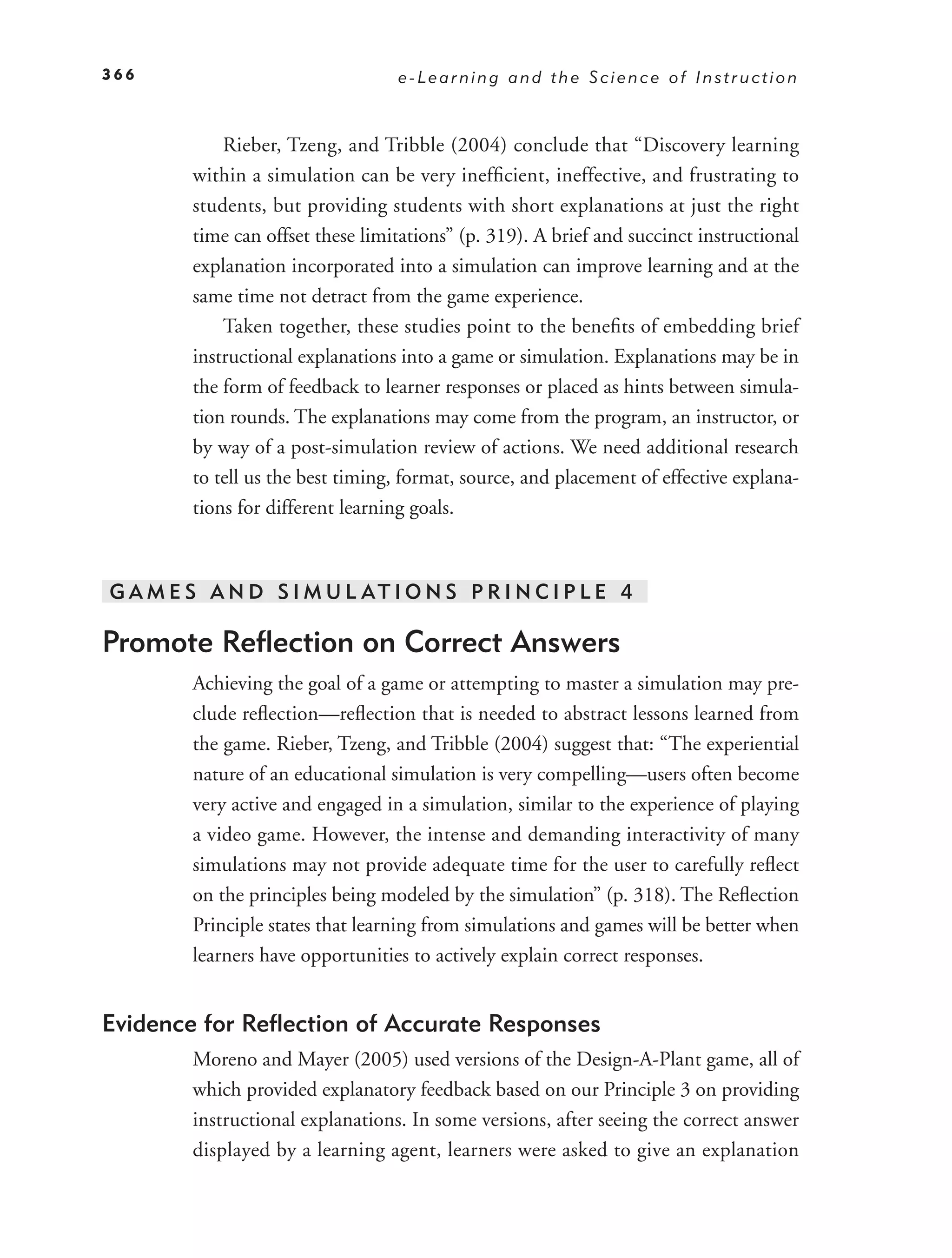 366                               e-Learning and the Science of Instruction



            Rieber, Tzeng, and Tribble (2004) conclude that “Discovery learning
        within a simulation can be very inefﬁcient, ineffective, and frustrating to
        students, but providing students with short explanations at just the right
        time can offset these limitations” (p. 319). A brief and succinct instructional
        explanation incorporated into a simulation can improve learning and at the
        same time not detract from the game experience.
            Taken together, these studies point to the beneﬁts of embedding brief
        instructional explanations into a game or simulation. Explanations may be in
        the form of feedback to learner responses or placed as hints between simula-
        tion rounds. The explanations may come from the program, an instructor, or
        by way of a post-simulation review of actions. We need additional research
        to tell us the best timing, format, source, and placement of effective explana-
        tions for different learning goals.



G A M E S A N D S I M U L AT I O N S P R I N C I P L E 4

Promote Reﬂection on Correct Answers
        Achieving the goal of a game or attempting to master a simulation may pre-
        clude reﬂection—reﬂection that is needed to abstract lessons learned from
        the game. Rieber, Tzeng, and Tribble (2004) suggest that: “The experiential
        nature of an educational simulation is very compelling—users often become
        very active and engaged in a simulation, similar to the experience of playing
        a video game. However, the intense and demanding interactivity of many
        simulations may not provide adequate time for the user to carefully reﬂect
        on the principles being modeled by the simulation” (p. 318). The Reﬂection
        Principle states that learning from simulations and games will be better when
        learners have opportunities to actively explain correct responses.


Evidence for Reﬂection of Accurate Responses
        Moreno and Mayer (2005) used versions of the Design-A-Plant game, all of
        which provided explanatory feedback based on our Principle 3 on providing
        instructional explanations. In some versions, after seeing the correct answer
        displayed by a learning agent, learners were asked to give an explanation
 