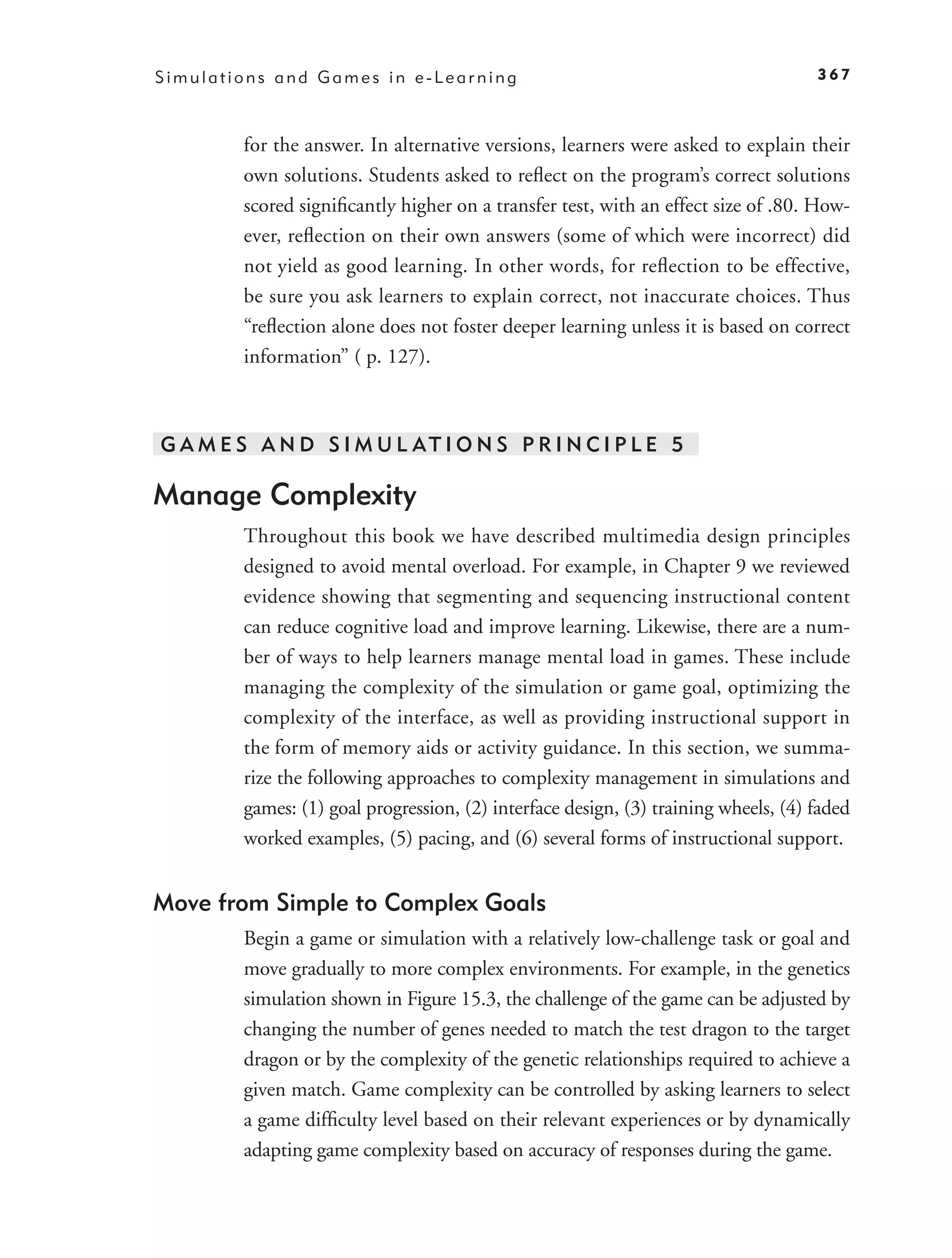 Simulations and Games in e-Learning                                                 367



        for the answer. In alternative versions, learners were asked to explain their
        own solutions. Students asked to reﬂect on the program’s correct solutions
        scored signiﬁcantly higher on a transfer test, with an effect size of .80. How-
        ever, reﬂection on their own answers (some of which were incorrect) did
        not yield as good learning. In other words, for reﬂection to be effective,
        be sure you ask learners to explain correct, not inaccurate choices. Thus
        “reﬂection alone does not foster deeper learning unless it is based on correct
        information” ( p. 127).



G A M E S A N D S I M U L AT I O N S P R I N C I P L E 5

Manage Complexity
        Throughout this book we have described multimedia design principles
        designed to avoid mental overload. For example, in Chapter 9 we reviewed
        evidence showing that segmenting and sequencing instructional content
        can reduce cognitive load and improve learning. Likewise, there are a num-
        ber of ways to help learners manage mental load in games. These include
        managing the complexity of the simulation or game goal, optimizing the
        complexity of the interface, as well as providing instructional support in
        the form of memory aids or activity guidance. In this section, we summa-
        rize the following approaches to complexity management in simulations and
        games: (1) goal progression, (2) interface design, (3) training wheels, (4) faded
        worked examples, (5) pacing, and (6) several forms of instructional support.


Move from Simple to Complex Goals
        Begin a game or simulation with a relatively low-challenge task or goal and
        move gradually to more complex environments. For example, in the genetics
        simulation shown in Figure 15.3, the challenge of the game can be adjusted by
        changing the number of genes needed to match the test dragon to the target
        dragon or by the complexity of the genetic relationships required to achieve a
        given match. Game complexity can be controlled by asking learners to select
        a game difﬁculty level based on their relevant experiences or by dynamically
        adapting game complexity based on accuracy of responses during the game.
 