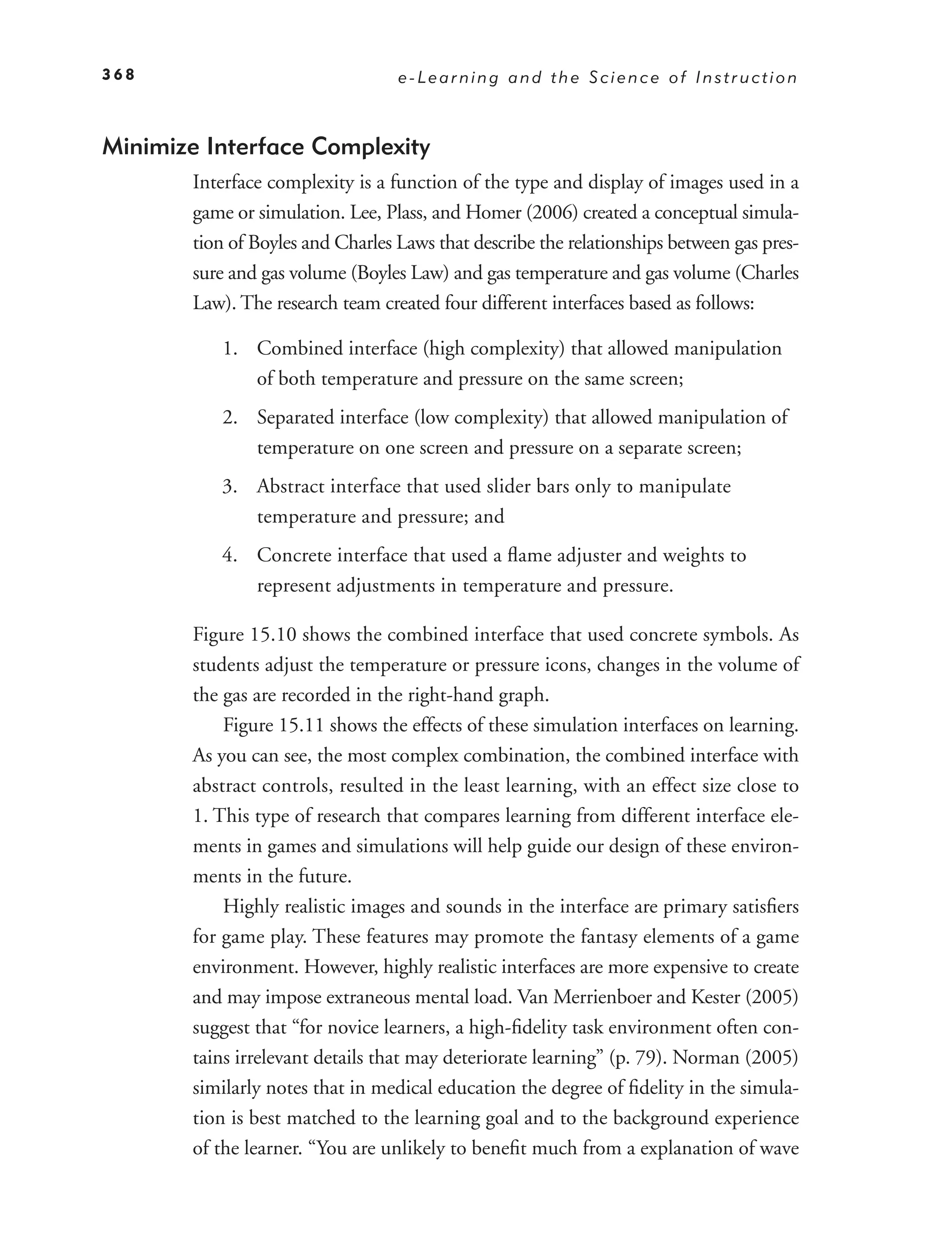 368                                e-Learning and the Science of Instruction



Minimize Interface Complexity
        Interface complexity is a function of the type and display of images used in a
        game or simulation. Lee, Plass, and Homer (2006) created a conceptual simula-
        tion of Boyles and Charles Laws that describe the relationships between gas pres-
        sure and gas volume (Boyles Law) and gas temperature and gas volume (Charles
        Law). The research team created four different interfaces based as follows:

           1. Combined interface (high complexity) that allowed manipulation
              of both temperature and pressure on the same screen;
           2. Separated interface (low complexity) that allowed manipulation of
              temperature on one screen and pressure on a separate screen;
           3. Abstract interface that used slider bars only to manipulate
              temperature and pressure; and
           4. Concrete interface that used a ﬂame adjuster and weights to
              represent adjustments in temperature and pressure.

        Figure 15.10 shows the combined interface that used concrete symbols. As
        students adjust the temperature or pressure icons, changes in the volume of
        the gas are recorded in the right-hand graph.
            Figure 15.11 shows the effects of these simulation interfaces on learning.
        As you can see, the most complex combination, the combined interface with
        abstract controls, resulted in the least learning, with an effect size close to
        1. This type of research that compares learning from different interface ele-
        ments in games and simulations will help guide our design of these environ-
        ments in the future.
            Highly realistic images and sounds in the interface are primary satisﬁers
        for game play. These features may promote the fantasy elements of a game
        environment. However, highly realistic interfaces are more expensive to create
        and may impose extraneous mental load. Van Merrienboer and Kester (2005)
        suggest that “for novice learners, a high-ﬁdelity task environment often con-
        tains irrelevant details that may deteriorate learning” (p. 79). Norman (2005)
        similarly notes that in medical education the degree of ﬁdelity in the simula-
        tion is best matched to the learning goal and to the background experience
        of the learner. “You are unlikely to beneﬁt much from a explanation of wave
 