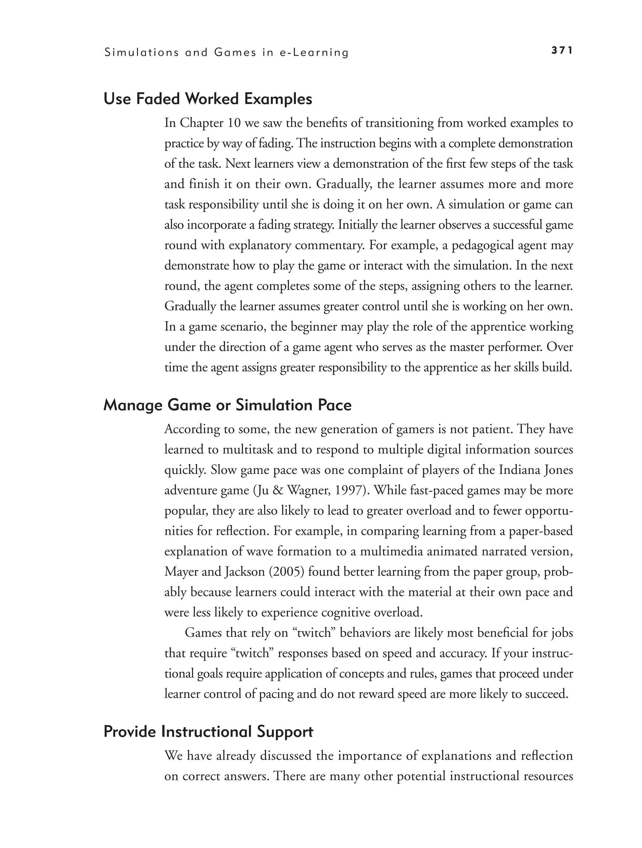 Simulations and Games in e-Learning                                                    371



Use Faded Worked Examples
        In Chapter 10 we saw the beneﬁts of transitioning from worked examples to
        practice by way of fading. The instruction begins with a complete demonstration
        of the task. Next learners view a demonstration of the ﬁrst few steps of the task
        and finish it on their own. Gradually, the learner assumes more and more
        task responsibility until she is doing it on her own. A simulation or game can
        also incorporate a fading strategy. Initially the learner observes a successful game
        round with explanatory commentary. For example, a pedagogical agent may
        demonstrate how to play the game or interact with the simulation. In the next
        round, the agent completes some of the steps, assigning others to the learner.
        Gradually the learner assumes greater control until she is working on her own.
        In a game scenario, the beginner may play the role of the apprentice working
        under the direction of a game agent who serves as the master performer. Over
        time the agent assigns greater responsibility to the apprentice as her skills build.

Manage Game or Simulation Pace
        According to some, the new generation of gamers is not patient. They have
        learned to multitask and to respond to multiple digital information sources
        quickly. Slow game pace was one complaint of players of the Indiana Jones
        adventure game (Ju & Wagner, 1997). While fast-paced games may be more
        popular, they are also likely to lead to greater overload and to fewer opportu-
        nities for reﬂection. For example, in comparing learning from a paper-based
        explanation of wave formation to a multimedia animated narrated version,
        Mayer and Jackson (2005) found better learning from the paper group, prob-
        ably because learners could interact with the material at their own pace and
        were less likely to experience cognitive overload.
            Games that rely on “twitch” behaviors are likely most beneﬁcial for jobs
        that require “twitch” responses based on speed and accuracy. If your instruc-
        tional goals require application of concepts and rules, games that proceed under
        learner control of pacing and do not reward speed are more likely to succeed.

Provide Instructional Support
        We have already discussed the importance of explanations and reﬂection
        on correct answers. There are many other potential instructional resources
 