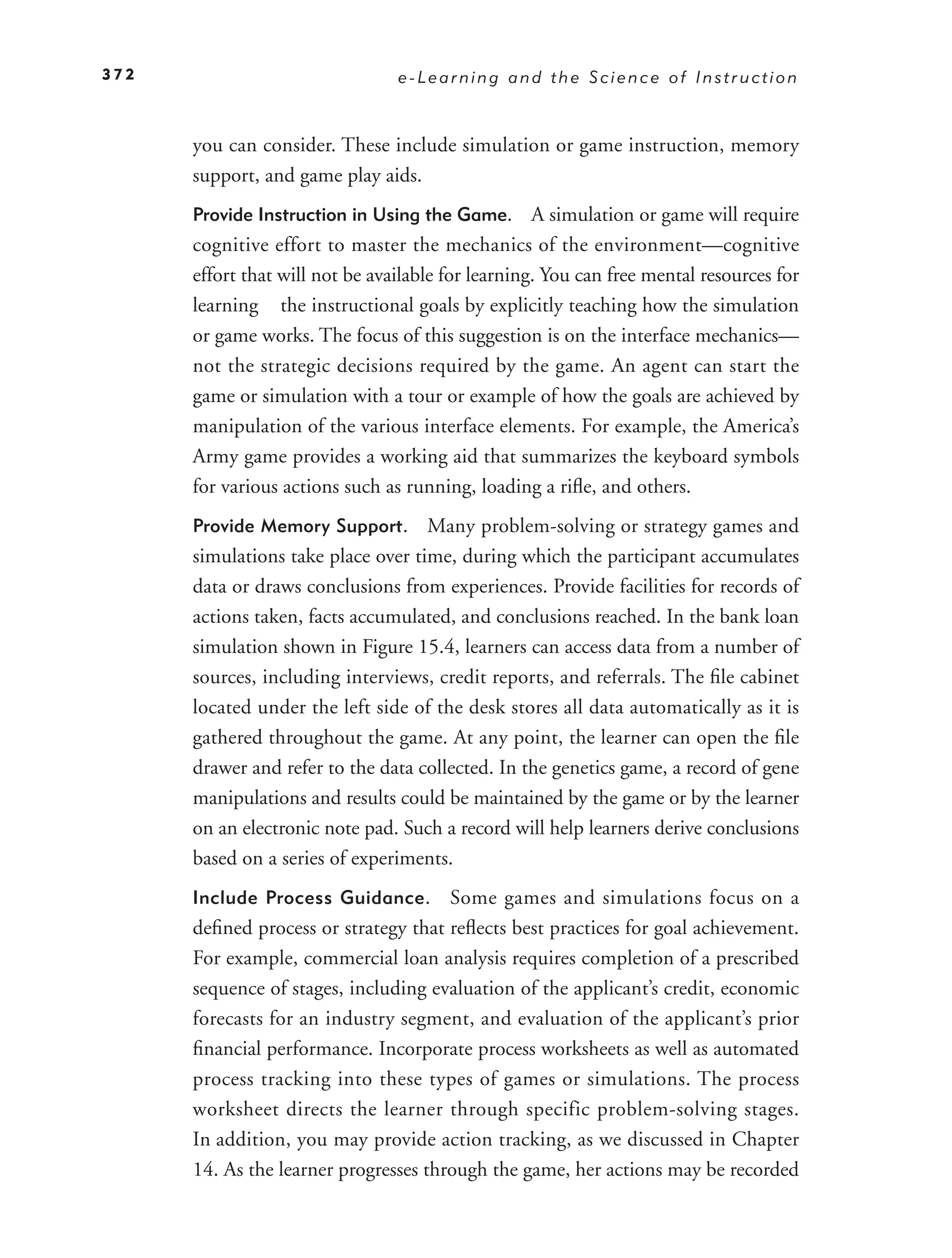 372                              e-Learning and the Science of Instruction



      you can consider. These include simulation or game instruction, memory
      support, and game play aids.
      Provide Instruction in Using the Game.        A simulation or game will require
      cognitive effort to master the mechanics of the environment—cognitive
      effort that will not be available for learning. You can free mental resources for
      learning the instructional goals by explicitly teaching how the simulation
      or game works. The focus of this suggestion is on the interface mechanics—
      not the strategic decisions required by the game. An agent can start the
      game or simulation with a tour or example of how the goals are achieved by
      manipulation of the various interface elements. For example, the America’s
      Army game provides a working aid that summarizes the keyboard symbols
      for various actions such as running, loading a riﬂe, and others.
      Provide Memory Support.       Many problem-solving or strategy games and
      simulations take place over time, during which the participant accumulates
      data or draws conclusions from experiences. Provide facilities for records of
      actions taken, facts accumulated, and conclusions reached. In the bank loan
      simulation shown in Figure 15.4, learners can access data from a number of
      sources, including interviews, credit reports, and referrals. The ﬁle cabinet
      located under the left side of the desk stores all data automatically as it is
      gathered throughout the game. At any point, the learner can open the ﬁle
      drawer and refer to the data collected. In the genetics game, a record of gene
      manipulations and results could be maintained by the game or by the learner
      on an electronic note pad. Such a record will help learners derive conclusions
      based on a series of experiments.
      Include Process Guidance.        Some games and simulations focus on a
      deﬁned process or strategy that reﬂects best practices for goal achievement.
      For example, commercial loan analysis requires completion of a prescribed
      sequence of stages, including evaluation of the applicant’s credit, economic
      forecasts for an industry segment, and evaluation of the applicant’s prior
      ﬁnancial performance. Incorporate process worksheets as well as automated
      process tracking into these types of games or simulations. The process
      worksheet directs the learner through specific problem-solving stages.
      In addition, you may provide action tracking, as we discussed in Chapter
      14. As the learner progresses through the game, her actions may be recorded
 
