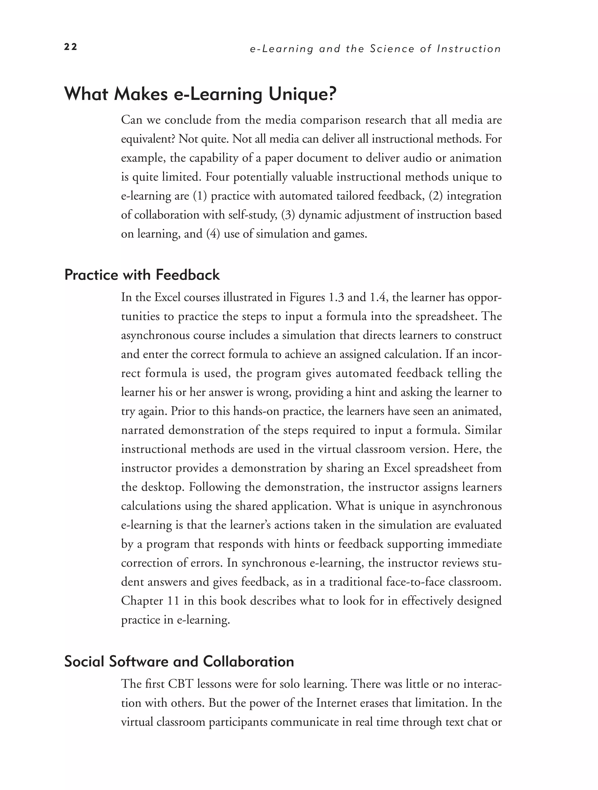 22                                e-Learning and the Science of Instruction



What Makes e-Learning Unique?
        Can we conclude from the media comparison research that all media are
        equivalent? Not quite. Not all media can deliver all instructional methods. For
        example, the capability of a paper document to deliver audio or animation
        is quite limited. Four potentially valuable instructional methods unique to
        e-learning are (1) practice with automated tailored feedback, (2) integration
        of collaboration with self-study, (3) dynamic adjustment of instruction based
        on learning, and (4) use of simulation and games.


Practice with Feedback
        In the Excel courses illustrated in Figures 1.3 and 1.4, the learner has oppor-
        tunities to practice the steps to input a formula into the spreadsheet. The
        asynchronous course includes a simulation that directs learners to construct
        and enter the correct formula to achieve an assigned calculation. If an incor-
        rect formula is used, the program gives automated feedback telling the
        learner his or her answer is wrong, providing a hint and asking the learner to
        try again. Prior to this hands-on practice, the learners have seen an animated,
        narrated demonstration of the steps required to input a formula. Similar
        instructional methods are used in the virtual classroom version. Here, the
        instructor provides a demonstration by sharing an Excel spreadsheet from
        the desktop. Following the demonstration, the instructor assigns learners
        calculations using the shared application. What is unique in asynchronous
        e-learning is that the learner’s actions taken in the simulation are evaluated
        by a program that responds with hints or feedback supporting immediate
        correction of errors. In synchronous e-learning, the instructor reviews stu-
        dent answers and gives feedback, as in a traditional face-to-face classroom.
        Chapter 11 in this book describes what to look for in effectively designed
        practice in e-learning.


Social Software and Collaboration
        The ﬁrst CBT lessons were for solo learning. There was little or no interac-
        tion with others. But the power of the Internet erases that limitation. In the
        virtual classroom participants communicate in real time through text chat or
 