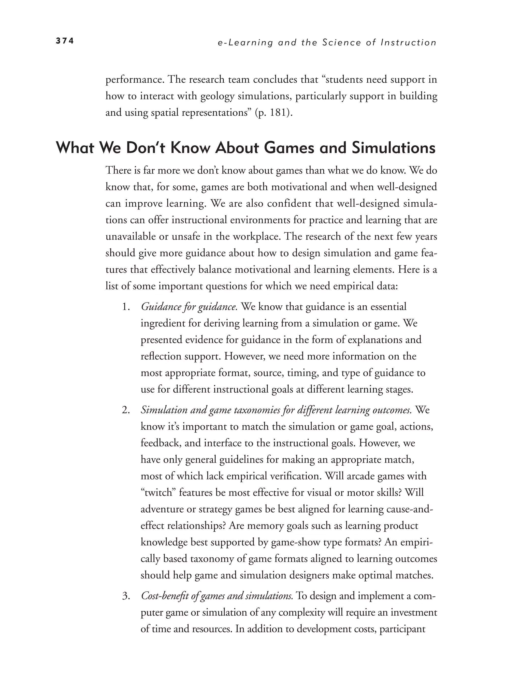 374                             e-Learning and the Science of Instruction



      performance. The research team concludes that “students need support in
      how to interact with geology simulations, particularly support in building
      and using spatial representations” (p. 181).


What We Don’t Know About Games and Simulations
      There is far more we don’t know about games than what we do know. We do
      know that, for some, games are both motivational and when well-designed
      can improve learning. We are also confident that well-designed simula-
      tions can offer instructional environments for practice and learning that are
      unavailable or unsafe in the workplace. The research of the next few years
      should give more guidance about how to design simulation and game fea-
      tures that effectively balance motivational and learning elements. Here is a
      list of some important questions for which we need empirical data:
         1. Guidance for guidance. We know that guidance is an essential
            ingredient for deriving learning from a simulation or game. We
            presented evidence for guidance in the form of explanations and
            reﬂection support. However, we need more information on the
            most appropriate format, source, timing, and type of guidance to
            use for different instructional goals at different learning stages.
         2. Simulation and game taxonomies for different learning outcomes. We
            know it’s important to match the simulation or game goal, actions,
            feedback, and interface to the instructional goals. However, we
            have only general guidelines for making an appropriate match,
            most of which lack empirical veriﬁcation. Will arcade games with
            “twitch” features be most effective for visual or motor skills? Will
            adventure or strategy games be best aligned for learning cause-and-
            effect relationships? Are memory goals such as learning product
            knowledge best supported by game-show type formats? An empiri-
            cally based taxonomy of game formats aligned to learning outcomes
            should help game and simulation designers make optimal matches.
         3. Cost-beneﬁt of games and simulations. To design and implement a com-
            puter game or simulation of any complexity will require an investment
            of time and resources. In addition to development costs, participant
 