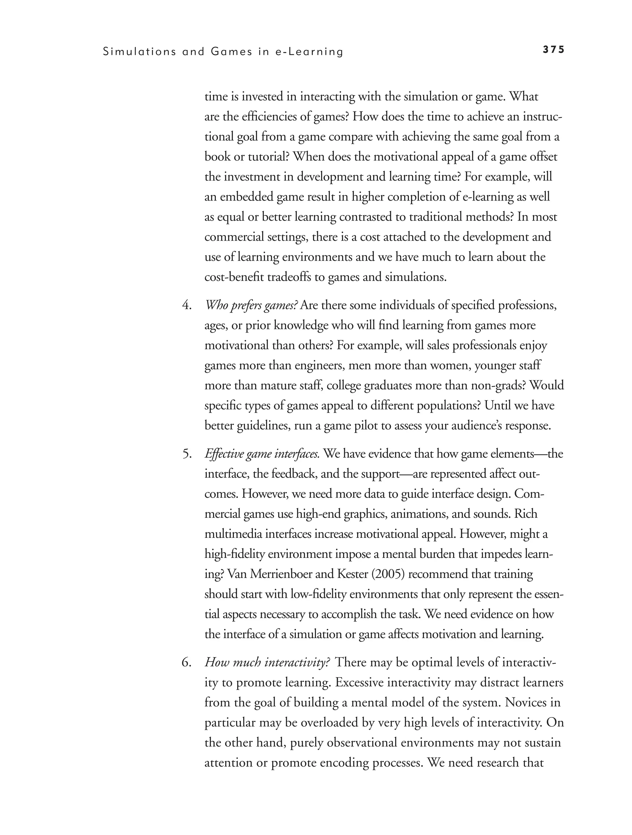 Simulations and Games in e-Learning                                               375



               time is invested in interacting with the simulation or game. What
               are the efﬁciencies of games? How does the time to achieve an instruc-
               tional goal from a game compare with achieving the same goal from a
               book or tutorial? When does the motivational appeal of a game offset
               the investment in development and learning time? For example, will
               an embedded game result in higher completion of e-learning as well
               as equal or better learning contrasted to traditional methods? In most
               commercial settings, there is a cost attached to the development and
               use of learning environments and we have much to learn about the
               cost-beneﬁt tradeoffs to games and simulations.

           4. Who prefers games? Are there some individuals of speciﬁed professions,
              ages, or prior knowledge who will ﬁnd learning from games more
              motivational than others? For example, will sales professionals enjoy
              games more than engineers, men more than women, younger staff
              more than mature staff, college graduates more than non-grads? Would
              speciﬁc types of games appeal to different populations? Until we have
              better guidelines, run a game pilot to assess your audience’s response.

           5. Effective game interfaces. We have evidence that how game elements—the
              interface, the feedback, and the support—are represented affect out-
              comes. However, we need more data to guide interface design. Com-
              mercial games use high-end graphics, animations, and sounds. Rich
              multimedia interfaces increase motivational appeal. However, might a
              high-ﬁdelity environment impose a mental burden that impedes learn-
              ing? Van Merrienboer and Kester (2005) recommend that training
              should start with low-ﬁdelity environments that only represent the essen-
              tial aspects necessary to accomplish the task. We need evidence on how
              the interface of a simulation or game affects motivation and learning.

           6. How much interactivity? There may be optimal levels of interactiv-
              ity to promote learning. Excessive interactivity may distract learners
              from the goal of building a mental model of the system. Novices in
              particular may be overloaded by very high levels of interactivity. On
              the other hand, purely observational environments may not sustain
              attention or promote encoding processes. We need research that
 