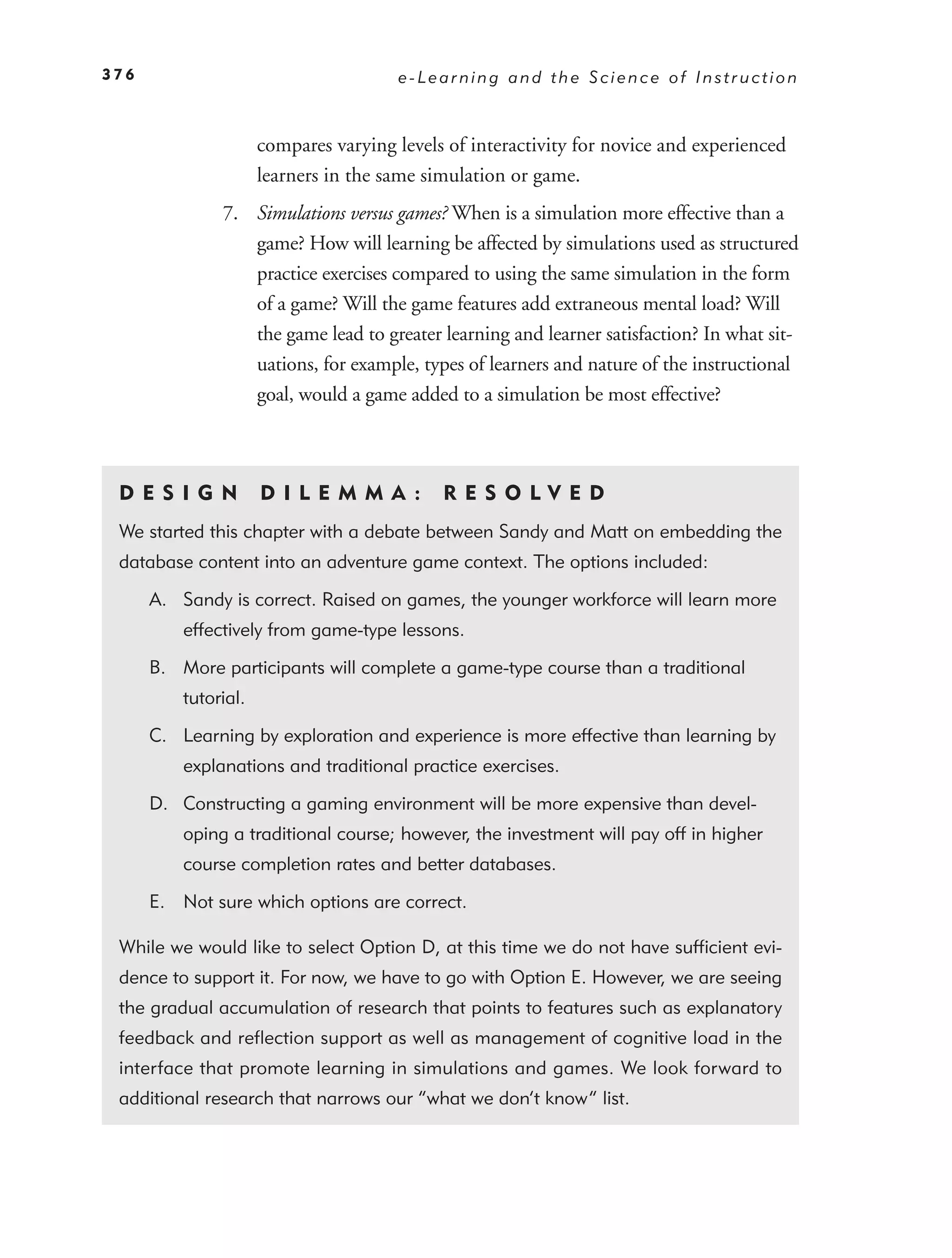 376                                    e-Learning and the Science of Instruction



                      compares varying levels of interactivity for novice and experienced
                      learners in the same simulation or game.
               7. Simulations versus games? When is a simulation more effective than a
                  game? How will learning be affected by simulations used as structured
                  practice exercises compared to using the same simulation in the form
                  of a game? Will the game features add extraneous mental load? Will
                  the game lead to greater learning and learner satisfaction? In what sit-
                  uations, for example, types of learners and nature of the instructional
                  goal, would a game added to a simulation be most effective?



 DE S I GN            D I L E M M A :        RES OLVED
 We started this chapter with a debate between Sandy and Matt on embedding the
 database content into an adventure game context. The options included:

      A. Sandy is correct. Raised on games, the younger workforce will learn more
          effectively from game-type lessons.

      B. More participants will complete a game-type course than a traditional
          tutorial.

      C. Learning by exploration and experience is more effective than learning by
          explanations and traditional practice exercises.

      D. Constructing a gaming environment will be more expensive than devel-
          oping a traditional course; however, the investment will pay off in higher
          course completion rates and better databases.

      E. Not sure which options are correct.

 While we would like to select Option D, at this time we do not have sufﬁcient evi-
 dence to support it. For now, we have to go with Option E. However, we are seeing
 the gradual accumulation of research that points to features such as explanatory
 feedback and reﬂection support as well as management of cognitive load in the
 interface that promote learning in simulations and games. We look forward to
 additional research that narrows our “what we don’t know” list.
 