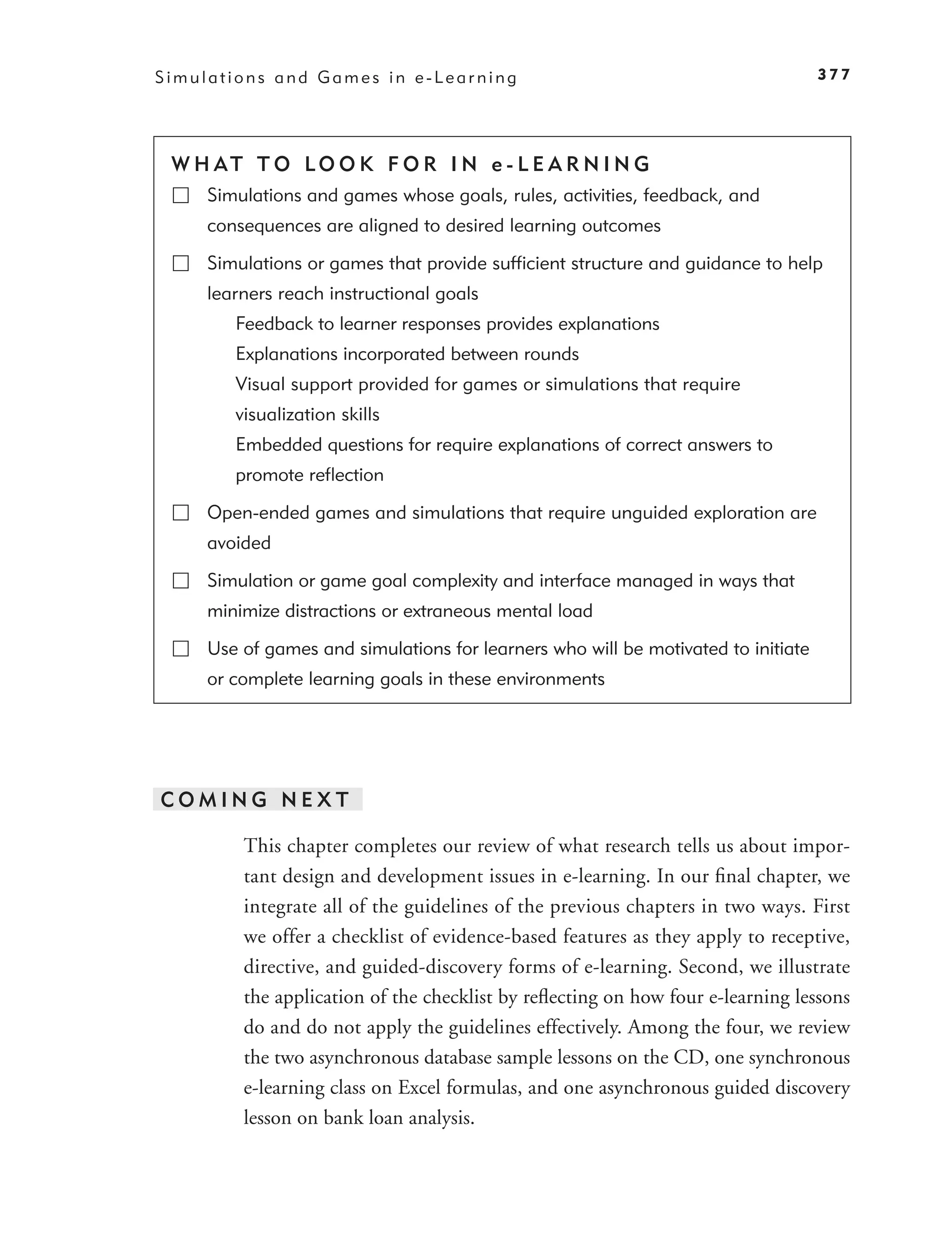Simulations and Games in e-Learning                                                377




 W H AT T O LO O K F O R I N e - L E A R N I N G
     Simulations and games whose goals, rules, activities, feedback, and
     consequences are aligned to desired learning outcomes

     Simulations or games that provide sufﬁcient structure and guidance to help
     learners reach instructional goals
        Feedback to learner responses provides explanations
        Explanations incorporated between rounds
        Visual support provided for games or simulations that require
        visualization skills
        Embedded questions for require explanations of correct answers to
        promote reﬂection

     Open-ended games and simulations that require unguided exploration are
     avoided

     Simulation or game goal complexity and interface managed in ways that
     minimize distractions or extraneous mental load

     Use of games and simulations for learners who will be motivated to initiate
     or complete learning goals in these environments




COMING NEXT

         This chapter completes our review of what research tells us about impor-
         tant design and development issues in e-learning. In our ﬁnal chapter, we
         integrate all of the guidelines of the previous chapters in two ways. First
         we offer a checklist of evidence-based features as they apply to receptive,
         directive, and guided-discovery forms of e-learning. Second, we illustrate
         the application of the checklist by reﬂecting on how four e-learning lessons
         do and do not apply the guidelines effectively. Among the four, we review
         the two asynchronous database sample lessons on the CD, one synchronous
         e-learning class on Excel formulas, and one asynchronous guided discovery
         lesson on bank loan analysis.
 