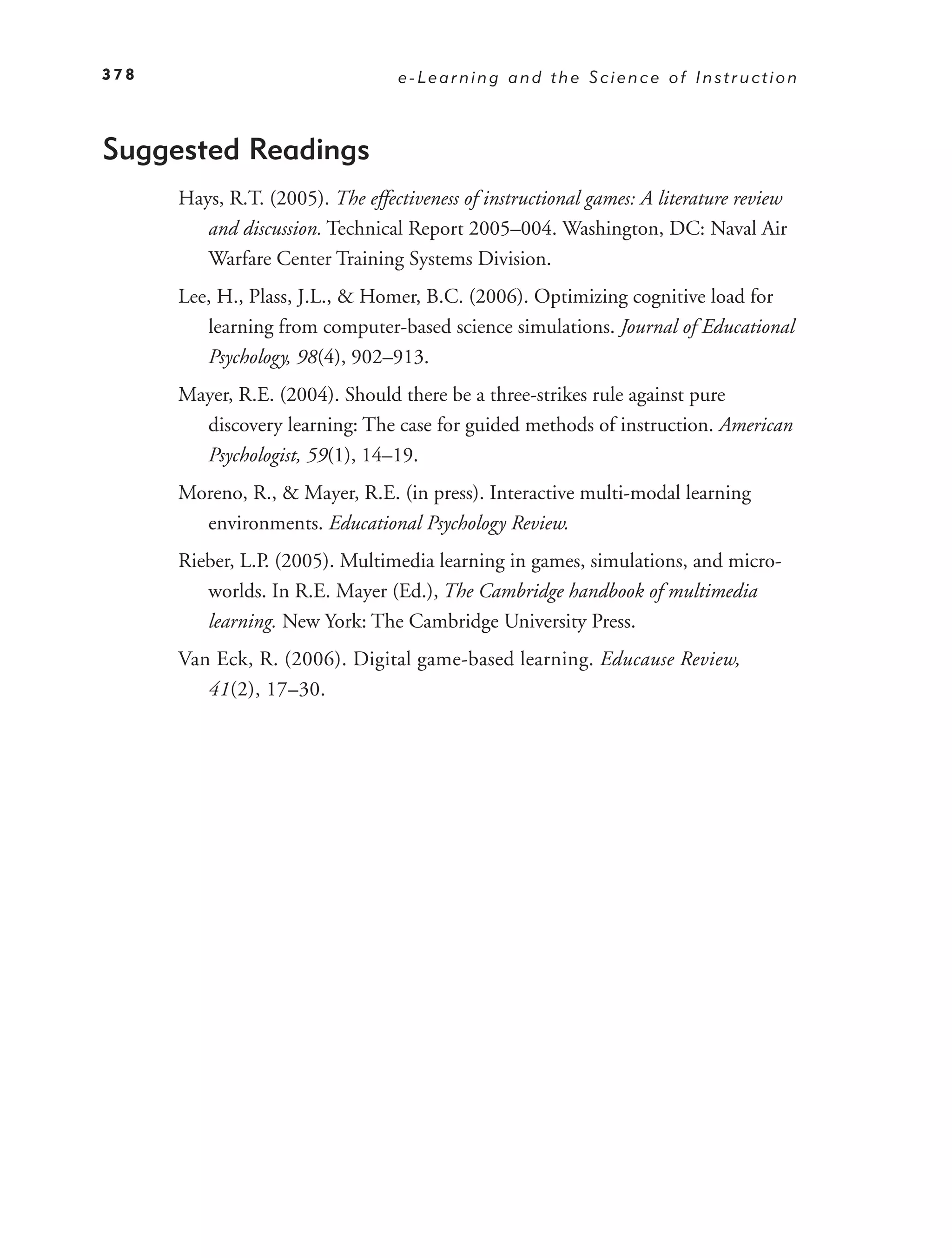 378                               e-Learning and the Science of Instruction



Suggested Readings
      Hays, R.T. (2005). The effectiveness of instructional games: A literature review
         and discussion. Technical Report 2005–004. Washington, DC: Naval Air
         Warfare Center Training Systems Division.
      Lee, H., Plass, J.L., & Homer, B.C. (2006). Optimizing cognitive load for
         learning from computer-based science simulations. Journal of Educational
         Psychology, 98(4), 902–913.
      Mayer, R.E. (2004). Should there be a three-strikes rule against pure
        discovery learning: The case for guided methods of instruction. American
        Psychologist, 59(1), 14–19.
      Moreno, R., & Mayer, R.E. (in press). Interactive multi-modal learning
        environments. Educational Psychology Review.
      Rieber, L.P. (2005). Multimedia learning in games, simulations, and micro-
         worlds. In R.E. Mayer (Ed.), The Cambridge handbook of multimedia
         learning. New York: The Cambridge University Press.
      Van Eck, R. (2006). Digital game-based learning. Educause Review,
         41(2), 17–30.
 