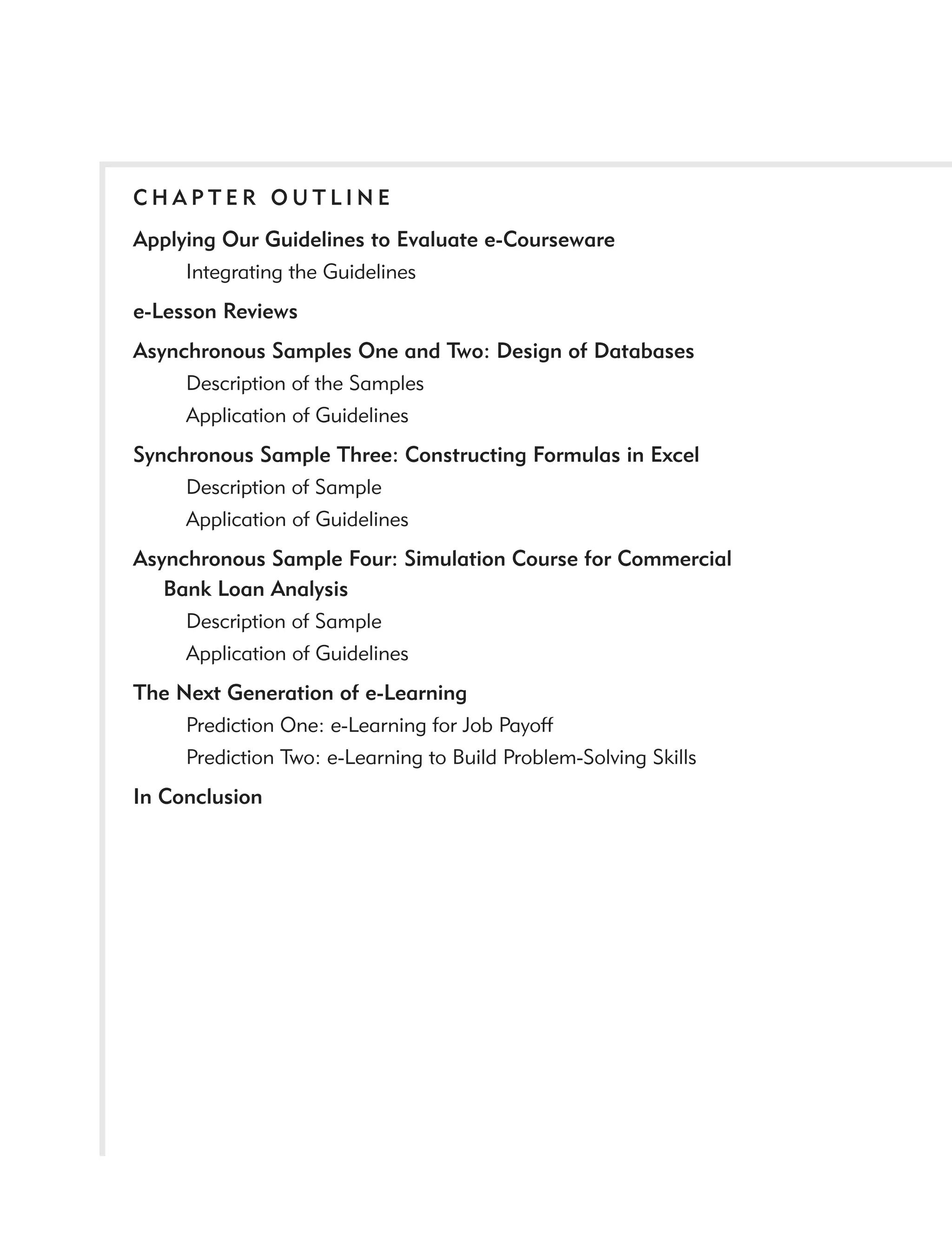 CHAPTER OUTLINE
Applying Our Guidelines to Evaluate e-Courseware
     Integrating the Guidelines
e-Lesson Reviews
Asynchronous Samples One and Two: Design of Databases
     Description of the Samples
     Application of Guidelines
Synchronous Sample Three: Constructing Formulas in Excel
     Description of Sample
     Application of Guidelines
Asynchronous Sample Four: Simulation Course for Commercial
   Bank Loan Analysis
     Description of Sample
     Application of Guidelines
The Next Generation of e-Learning
     Prediction One: e-Learning for Job Payoff
     Prediction Two: e-Learning to Build Problem-Solving Skills
In Conclusion
 