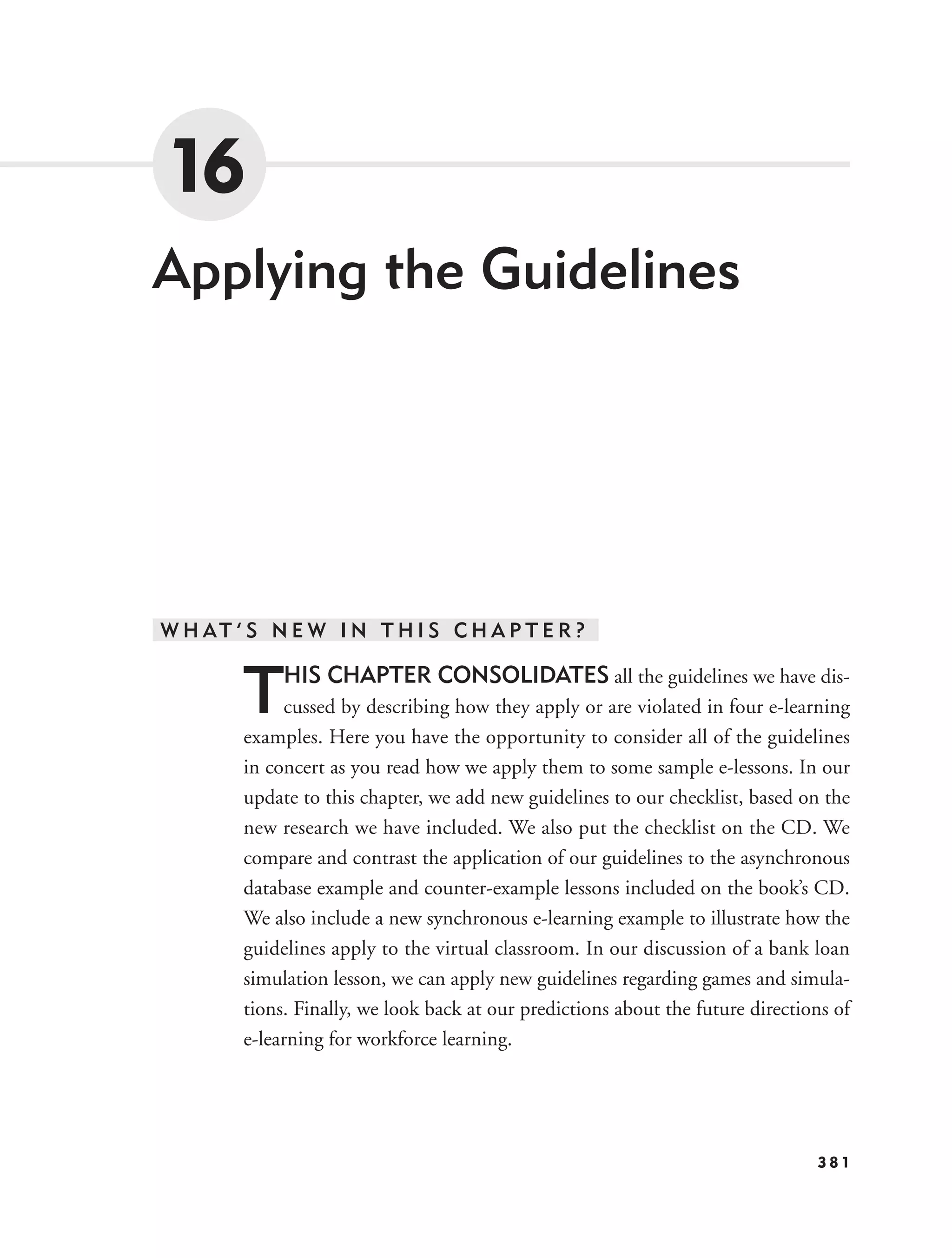 16
Applying the Guidelines




W H AT ’ S N E W I N T H I S C H A P T E R ?


        T    HIS CHAPTER CONSOLIDATES all the guidelines we have dis-
             cussed by describing how they apply or are violated in four e-learning
        examples. Here you have the opportunity to consider all of the guidelines
        in concert as you read how we apply them to some sample e-lessons. In our
        update to this chapter, we add new guidelines to our checklist, based on the
        new research we have included. We also put the checklist on the CD. We
        compare and contrast the application of our guidelines to the asynchronous
        database example and counter-example lessons included on the book’s CD.
        We also include a new synchronous e-learning example to illustrate how the
        guidelines apply to the virtual classroom. In our discussion of a bank loan
        simulation lesson, we can apply new guidelines regarding games and simula-
        tions. Finally, we look back at our predictions about the future directions of
        e-learning for workforce learning.




                                                                                 381
 