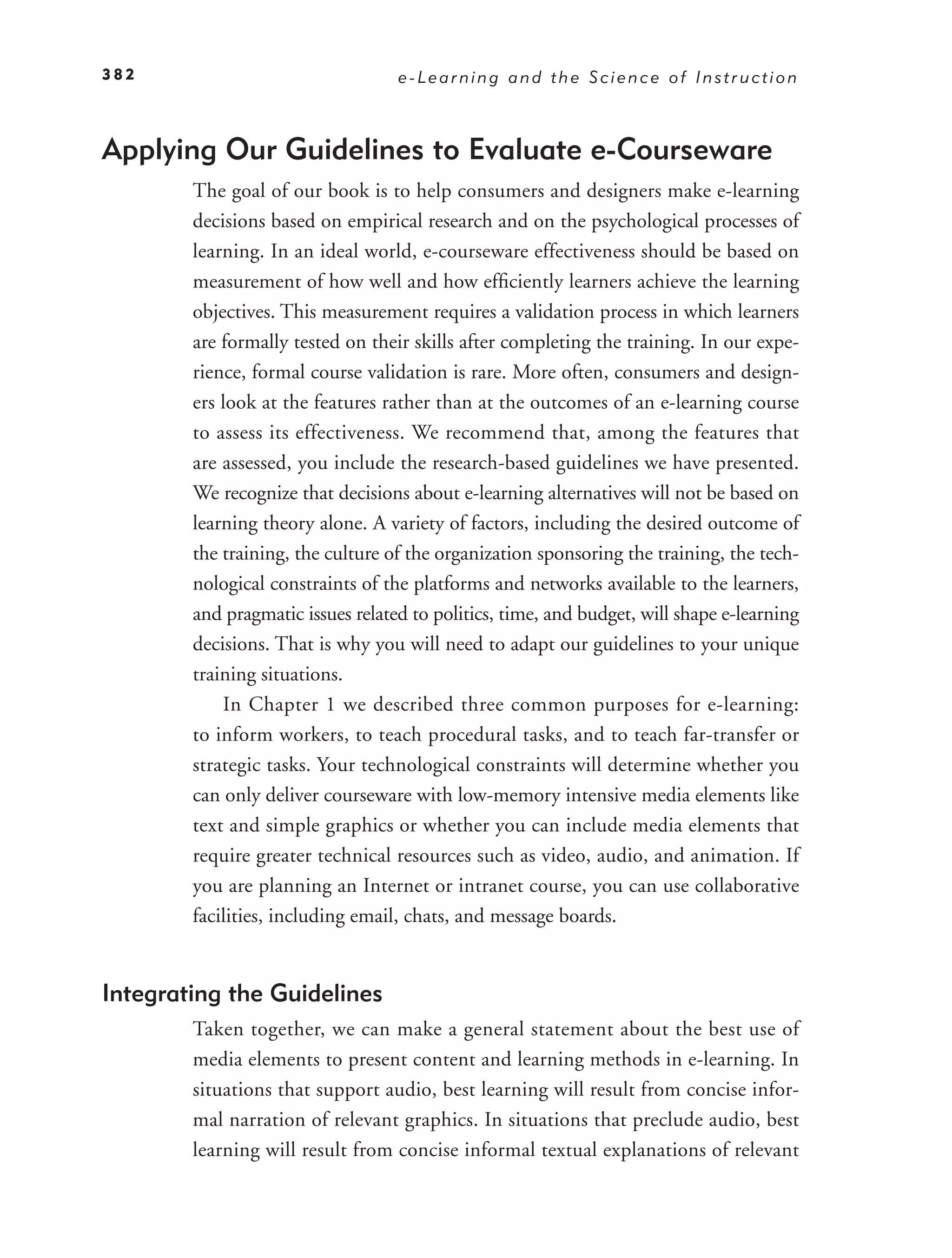 382                                e-Learning and the Science of Instruction



Applying Our Guidelines to Evaluate e-Courseware
        The goal of our book is to help consumers and designers make e-learning
        decisions based on empirical research and on the psychological processes of
        learning. In an ideal world, e-courseware effectiveness should be based on
        measurement of how well and how efﬁciently learners achieve the learning
        objectives. This measurement requires a validation process in which learners
        are formally tested on their skills after completing the training. In our expe-
        rience, formal course validation is rare. More often, consumers and design-
        ers look at the features rather than at the outcomes of an e-learning course
        to assess its effectiveness. We recommend that, among the features that
        are assessed, you include the research-based guidelines we have presented.
        We recognize that decisions about e-learning alternatives will not be based on
        learning theory alone. A variety of factors, including the desired outcome of
        the training, the culture of the organization sponsoring the training, the tech-
        nological constraints of the platforms and networks available to the learners,
        and pragmatic issues related to politics, time, and budget, will shape e-learning
        decisions. That is why you will need to adapt our guidelines to your unique
        training situations.
            In Chapter 1 we described three common purposes for e-learning:
        to inform workers, to teach procedural tasks, and to teach far-transfer or
        strategic tasks. Your technological constraints will determine whether you
        can only deliver courseware with low-memory intensive media elements like
        text and simple graphics or whether you can include media elements that
        require greater technical resources such as video, audio, and animation. If
        you are planning an Internet or intranet course, you can use collaborative
        facilities, including email, chats, and message boards.


Integrating the Guidelines
        Taken together, we can make a general statement about the best use of
        media elements to present content and learning methods in e-learning. In
        situations that support audio, best learning will result from concise infor-
        mal narration of relevant graphics. In situations that preclude audio, best
        learning will result from concise informal textual explanations of relevant
 