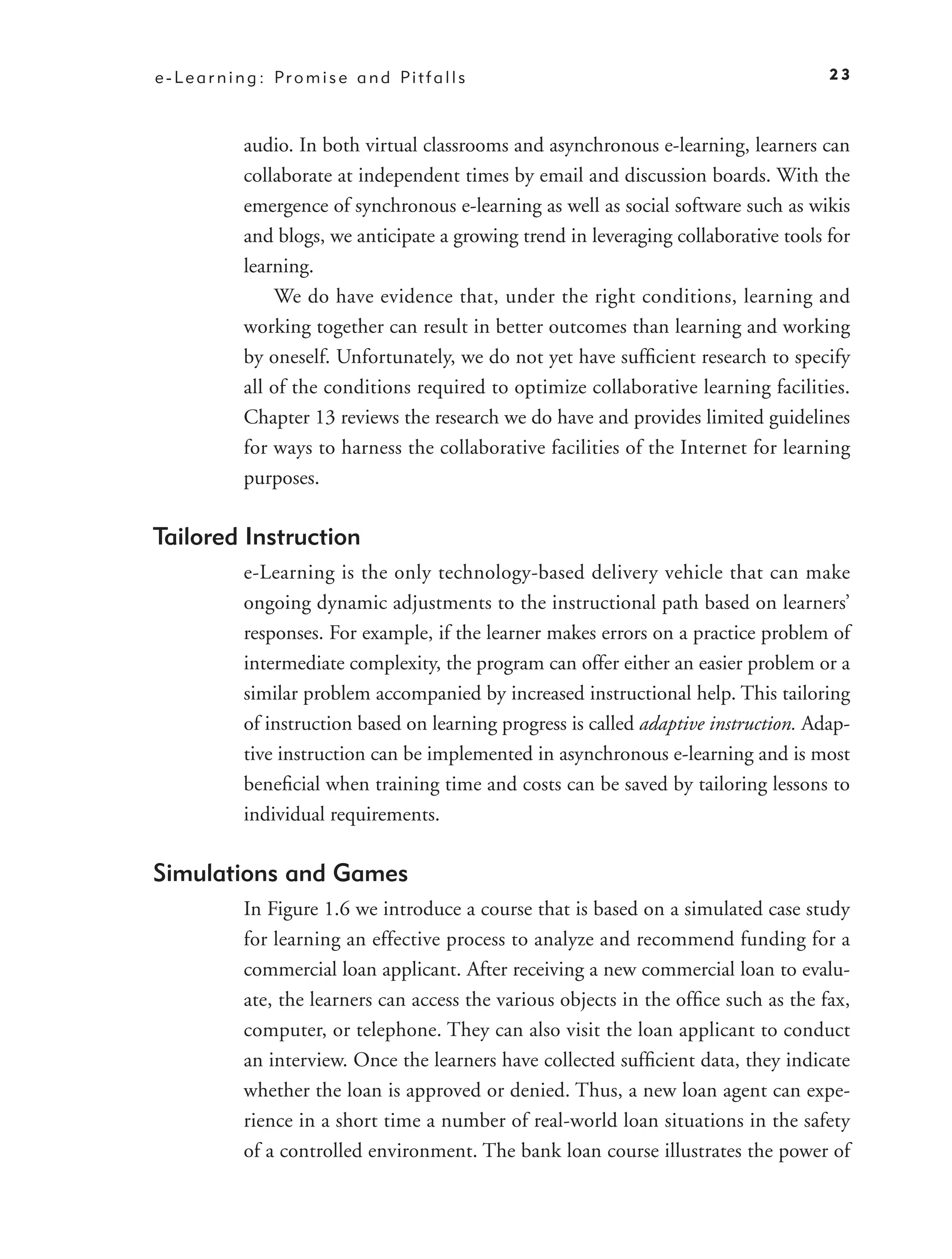 e - L e a r n i n g : Pr o m i s e a n d Pi t f a l l s                                    23



               audio. In both virtual classrooms and asynchronous e-learning, learners can
               collaborate at independent times by email and discussion boards. With the
               emergence of synchronous e-learning as well as social software such as wikis
               and blogs, we anticipate a growing trend in leveraging collaborative tools for
               learning.
                   We do have evidence that, under the right conditions, learning and
               working together can result in better outcomes than learning and working
               by oneself. Unfortunately, we do not yet have sufﬁcient research to specify
               all of the conditions required to optimize collaborative learning facilities.
               Chapter 13 reviews the research we do have and provides limited guidelines
               for ways to harness the collaborative facilities of the Internet for learning
               purposes.

Tailored Instruction
               e-Learning is the only technology-based delivery vehicle that can make
               ongoing dynamic adjustments to the instructional path based on learners’
               responses. For example, if the learner makes errors on a practice problem of
               intermediate complexity, the program can offer either an easier problem or a
               similar problem accompanied by increased instructional help. This tailoring
               of instruction based on learning progress is called adaptive instruction. Adap-
               tive instruction can be implemented in asynchronous e-learning and is most
               beneﬁcial when training time and costs can be saved by tailoring lessons to
               individual requirements.

Simulations and Games
               In Figure 1.6 we introduce a course that is based on a simulated case study
               for learning an effective process to analyze and recommend funding for a
               commercial loan applicant. After receiving a new commercial loan to evalu-
               ate, the learners can access the various objects in the ofﬁce such as the fax,
               computer, or telephone. They can also visit the loan applicant to conduct
               an interview. Once the learners have collected sufﬁcient data, they indicate
               whether the loan is approved or denied. Thus, a new loan agent can expe-
               rience in a short time a number of real-world loan situations in the safety
               of a controlled environment. The bank loan course illustrates the power of
 