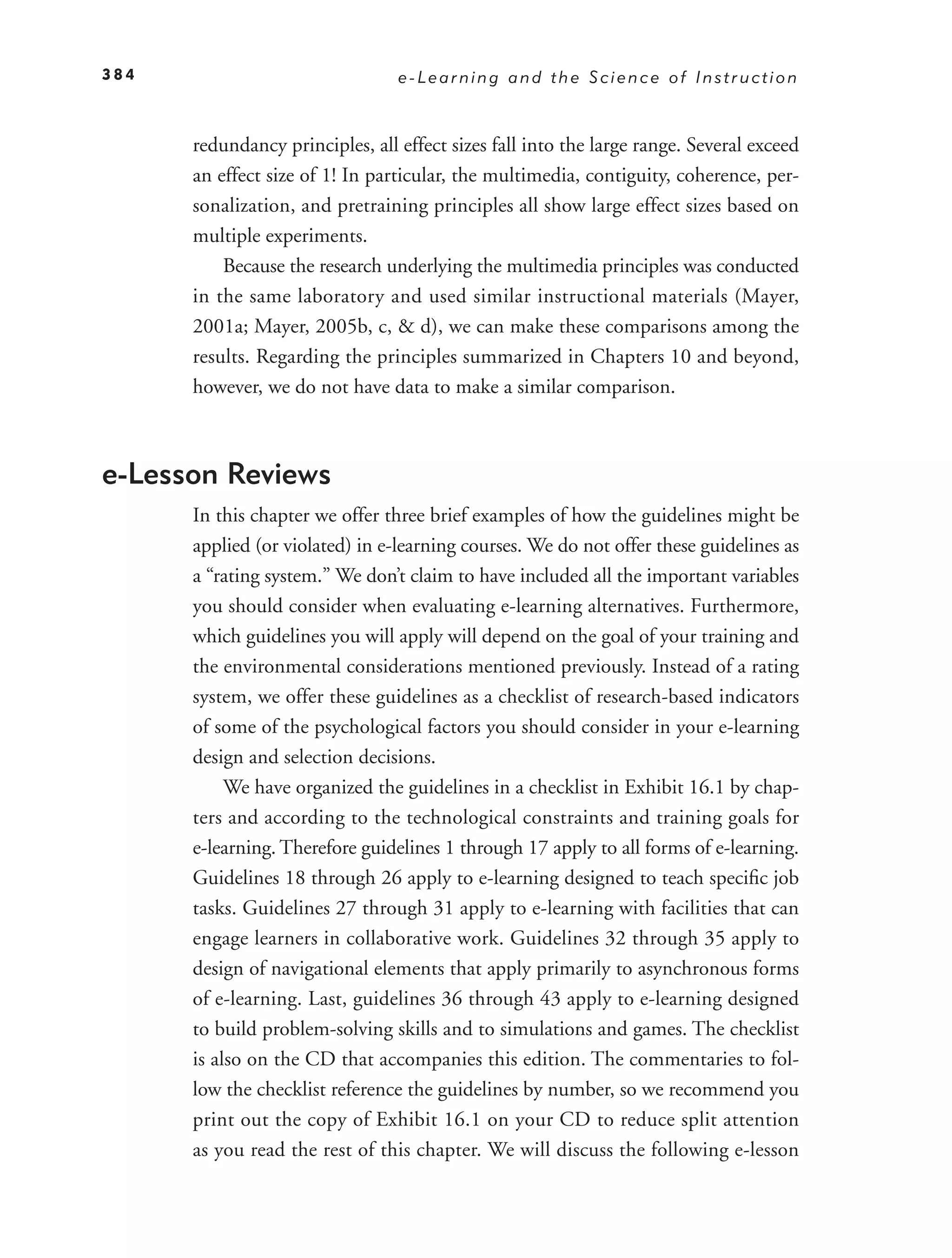 384                              e-Learning and the Science of Instruction



      redundancy principles, all effect sizes fall into the large range. Several exceed
      an effect size of 1! In particular, the multimedia, contiguity, coherence, per-
      sonalization, and pretraining principles all show large effect sizes based on
      multiple experiments.
          Because the research underlying the multimedia principles was conducted
      in the same laboratory and used similar instructional materials (Mayer,
      2001a; Mayer, 2005b, c, & d), we can make these comparisons among the
      results. Regarding the principles summarized in Chapters 10 and beyond,
      however, we do not have data to make a similar comparison.



e-Lesson Reviews
      In this chapter we offer three brief examples of how the guidelines might be
      applied (or violated) in e-learning courses. We do not offer these guidelines as
      a “rating system.” We don’t claim to have included all the important variables
      you should consider when evaluating e-learning alternatives. Furthermore,
      which guidelines you will apply will depend on the goal of your training and
      the environmental considerations mentioned previously. Instead of a rating
      system, we offer these guidelines as a checklist of research-based indicators
      of some of the psychological factors you should consider in your e-learning
      design and selection decisions.
           We have organized the guidelines in a checklist in Exhibit 16.1 by chap-
      ters and according to the technological constraints and training goals for
      e-learning. Therefore guidelines 1 through 17 apply to all forms of e-learning.
      Guidelines 18 through 26 apply to e-learning designed to teach speciﬁc job
      tasks. Guidelines 27 through 31 apply to e-learning with facilities that can
      engage learners in collaborative work. Guidelines 32 through 35 apply to
      design of navigational elements that apply primarily to asynchronous forms
      of e-learning. Last, guidelines 36 through 43 apply to e-learning designed
      to build problem-solving skills and to simulations and games. The checklist
      is also on the CD that accompanies this edition. The commentaries to fol-
      low the checklist reference the guidelines by number, so we recommend you
      print out the copy of Exhibit 16.1 on your CD to reduce split attention
      as you read the rest of this chapter. We will discuss the following e-lesson
 