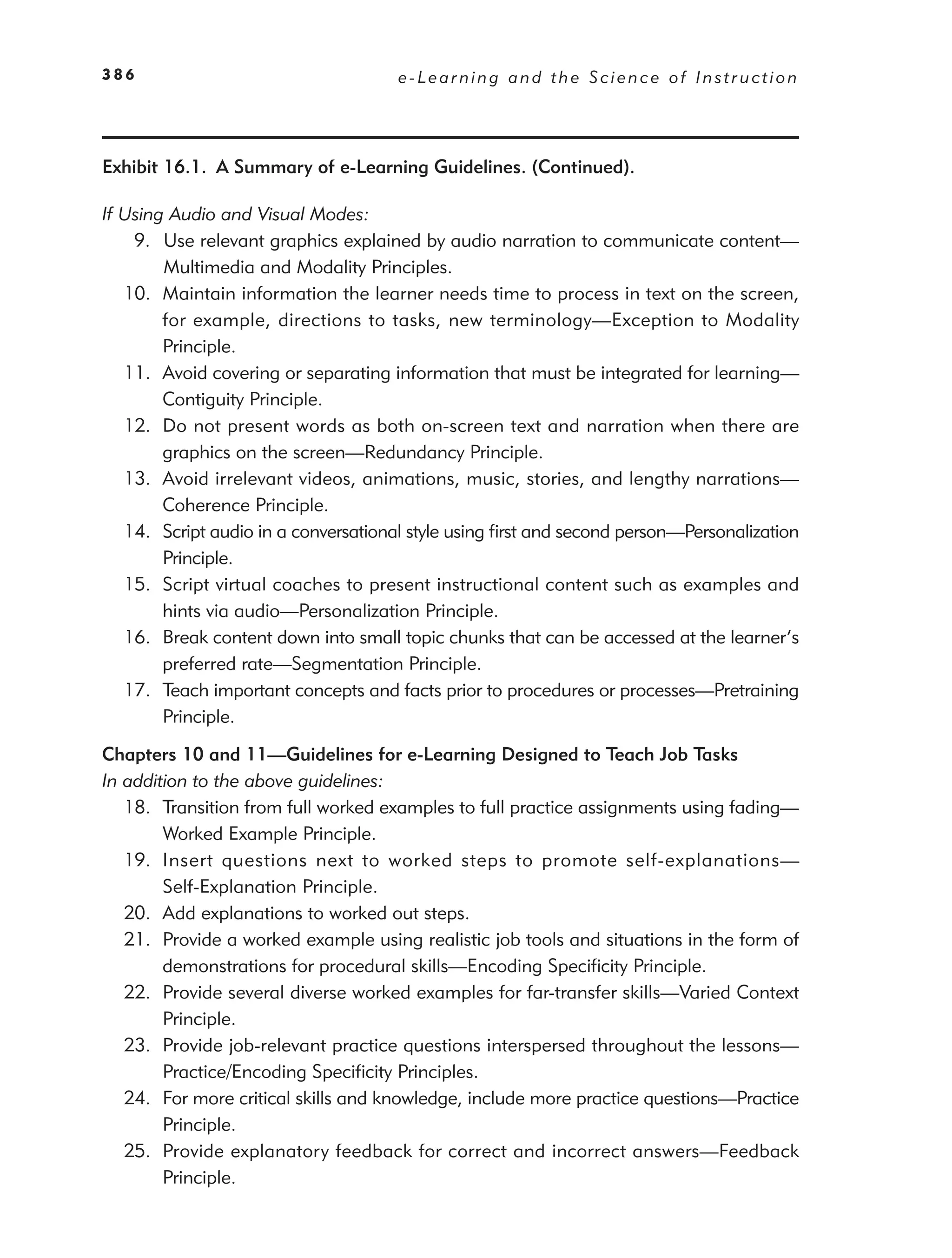 386                                   e-Learning and the Science of Instruction




Exhibit 16.1. A Summary of e-Learning Guidelines. (Continued).

If Using Audio and Visual Modes:
    9. Use relevant graphics explained by audio narration to communicate content—
        Multimedia and Modality Principles.
   10. Maintain information the learner needs time to process in text on the screen,
        for example, directions to tasks, new terminology—Exception to Modality
        Principle.
   11. Avoid covering or separating information that must be integrated for learning—
        Contiguity Principle.
   12. Do not present words as both on-screen text and narration when there are
        graphics on the screen—Redundancy Principle.
   13. Avoid irrelevant videos, animations, music, stories, and lengthy narrations—
        Coherence Principle.
   14. Script audio in a conversational style using ﬁrst and second person—Personalization
        Principle.
   15. Script virtual coaches to present instructional content such as examples and
        hints via audio—Personalization Principle.
   16. Break content down into small topic chunks that can be accessed at the learner’s
        preferred rate—Segmentation Principle.
   17. Teach important concepts and facts prior to procedures or processes—Pretraining
        Principle.

Chapters 10 and 11—Guidelines for e-Learning Designed to Teach Job Tasks
In addition to the above guidelines:
   18. Transition from full worked examples to full practice assignments using fading—
        Worked Example Principle.
   19. Insert questions next to worked steps to promote self-explanations—
        Self-Explanation Principle.
   20. Add explanations to worked out steps.
   21. Provide a worked example using realistic job tools and situations in the form of
        demonstrations for procedural skills—Encoding Speciﬁcity Principle.
   22. Provide several diverse worked examples for far-transfer skills—Varied Context
        Principle.
   23. Provide job-relevant practice questions interspersed throughout the lessons—
        Practice/Encoding Speciﬁcity Principles.
   24. For more critical skills and knowledge, include more practice questions—Practice
        Principle.
   25. Provide explanatory feedback for correct and incorrect answers—Feedback
        Principle.
 