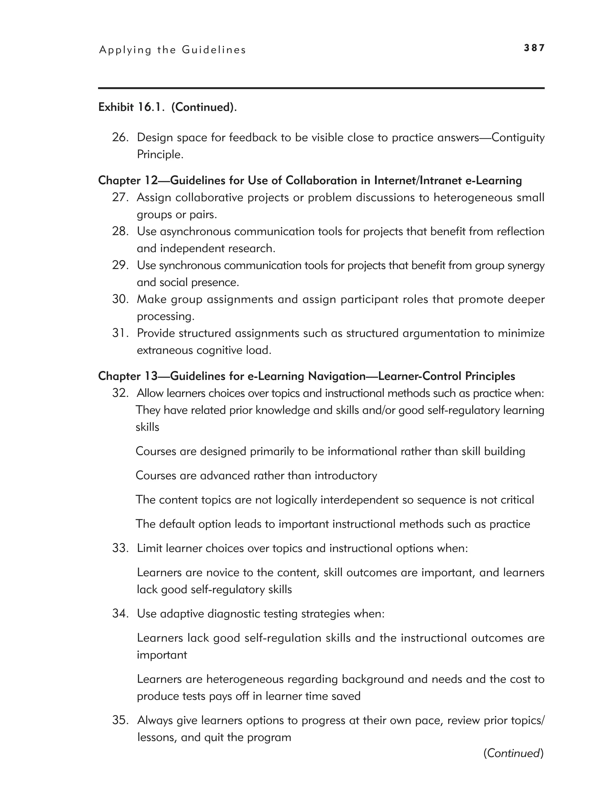 Applying the Guidelines                                                             387




Exhibit 16.1. (Continued).

  26. Design space for feedback to be visible close to practice answers—Contiguity
      Principle.

Chapter 12—Guidelines for Use of Collaboration in Internet/Intranet e-Learning
  27. Assign collaborative projects or problem discussions to heterogeneous small
      groups or pairs.
  28. Use asynchronous communication tools for projects that beneﬁt from reﬂection
      and independent research.
  29. Use synchronous communication tools for projects that beneﬁt from group synergy
      and social presence.
  30. Make group assignments and assign participant roles that promote deeper
      processing.
  31. Provide structured assignments such as structured argumentation to minimize
      extraneous cognitive load.

Chapter 13—Guidelines for e-Learning Navigation—Learner-Control Principles
  32. Allow learners choices over topics and instructional methods such as practice when:
      They have related prior knowledge and skills and/or good self-regulatory learning
      skills

       Courses are designed primarily to be informational rather than skill building

       Courses are advanced rather than introductory

       The content topics are not logically interdependent so sequence is not critical

       The default option leads to important instructional methods such as practice

  33. Limit learner choices over topics and instructional options when:

       Learners are novice to the content, skill outcomes are important, and learners
       lack good self-regulatory skills

  34. Use adaptive diagnostic testing strategies when:

       Learners lack good self-regulation skills and the instructional outcomes are
       important

       Learners are heterogeneous regarding background and needs and the cost to
       produce tests pays off in learner time saved

  35. Always give learners options to progress at their own pace, review prior topics/
      lessons, and quit the program
                                                                         (Continued)
 
