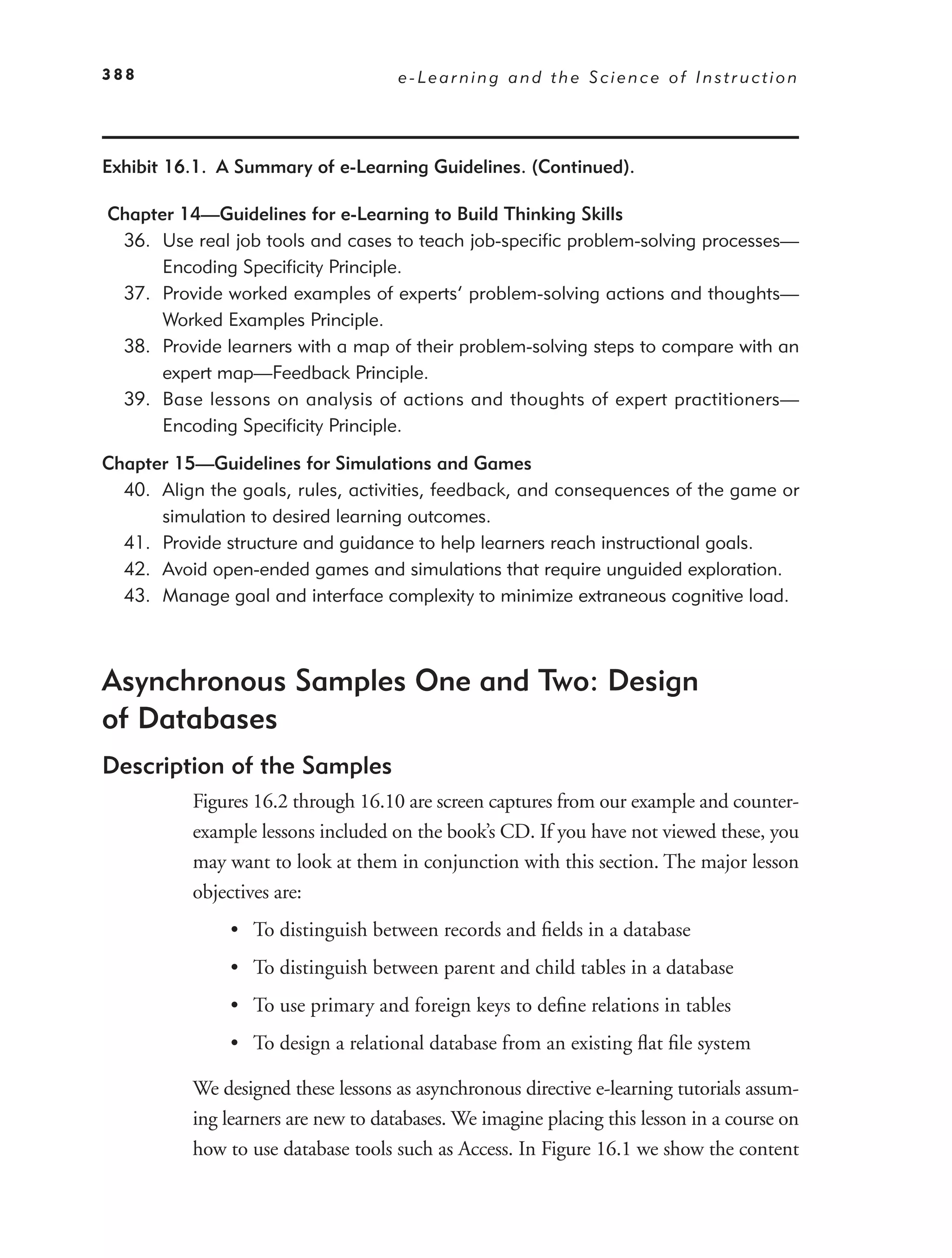 388                                  e-Learning and the Science of Instruction




Exhibit 16.1. A Summary of e-Learning Guidelines. (Continued).

Chapter 14—Guidelines for e-Learning to Build Thinking Skills
 36. Use real job tools and cases to teach job-speciﬁc problem-solving processes—
      Encoding Speciﬁcity Principle.
 37. Provide worked examples of experts’ problem-solving actions and thoughts—
      Worked Examples Principle.
 38. Provide learners with a map of their problem-solving steps to compare with an
      expert map—Feedback Principle.
 39. Base lessons on analysis of actions and thoughts of expert practitioners—
      Encoding Speciﬁcity Principle.

Chapter 15—Guidelines for Simulations and Games
  40. Align the goals, rules, activities, feedback, and consequences of the game or
      simulation to desired learning outcomes.
  41. Provide structure and guidance to help learners reach instructional goals.
  42. Avoid open-ended games and simulations that require unguided exploration.
  43. Manage goal and interface complexity to minimize extraneous cognitive load.



Asynchronous Samples One and Two: Design
of Databases
Description of the Samples
          Figures 16.2 through 16.10 are screen captures from our example and counter-
          example lessons included on the book’s CD. If you have not viewed these, you
          may want to look at them in conjunction with this section. The major lesson
          objectives are:
               • To distinguish between records and ﬁelds in a database
               • To distinguish between parent and child tables in a database
               • To use primary and foreign keys to deﬁne relations in tables
               • To design a relational database from an existing ﬂat ﬁle system

          We designed these lessons as asynchronous directive e-learning tutorials assum-
          ing learners are new to databases. We imagine placing this lesson in a course on
          how to use database tools such as Access. In Figure 16.1 we show the content
 