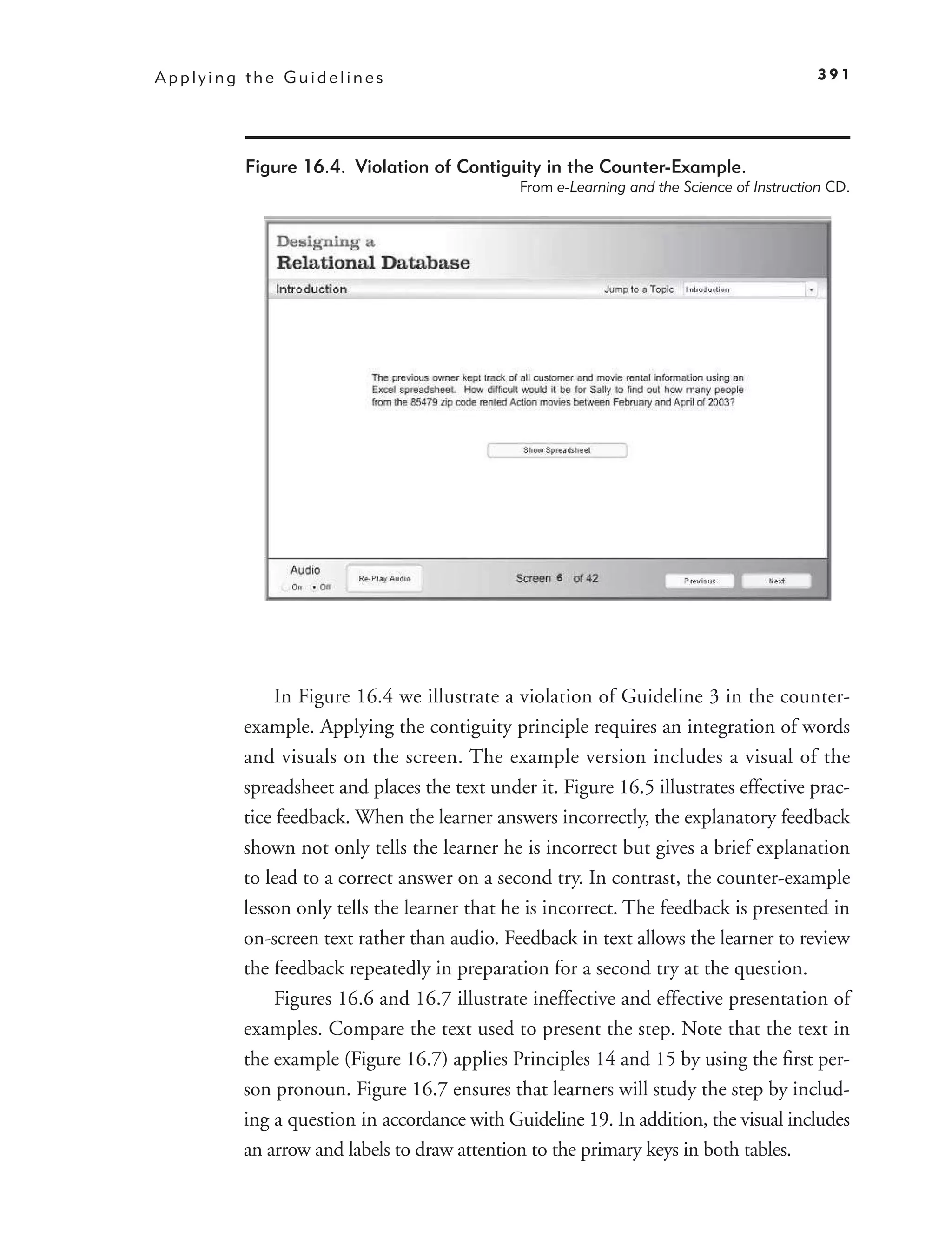 Applying the Guidelines                                                                  391




         Figure 16.4. Violation of Contiguity in the Counter-Example.
                                            From e-Learning and the Science of Instruction CD.




             In Figure 16.4 we illustrate a violation of Guideline 3 in the counter-
        example. Applying the contiguity principle requires an integration of words
        and visuals on the screen. The example version includes a visual of the
        spreadsheet and places the text under it. Figure 16.5 illustrates effective prac-
        tice feedback. When the learner answers incorrectly, the explanatory feedback
        shown not only tells the learner he is incorrect but gives a brief explanation
        to lead to a correct answer on a second try. In contrast, the counter-example
        lesson only tells the learner that he is incorrect. The feedback is presented in
        on-screen text rather than audio. Feedback in text allows the learner to review
        the feedback repeatedly in preparation for a second try at the question.
             Figures 16.6 and 16.7 illustrate ineffective and effective presentation of
        examples. Compare the text used to present the step. Note that the text in
        the example (Figure 16.7) applies Principles 14 and 15 by using the ﬁrst per-
        son pronoun. Figure 16.7 ensures that learners will study the step by includ-
        ing a question in accordance with Guideline 19. In addition, the visual includes
        an arrow and labels to draw attention to the primary keys in both tables.
 