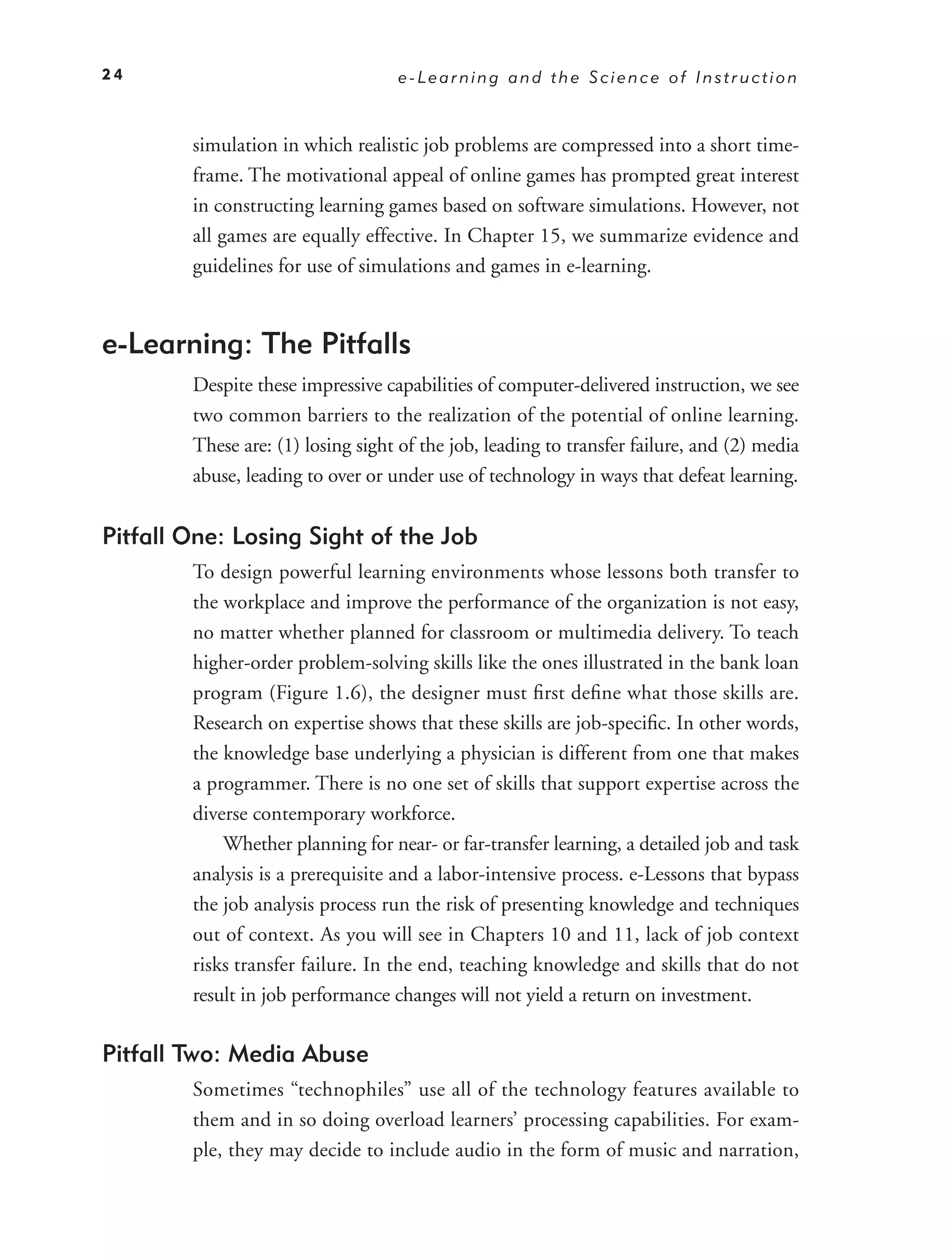 24                                 e-Learning and the Science of Instruction



        simulation in which realistic job problems are compressed into a short time-
        frame. The motivational appeal of online games has prompted great interest
        in constructing learning games based on software simulations. However, not
        all games are equally effective. In Chapter 15, we summarize evidence and
        guidelines for use of simulations and games in e-learning.


e-Learning: The Pitfalls
        Despite these impressive capabilities of computer-delivered instruction, we see
        two common barriers to the realization of the potential of online learning.
        These are: (1) losing sight of the job, leading to transfer failure, and (2) media
        abuse, leading to over or under use of technology in ways that defeat learning.


Pitfall One: Losing Sight of the Job
        To design powerful learning environments whose lessons both transfer to
        the workplace and improve the performance of the organization is not easy,
        no matter whether planned for classroom or multimedia delivery. To teach
        higher-order problem-solving skills like the ones illustrated in the bank loan
        program (Figure 1.6), the designer must ﬁrst deﬁne what those skills are.
        Research on expertise shows that these skills are job-speciﬁc. In other words,
        the knowledge base underlying a physician is different from one that makes
        a programmer. There is no one set of skills that support expertise across the
        diverse contemporary workforce.
            Whether planning for near- or far-transfer learning, a detailed job and task
        analysis is a prerequisite and a labor-intensive process. e-Lessons that bypass
        the job analysis process run the risk of presenting knowledge and techniques
        out of context. As you will see in Chapters 10 and 11, lack of job context
        risks transfer failure. In the end, teaching knowledge and skills that do not
        result in job performance changes will not yield a return on investment.

Pitfall Two: Media Abuse
        Sometimes “technophiles” use all of the technology features available to
        them and in so doing overload learners’ processing capabilities. For exam-
        ple, they may decide to include audio in the form of music and narration,
 