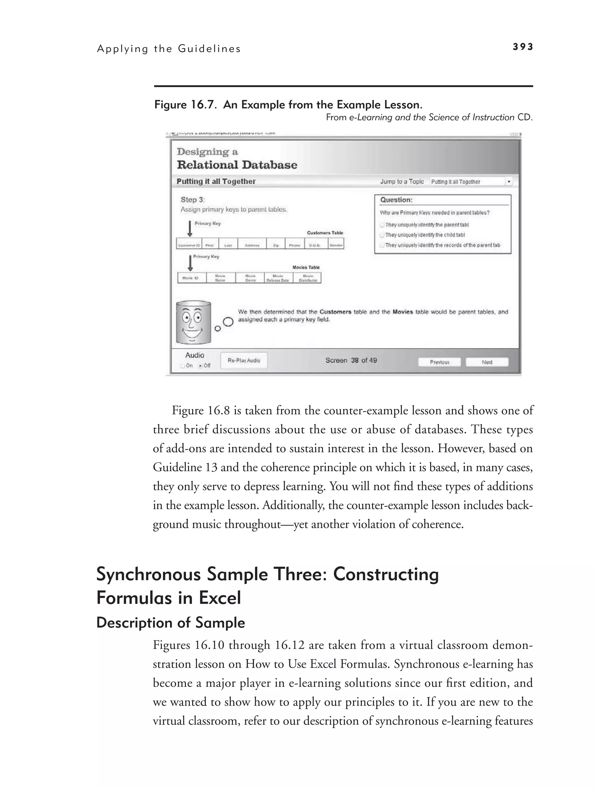 Applying the Guidelines                                                                 393




         Figure 16.7. An Example from the Example Lesson.
                                           From e-Learning and the Science of Instruction CD.




            Figure 16.8 is taken from the counter-example lesson and shows one of
        three brief discussions about the use or abuse of databases. These types
        of add-ons are intended to sustain interest in the lesson. However, based on
        Guideline 13 and the coherence principle on which it is based, in many cases,
        they only serve to depress learning. You will not ﬁnd these types of additions
        in the example lesson. Additionally, the counter-example lesson includes back-
        ground music throughout—yet another violation of coherence.



Synchronous Sample Three: Constructing
Formulas in Excel
Description of Sample
        Figures 16.10 through 16.12 are taken from a virtual classroom demon-
        stration lesson on How to Use Excel Formulas. Synchronous e-learning has
        become a major player in e-learning solutions since our ﬁrst edition, and
        we wanted to show how to apply our principles to it. If you are new to the
        virtual classroom, refer to our description of synchronous e-learning features
 